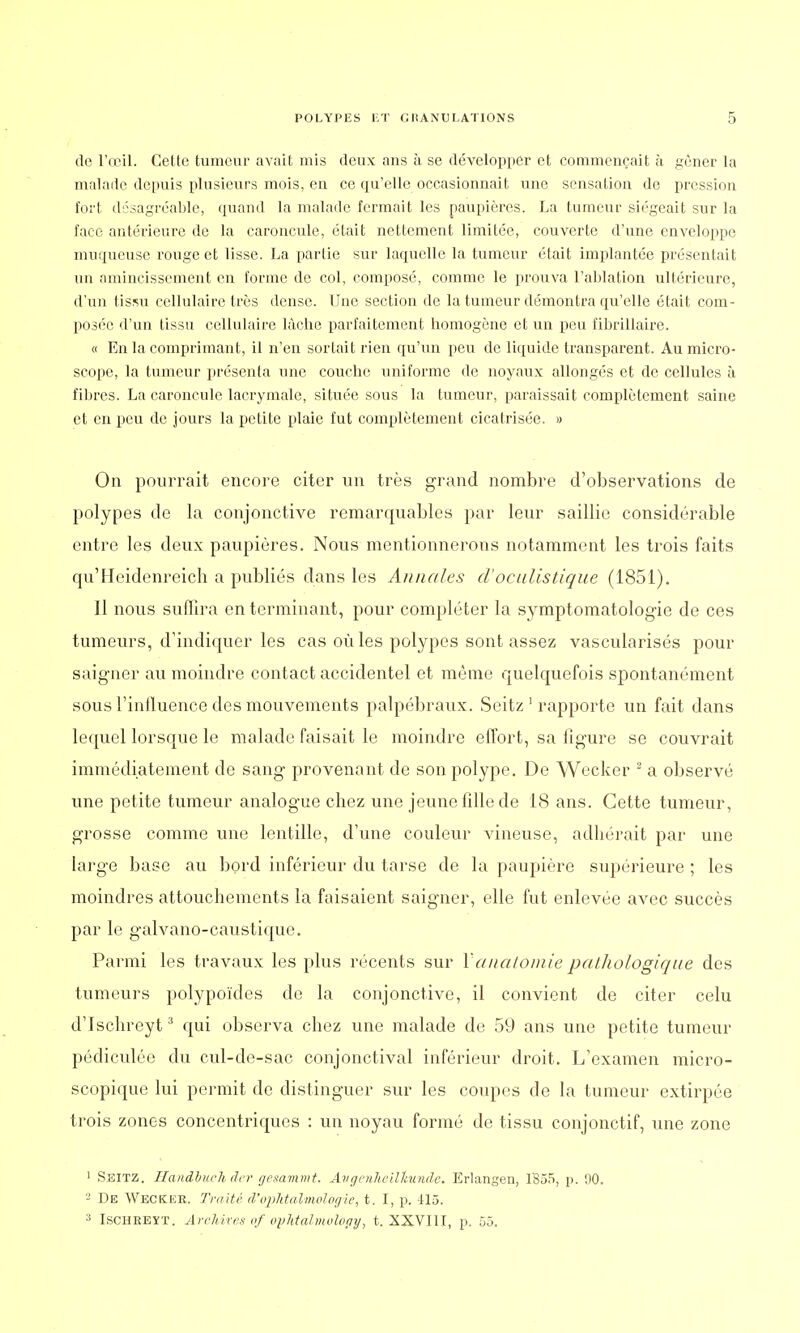 de l'œil. Cette tumeur avait mis deux ans à se développer et commençait à gêner la malade depuis plusieurs mois, en ce qu'elle occasionnait une sensation de pression fort désagréable, quand la malade fermait les paupières. La tumeur siégeait sur la face antérieure de la caroncule, était nettement limitée, couverte d'une enveloppe muqueuse rouge et lisse. La partie sur laquelle la tumeur était implantée présentait un amincissement en forme de col, composé, comme le prouva l'ablation ultérieure, d'un tissu cellulaire très dense. Une section de la tumeur démontra qu'elle était com- posée d'un tissu cellulaire lâche parfaitement homogène et un peu fibrillaire. « En la comprimant, il n'en sortait rien qu'un peu de liquide transparent. Au micro- scope, la tumeur présenta une couche uniforme de noyaux allongés et de cellules à fibres. La caroncule lacrymale, située sous la tumeur, paraissait complètement saine et en peu de jours la petite plaie fut complètement cicatrisée. » On pourrait encore citer un très grand nombre d'observations de polypes de la conjonctive remarquables par leur saillie considérable entre les deux paupières. Nous mentionnerons notamment les trois faits qu'Heidenreich a publiés dans les Annales d'oculistique (1851). Il nous suffira en terminant, pour compléter la symptomatologie de ces tumeurs, d'indiquer les cas où les polypes sont assez vascularisés pour saigner au moindre contact accidentel et même quelquefois spontanément sous l'influence des mouvements palpébraux. Seitz 1 rapporte un fait dans lequel lorsque le malade faisait le moindre effort, sa figure se couvrait immédiatement de sang provenant de son polype. De Wecker 2 a observé une petite tumeur analogue chez une jeune fille de 18 ans. Cette tumeur, grosse comme une lentille, d'une couleur vineuse, adhérait par une large base au bord inférieur du tarse de la paupière supérieure ; les moindres attouchements la faisaient saigner, elle fut enlevée avec succès par le galvano-caustique. Parmi les travaux les plus récents sur Y anatomie pathologique des tumeurs polypoïdes de la conjonctive, il convient de citer celu d'Ischreyt3 qui observa chez une malade de 59 ans une petite tumeur pédiculée du cul-de-sac conjonctival inférieur droit. L'examen micro- scopique lui permit de distinguer sur les coupes de la tumeur extirpée trois zones concentriques : un noyau formé de tissu conjonctif, une zone 1 Seitz. Handbuch der gesammt. Avgenheilltundc. Erlangen, 1355, p. 90. - De Wecker. Traité d'ophtalmologie, t. I, p. -115. 3 Ischreyt. Archives of opJttalmolopy, t. XXVI1T, p. 55.