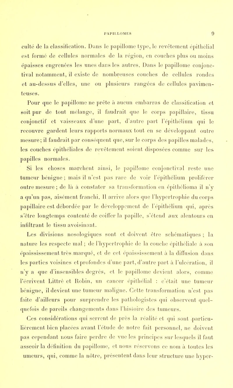 culte de la classification. Dans le papillome type, le revêtement épithélial est formé de cellules normales de la région, en couches plus ou moins épaisses engrenées les unes dans les autres. Dans le papillome conjonc- tival notamment, il existe de nombreuses couches de cellules rondes et au-dessus d'elles, une ou plusieurs rangées de cellules pavimen- teuses. Pour que le papillome ne prête à aucun embarras de classiiication et soit pur de tout mélange, il faudrait que le corps papillaire, tissu conjonctif et vaisseaux d'une part, d'autre part l'épithélium qui le recouvre gardent leurs rapports normaux tout en se développant outre mesure; il faudrait par conséquent que,sur le corps des papilles malades, les couches épithéliales de revêtement soient disposées comme sur les papilles normales. Si les choses marchent ainsi, le papillome conjonctival reste une tumeur bénigne ; mais il n'est pas rare de voir l'épithélium proliférer outre mesure ; de là à constater sa transformation en épithélioma il n'y a qu'un pas, aisément franchi. 11 arrive alors que l'hypertrophie du corps papillaire est débordée par le développement de l'épithélium qui, après s'être longtemps contenté de coiffer la papille, s'étend aux alentours en infiltrant le tissu avoisinant. Les divisions nosologiques sont et doivent être schématiques ; la nature les respecte mal ; de l'hypertrophie de la couche épithéliale à son épaississement très marqué, et de cet épaississement à la diffusion dans les parties voisines et profondes d'une part, d'autre part à l'ulcération, il n'y a que d'insensibles degrés, et le papillome devient alors, comme l'écrivent Littré et Robin, un cancer épithélial : c'était une tumeur bénigne, il devient une tumeur maligne. Cette transformation n'est pas faite d'ailleurs pour surprendre les pathologistes qui observent quel- quefois de pareils changements clans l'histoire des tumeurs. Ces considérations qui serrent de près la réalité et qui sont -particu- lièrement bien placées avant l'étude de notre fait personnel, ne doivent pas cependant nous faire perdre de vue les principes sur lesquels il faut asseoir la définition du papillome, et nous réservons ce nom à toutes les umeurs, qui, comme la nôtre, présentent dans leur structure une hyper-