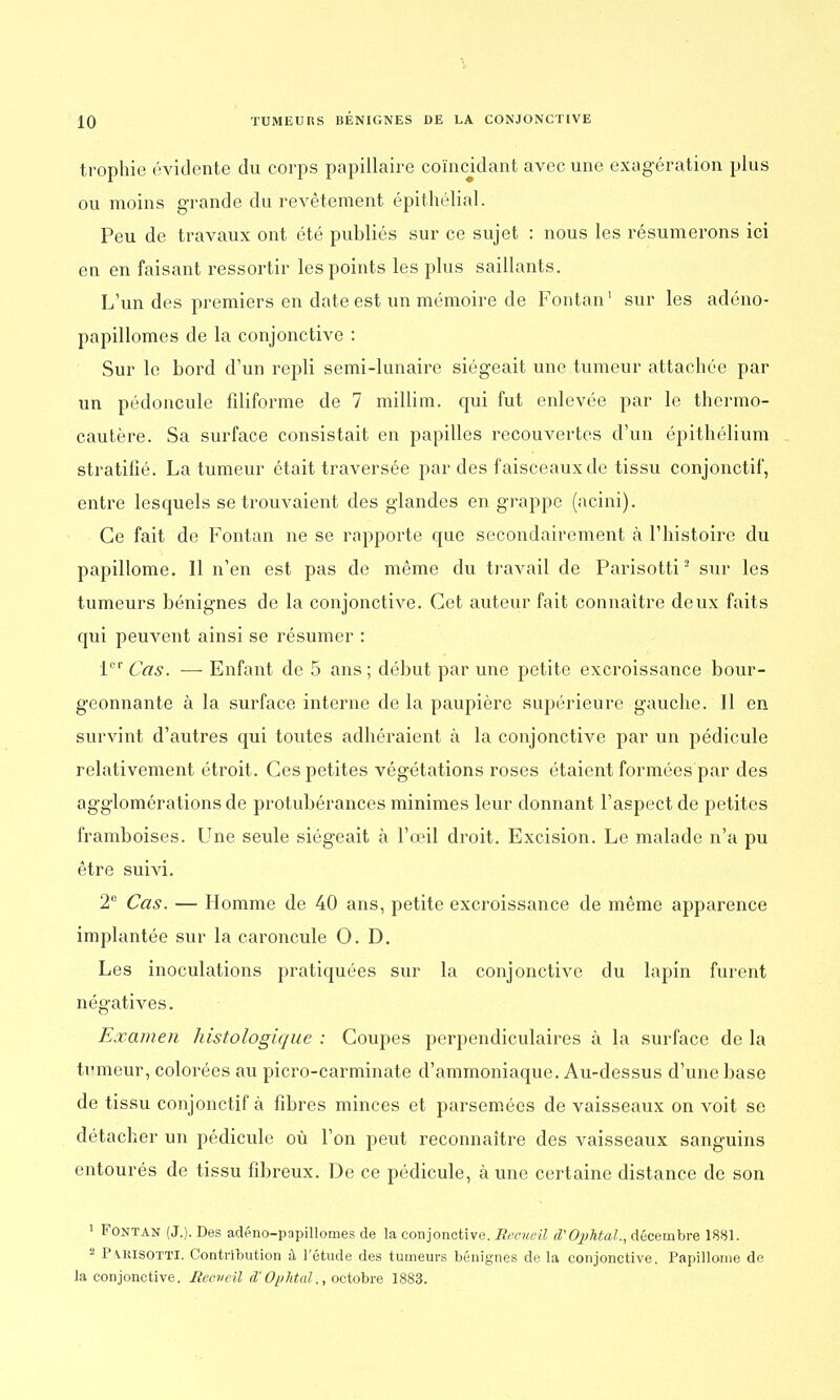 trophie évidente du corps papillaire coïncidant avec une exagération plus ou moins grande du revêtement épithélial. Peu de travaux ont été publiés sur ce sujet : nous les résumerons ici en en faisant ressortir les points les plus saillants. L'un des premiers en date est un mémoire de Fontan1 sur les adéno- papillomes de la conjonctive : Sur le bord d'un repli semi-lunaire siégeait une tumeur attachée par un pédoncule filiforme de 7 millim. qui fut enlevée par le thermo- cautère. Sa surface consistait en papilles recouvertes d'un épithélium stratifié. La tumeur était traversée par des faisceaux de tissu conjonctif, entre lesquels se trouvaient des glandes en grappe (acini). Ce fait de Fontan ne se rapporte que secondairement à l'histoire du papillome. Il n'en est pas de même du travail de Parisotti2 sur les tumeurs bénignes de la conjonctive. Cet auteur fait connaître deux faits qui peuvent ainsi se résumer : 1er Cas. — Enfant de 5 ans; début par une petite excroissance bour- geonnante à la surface interne de la paupière supérieure gauche. Il en survint d'autres qui toutes adhéraient à la conjonctive par un pédicule relativement étroit. Ces petites végétations roses étaient formées par des agglomérations de protubérances minimes leur donnant l'aspect de petites framboises. Une seule siégeait à l'œil droit. Excision. Le malade n'a pu être suivi. 2e Cas. — Homme de 40 ans, petite excroissance de même apparence implantée sur la caroncule 0. D. Les inoculations pratiquées sur la conjonctive du lapin furent négatives. Examen histologique : Coupes perpendiculaires à la surface de la tumeur, colorées au picro-carminate d'ammoniaque. Au-dessus d'une base de tissu conjonctif à fibres minces et parsemées de vaisseaux on voit se détacher un pédicule où l'on peut reconnaître des vaisseaux sanguins entourés de tissu fibreux. De ce pédicule, à une certaine distance de son 1 Fontan (J.). Des adéno-papillomes de la conjonctive. Recueil d'Ophtal., décembre 1881. 2 Pvuisotti. Contribution à l'étude des tumeurs bénignes de la conjonctive. Papillome de la conjonctive. Reoveil d'Ophtal., octobre 1883.