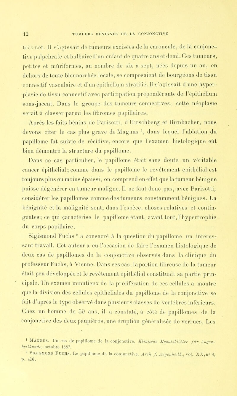 très net. 11 s'agissait de tumeurs excisées delà caroncule, de la conjonc- tive palpébrale et bulbaire d'un enfant de quatre ans et demi. Ces tumeurs, petites et mùriformes, au nombre de six à sept, nées depuis un an, en dehors de toute blennorrhée locale, se composaient de bourgeons de tissu connectif vasculaire et d'un épithelium stratifié. Il s'agissait d'une hyper- plasie de tissu connectif avec participation prépondérante de l'épitbélium sous-jacent. Dans le groupe des tumeurs connectives, cette néoplasie serait à classer parmi les fibromes papillaires. Après les faits bénins de Parisotti, d'Hirschberg et Birnbacher, nous devons citer le cas plus grave de Magnus \ dans lequel l'ablation du papillome fut suivie de récidive, encore que l'examen histologique eût bien démontré la structure du papillome. Dans ce cas particulier, le papillome était sans doute un véritable cancer épithélial ; comme dans le papillome le revêtement épithélial est toujours plus ou moins épaissi, on comprend en effet que la tumeur bénigne puisse dégénérer en tumeur maligne. Il ne faut donc pas, avec Parisotti, considérer les papillomes comme des tumeurs constamment bénignes. La bénignité et la malignité sont, dans l'espèce, choses relatives et contin- gentes; ce qui caractérise le papillome étant, avant tout, l'hypertrophie du corps papillaire. Sigismond Fuchs 2 a consacré à la question du papillome un intéres- sant travail. Cet auteur a eu l'occasion de faire l'examen histologique de deux cas de papillomes de la conjonctive observés dans la clinique du professeur Fuchs, à Vienne. Dans ces cas, la portion fibreuse de la tumeur était peu développée et le revêtement épithélial constituait sa partie prin- cipale. Un examen minutieux de la prolifération de ces cellules a montré que la division des cellules épithéliales du papillome de la conjonctive se fait d'après le type observé dans plusieurs classes de vertébrés inférieurs. Chez un homme de 59 ans, il a constaté, à côté de papillomes de la conjonctive des deux paupières, une éruption généralisée de verrues. Les 1 Magnus. Un cas de papillome de la conjonctive. KUnische MonaUM'àtter fiir Avgcn- heilhuntlc, octobre 1887. 2 Sigismond Fuchs. Le papillome de la conjonctive. Arch.f. Àvgenheilh.t vol. XX, n° 4, p. 416.