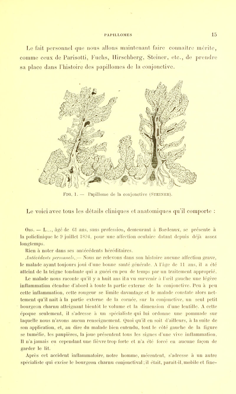 Le fait personnel que nous allons maintenant faire connaître mérite, comme ceux de Parisotti, Fuchs, Hirschberg, Steiner, etc., de prendre sa place dans l'histoire des papillomes de la conjonctive. Le voici avec tous les détails cliniques et anatomiques qu'il comporte : Oi)S. — L..., âge de 61 ans, sans profession, demeurant à Bordeaux, se présente à la policlinique le 9 juillet 1804, pour une affection oculaire datant depuis déjà assez longtemps. Rien à noter dans ses antécédents héréditaires. Antécédents ■personnels..— Nous ne relevons dans son histoire aucune affection grave, le malade ayant toujours joui d'une bonne santé générale. A l'âge de 11 ans, il a été atteint de la teigne tondante qui a guéri en peu de temps par un traitement approprié. Le malade nous raconte qu'il y a huit ans il a vu survenir à l'œil gauche une légère inflammation étendue d'abord à toute la partie externe de la conjonctive, l'eu à peu cette inflammation, celte rougeur se limite davantage et le malade constate alors net- tement qu'il naît à la partie externe de la cornée, sur la conjonctive, un seul petit bourgeon charnu atteignant bientôt le volume et la dimension d'une lentille. A cette époque seulement, il s'adresse à un spécialiste qui lui ordonne une pommade sur laquelle nous n'avons aucun renseignement. Quoi qu'il en soit d'ailleurs, à la suite de son application, et, au dire du malade bien entendu, tout le côté gauche de la figure se tuméfie, les paupières, la joue présentent tous les signes d'une vive inflammation. Il n'a jamais eu cependant une fièvre trop forte et n'a été forcé en aucune façon de garder le lit. Après cet accident inflammatoire, notre homme, mécontent, s'adresse à un autre spécialiste qui excise le bourgeon charnu coujonctival ; il était, parait-il, mobile et fine-