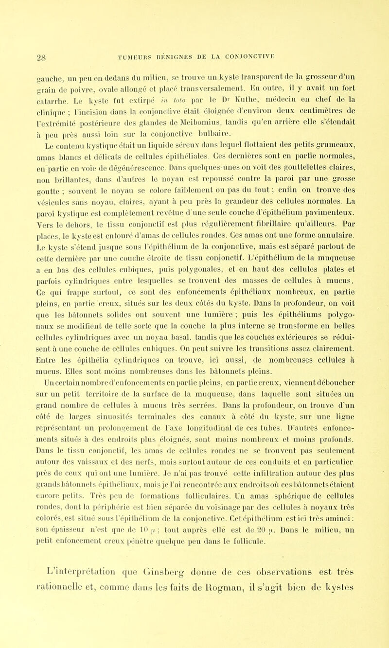 BÉNIGNES DE gauche, un pou en dedans du milieu, se trouve un kyste transparent de la grosseur d'un grain de poivre, ovale allongé et placé transversalement. Eu outre, il y avait un fort catarrhe. Le kyste fut extirpé in toto par le Dr Kuthe, médecin en chef de la clinique ; l'incision dans la conjonctive était éloignée d'environ deux centimètres de l'extrémité postérieure des glandes de Meibomius, tandis qu'en arrière elle s'étendait à peu près aussi loin sur la conjonctive bulbaire. Le contenu kystique était un liquide séreux dans lequel flottaient des peti ts grumeaux, amas blancs et délicats de cellules épilhéliales. Ces dernières sont en partie normales, en partie en voie de dégénérescence. Dans quelques-unes on voit des gouttelettes claires, non brillantes, dans d'autres le noyau est repoussé contre la paroi par une grosse goutte ; souvent le noyau se colore faiblement ou pas du tout ; enfin on trouve des vésicules sans noyau, claires, ayant à peu près la grandeur des cellules normales. La paroi kystique est complètement revêtue d'une seule couche d'épilhélium pavimenteux. Vers le dehors, le tissu conjonctif est plus régulièrement fibrillaire qu'ailleurs. Par places, le kyste est entouré d'amas de cellules rondes. Ces amas ont une forme annulaire. Le kyste s'étend jusque sous l'épilhélium de la conjonctive, mais est séparé partout de cette dernière par une couche étroite de tissu conjonctif. L'épithélium de la muqueuse a en bas des cellules cubiques, puis polygonales, et en haut des cellules plates et parfois cylindriques entre lesquelles se trouvent des masses de cellules à mucus. Ce qui frappe surtout, ce sont des enfoncements épithéliaux nombreux, en partie pleins, en partie creux, situés sur les deux côtés du kyste. Dans la profondeur, on voit que les hùtonnets solides ont souvent une lumière ; puis les epithéliums polygo- naux se modifient de telle sorte que la couche la plus interne se transforme en belles cellules cylindriques avec un noyau basai, tandis que les couches extérieures se rédui- sent à une couche de cellules cubiques. On peut suivre les transitions assez clairement. Entre les épithélia cylindriques on trouve, ici aussi, de nombreuses cellules à mucus. Elles sont moins nombreuses dans les bàlonnets pleins. Un certain nombre d'enfoncements en partie pleins, en partie creux, viennent déboucher sur un petit territoire de la surface de la muqueuse, dans laquelle sont situées un grand nombre de cellules à mucus très serrées. Dans la profondeur, on trouve d'un côté de larges sinuosités terminales des canaux à côté du kyste, sur une ligne représentant un prolongement de l'axe longitudinal de ces tubes. D'autres enfonce- ments situés à des endroits plus éloignés, sont moins nombreux et moins profonds. Dans le tissu conjonctif, les amas de cellules rondes ne se trouvent pas seulement autour des vaissaux et des nerfs, mais surtout autour de ces conduits et en particulier près de ceux qui ont une lumière. Je n'ai pas trouvé cette infiltration autour des plus grands bâtonnets épithéliaux, mais je l'ai rencontrée aux endroits où cesbàtonnetsétaient encore petits. Très peu de formations folliculaires. Un amas sphérique de cellules rondes, dont la périphérie est bien séparée du voisinage par des cellules à noyaux très colorés, est situé sous l'épithélium de la conjonctive. Cetépithélium est ici très aminci: son épaisseur n'est que de 10 ^ ; tout auprès elle est de 20 (jl. Dans le milieu, un petit enfoncement creux pénètre quelque peu dans le follicule. L'interprétation que Ginsberg donne de ces observations est très rationnelle et, comme dans les faits de Rogman, il s'agit bien de kystes