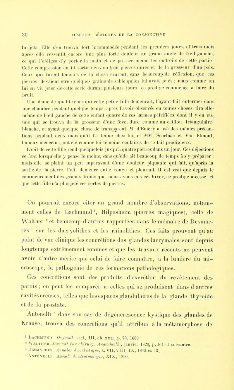 lui jota. Elle s'en trouva fort incommodée pendant les premiers jours, et trois mois après elle ressentit encore mie plus forte douleur au grand angle de l'oeil gauche, ce qui l'obligea d'y porter la main et de presser même les endroits de cette partie. Cette compression en fit sortir deux ou trois [lierres dures et de la grosseur d'un pois. Ceux qui furent témoins de la chose crurent, sans beaucoup de réflexion, que ces pierres devaient être quelques grains de sable qu'on lui avait jetés ; mais comme on lui en vit jeter de cette sorte durant plusieurs jours, ce prodige commença à faire du bruit. Une dame de qualité chez qui cette petite fille demeurait, l'ayant fait enfermer dans une chambre pendant quelque temps, après l'avoir observée en toutes choses, tira elle- même de l'œil gauche de cette enfant quatre de ces larmes pétrifiées, dont il y en eut une qui se trouva de la grosseur d'une fève, dure comme un caillou, triangulaire blanche, et ayant quelque chose de transparent. M. d'Emery a usé des mêmes précau- tions pendant deux mois qu'il l'a tenue chez lui, et MM. Scorbiac et Van Elmont, fameux médecins, ont été comme lui témoins oculaires de ce fait prodigieux. L'œil de cette fille rend quelquefois jusqu'à quatre pierres dans un jour. Ces déjections se font lorsqu'elle y pense le moins, sans qu'elle ait beaucoup de temps à s'y préparer ; mais elle se plaint un peu auparavant d'une douleur piquante qui fait, qu'après la sortie de la pierre, l'œil demeure enflé, rouge et pleurant. Il est vrai que depuis le commencement des grands froids que nous avons eus cet hiver, ce prodige a cessé, et que cette fille n'a plus jeté ces sortes de pierres. On pourrait encore citer un grand nombre d'observations, notam- ment celles de Laclimund *, Hilpesheim (pierres magiques), celle de Walther 2 et beaucoup d'autres rapportées dnns le mémoire de Desmar- res 3 sur les dacryolithes et les rhinolithes. Ces faits prouvent qu'au point de vue clinique les concrétions des glandes lacrymales sont depuis longtemps extrêmement connues et que les travaux récents ne peuvent avoir d'autre mérite que celui de faire connaître, à la lumière du mi- croscope, la pathogénie de ces formations pathologiques. Ces concrétions sont des produits d'excrétion du revêtement des parois ; on peut les comparer à celles qui se produisent dans d'autres cavités creuses, telles que les espaces glandulaires de la glande thyroïde et de la prostate. Antonelli '• dans son cas de dégénérescence kystique des glandes de Krause, trouva des concrétions qu'il attribua à la métamorphose de 1 Lachmund. Befossil, sect. III, ch. XXII, p. 72, 1669 2 Walther. Journal fur ehirurg. Augenheïlh., janvier 1820, p. 164 et suivantes: a Desmarres. Annales (Vvculhtiqm, t. VII, VIII, IX, 1842 et 43. 4 Antonelli. Annali âi ottalmologia, XIX, 1800.