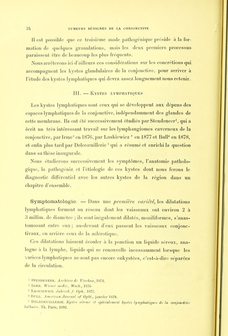Il est possible que ce troisième mode pathogénique préside à la for- mation de quelques granulations, mais les deux premiers processus paraissent être de beaucoup les plus fréquents. Nous arrêterons ici d'ailleurs ces considérations sur les concrétions qui accompagnent les kystes glandulaires de la conjonctive, pour arriver à l'étude des kystes lymphatiques qui devra assez longuement nous retenir. III. — Kystes lymphatiques Les kystes lymphatiques sont ceux qui se développent aux dépens des espaces lymphatiques de la conjonctive, indépendamment des glandes de cette membrane. Ils ont été successivement étudiés par Stendeneer1, qui a écrit un très intéressant travail sur les lymphangiomes caverneux de la conjonctive, par Irme2 en 1876, par Laskiewicz 3 en 1877 et Bull1 en 1878, et enfin plus tard par Delecœuillerie :; qui a résumé et enrichi la question dans sa thèse inaugurale. Nous étudierons successivement les symptômes, l'anatomie patholo- gique, la pathogénio et l'étiologie de ces kystes dont nous ferons le diagnostic différentiel avec les autres kystes de la région dans un chapitre d'ensemble. Symptomatologie. — Dans une première variété, les dilatations lymphatiques forment un réseau dont les vaisseaux ont environ 2 à 3 millim. de diamètre ; ils sont inégalement dilatés, moniliformcs, s'anas- tomosant entre eux ; au-devant d'eux passent les vaisseaux conjonc- tivaux, en arrière ceux de la sclérotique. Ces dilatations laissent écouler à la ponction un liquide séreux, ana- logue à la lymphe, liquide qui se renouvelle incessamment lorsque les varices lymphatiques ne sont pas encore enkystées, c'est-à-dire séparées de la circulation. 1 Stendeneer. Archives de Virehm, 1874. 2 Irme. Wiener medie. Woch., 1870- :s Laskiewicz. Jahresb.f. Oph., 1877. 4 Bull. American Journal of Opîtt., janvier 1878. '■> Delecœuillerie. Kystes séreux et spécialement kystes lymphatiques de la conjonctive bulbaire. Th. Paris, 1892.