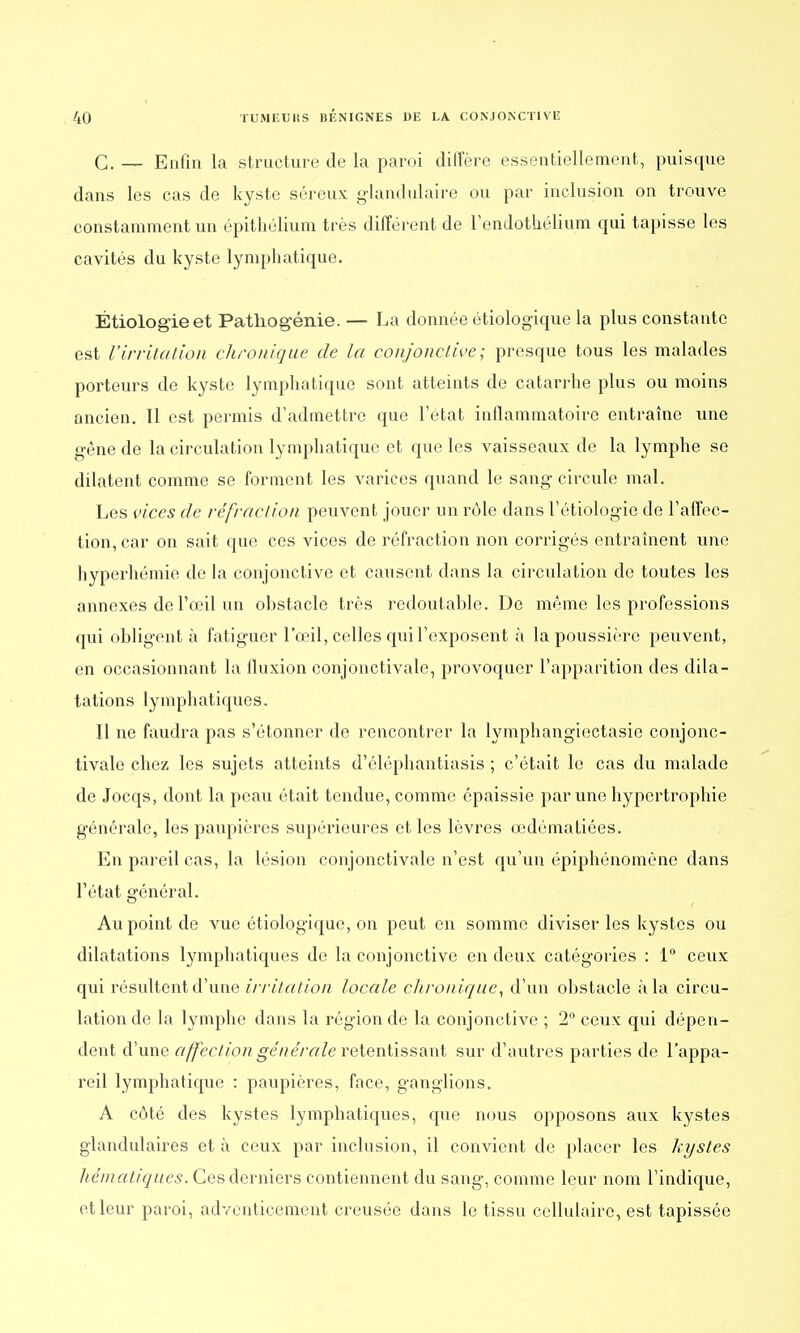 G. — Enfin la structure de la paroi diffère essentiellement, puisque dans les cas de kyste séreux glandulaire ou par inclusion on trouve constamment un épithélium très différent de l'endothélium qui tapisse les cavités du kyste lymphatique. Étiologieet Pathogénie. — La donnée étiologique la plus constante est l'irritation chronique de la conjonctive; presque tous les malades porteurs de kyste lymphatique sont atteints de catarrhe plus ou moins ancien. 11 est permis d'admettre que l'état inflammatoire entraîne une gêne de la circulation lymphatique et que les vaisseaux de la lymphe se dilatent comme se forment les varices quand le sang circule mal. Les vices de réfraction peuvent jouer un rôle dans l'étiologie de l'affec- tion, car on sait que ces vices de réfraction non corrigés entraînent une hyperhémie de la conjonctive et causent dans la circulation de toutes les annexes de l'œil un obstacle très redoutable. De même les professions qui obligent à fatiguer l'œil, celles qui l'exposent à la poussière peuvent, en occasionnant la fluxion conjonctivale, provoquer l'apparition des dila- tations lymphatiques. Il ne faudra pas s'étonner de rencontrer la lymphangiectasie conjonc- tivale chez les sujets atteints d'éléphantiasis ; c'était le cas du malade de Jocqs, dont la peau était tendue, comme épaissie par une hypertrophie générale, les paupières supérieures et les lèvres œdômatiées. En pareil cas, la lésion conjonctivale n'est qu'un épiphénomène dans l'état général. Au point de vue étiologique, on peut en somme diviser les kystes ou dilatations lymphatiques de la conjonctive en deux catégories : 1° ceux qui résultent d'une irritation locale chronique, d'un obstacle à la circu- lation de la lymphe dans la région de la conjonctive ; 2° ceux qui dépen- dent d'une affection générale retentissant sur d'autres parties de l'appa- reil lymphatique : paupières, face, ganglions. A côté des kystes lymphatiques, que nous opposons aux kystes glandulaires et à ceux par inclusion, il convient de placer les kystes hématiques. Ces derniers contiennent du sang, comme leur nom l'indique, et leur paroi, adventicement creusée dans le tissu cellulaire, est tapissée