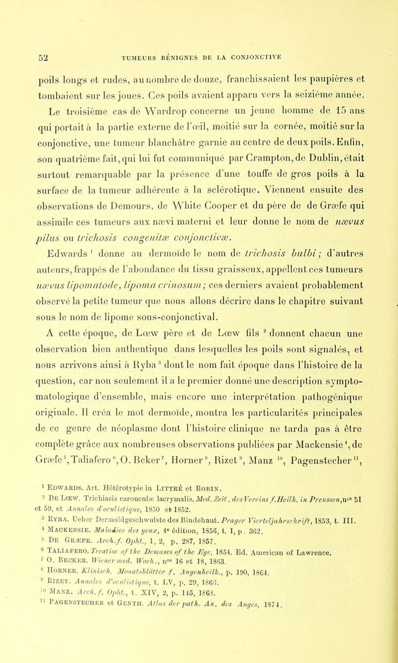 poils longs et rudes, au nombre de douze, franchissaient les paupières et tombaient sur les joues. Ces poils avaient apparu vers la seizième année. Le troisième cas de Wardrop concerne un jeune homme de 15 ans qui portait à la partie externe de l'œil, moitié sur la cornée, moitié sur la conjonctive, une tumeur blanchâtre garnie au centre de deux poils. Enfin, son quatrième fait, qui lui fut communiqué par Crampton,de Dublin, était surtout remarquable par la présence d'une touffe de gros poils à la surface de la tumeur adhérente à la sclérotique. Viennent ensuite des observations de Demours, de White Gooper et du père de de Grœfe qui assimile ces tumeurs aux nœvi materni et leur donne le nom de neevus pilus ou trichosis congenitse conjonctivœ. Edwards1 donne au dermoïde le nom de trichosis bulbi; d'autres auteurs, frappés de l'abondance du tissu graisseux, appellent ces tumeurs nœvus lipomatode, lipoma crinosum; ces derniers avaient probablement observé la petite tumeur que nous allons décrire dans le chapitre suivant sous le nom de lipome sous-conjonctival. A cette époque, de Lœw père et de Lœw fils 2 donnent chacun une observation bien authentique dans lesquelles les poils sont signalés, et nous arrivons ainsi à Ryba3 dont le nom fait époque dans l'histoire de la question, car non seulement il a le premier donné une description sympto- matologique d'ensemble, mais encore une interprétation pathogénique originale. Il créa le mot dermoïde, montra les particularités principales de ce genre de néoplasme dont l'histoire clinique ne tarda pas à être complète grâce aux nombreuses observations publiées par Mackensie4, de Grœfe s,Taliaferoc,0. Beker7, Horner8, Rizet9, Manz 10, Pagenstecheru, 1 Edwards. Art. Hétérotypie in Littbé et Robin. 2 De Lœw. Trichiasis earonculre lacryrnalis. Med.Zeit. dcsVereins f.Heilh. inPreuasenju*1 51 et 59, et Annales d'oeulistique, 1850 et 1852. 3 Ryba. Ueber Dermoïdgeschwulste des Bindehaut. Prager Vierteljahrschrift, 1853, t. III. 4 Mackensie. Maladies des yeux, 4e édition, 1856, t. I, p. 362. s De Gr^fe. Areh.f. Oplit., 1, 2, p. 287, 1857. 6 Taliafero. Treatise ofthe Deseases ofthe JEye, 1854. Ed. American of Lawrence. I 0. Becker. Wiener med. Woeh., n°» 16 et 18, 1863. s Horner. Klinisch. Monatslldtter f. Avgenkeilk., p. 190, 1864. 9 RlZET. Annales d'vciilistiqiœ, t. LV, p. 29, 1860. ]» MANZ. Areh.f. Opht., t. XIV, 2, p. 115, 186S. II Pagenstecher et Genth. Atlas der path. An. des Auges, 1874.