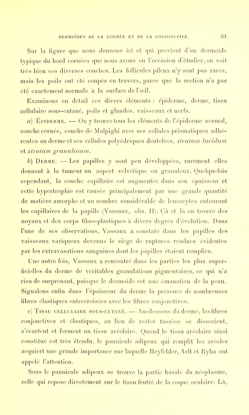 Sur la figure que nous donnons ici et qui provient d'un dermoïde typique du Lord cornéen que nous avons eu l'occasion d'étudier, on voit très bien ces diverses couches. Les follicules pileux n'y sont pas rares, mais les poils ont été coupés en travers, parce que la section n'a pas été exactement normale à la surface de l'œil. Examinons en détail ces divers éléments : épiderme, derme, tissu cellulaire sous-cutané, poils et glandes, vaisseaux et nerfs. a) Epiderme. — On y trouve tous les éléments de l'épiderme normal, couche cornée, couche de Malpighi avec ses cellules prismatiques adhé- rentes au derme et ses cellules polyédriques dentelées, stratum lucidum et stratum granulosum. b) Deiuie. — Les papilles y sont peu développées, rarement elles donnent à la tumeur un aspect velvétique ou granuleux. Quelquefois cependant, la couche capillaire est augmentée dans son épaisseur et cette hypertrophie est causée principalement par une grande quantité de matière amorphe et un nombre considérable de leucocytes entourant les capillaires de la papille (Vassaux, obs. II). Çà et là on trouve des noyaux et des corps fibro-plastiques à divers degrés d'évolution. Dans l'une de ses observations, Vassaux a constaté dans les papilles des vaisseaux variqueux devenus le siège de ruptures rendues évidentes par les extravasations sanguines dont les papilles étaient remplies. Une autre fois, Vassaux a rencontré dans les parties les plus super- ficielles du derme de véritables granulations pigmentaires, ce qui n'a rien de surprenant, puisque le dermoïde est une émanation de la peau. Signalons enfin dans l'épaisseur du derme la présence de nombreuses fibres élastiques entrecroisées avec les fibres conjonctives. c) Tissu cellulaire sous-cutané. — Au-dessous du derme, les fibres conjonctives et élastiques, au lieu de rester tassées se dissocient, s'écartent et forment un tissu aréolaire. Quand le tissu aréolaire ainsi constitué est très étendu, le pannicule adipeux qui remplit les aréoles acquiert une grande importance sur laquelle Heyfelder, Arlt et Ryba ont appelé l'attention. Sous le pannicule adipeux se trouve la partie basalc du néoplasme, celle qui repose directement sur le tissu feutre de la coque oculaire. Là,