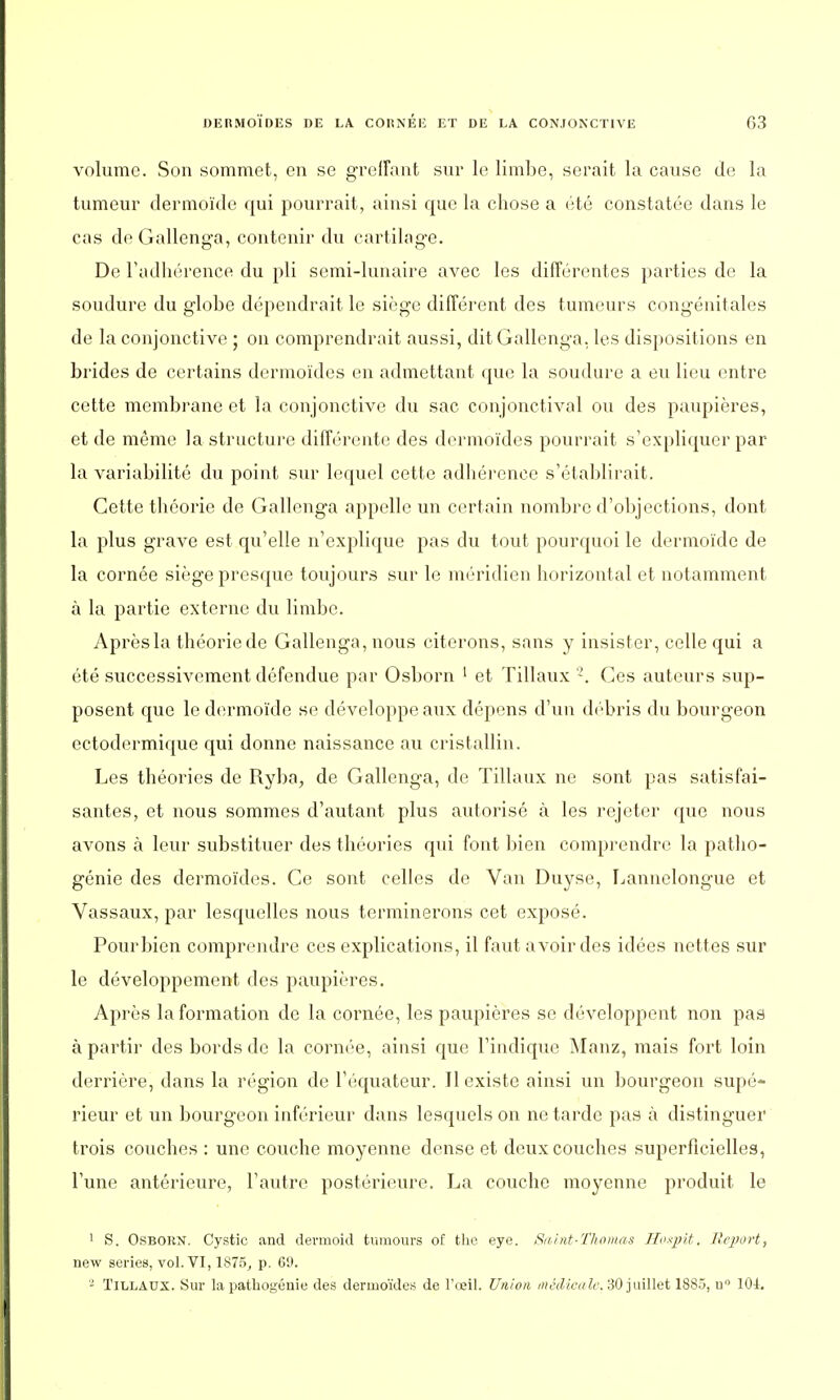 volume. Son sommet, en se greffant sur le limbe, serait la cause de la tumeur dermôïde qui pourrait, ainsi que la chose a été constatée dans le cas de Gallenga, contenir du cartilage. De l'adhérence du pli semi-lunaire avec les différentes parties de la soudure du globe dépendrait le siège différent des tumeurs congénitales de la conjonctive ; on comprendrait aussi, dit Gallenga, les dispositions en brides de certains dermoïdes en admettant que la soudure a eu lieu entre cette membrane et la conjonctive du sac conjonctival ou des paupières, et de même la structure différente des dermoïdes pourrait s'expliquer par- la variabilité du point sur lequel cette adhérence s'établirait. Cette théorie de Gallenga appelle un certain nombre d'objections, dont la plus grave est qu'elle n'explique pas du tout pourquoi le dermôïde de la cornée siège presque toujours sur le méridien horizontal et notamment à la partie externe du limbe. Après la théorie de Gallenga, nous citerons, sans y insister, celle qui a été successivement défendue par Osborn 1 et Tillaux z. Ces auteurs sup- posent que le dermôïde se développe aux dépens d'un débris du bourgeon ectodermique qui donne naissance au cristallin. Les théories de Ryba, de Gallenga, de Tillaux ne sont pas satisfai- santes, et nous sommes d'autant plus autorisé à les rejeter que nous avons à leur substituer des théories qui font bien comprendre la patho- génie des dermoïdes. Ce sont celles de Van Duyse, Lannelongue et Vassaux, par lesquelles nous terminerons cet exposé. Pour bien comprendre ces explications, il faut avoir des idées nettes sur le développement des paupières. Après Information de la cornée, les paupières se développent non pas à partir des bords de la cornée, ainsi que l'indique Manz, mais fort loin derrière, dans la région de l'équateur. Il existe ainsi un bourgeon supé- rieur et un bourgeon inférieur dans lesquels on ne tarde pas à distinguer trois couches : une couche moyenne dense et deux couches superficielles, l'une antérieure, l'autre postérieure. La couche moyenne produit le 1 S. Osbokn. Cystic and dermoid tumours of tho eye. Suint-Thomas Huspit. Report, new séries, vol. VI, 1S75, p. 69. 2 Tillaux. Sur la pathogéuie des dermoïdes de l'œil. Union médicale. 30 juillet 1885, u° 10i.