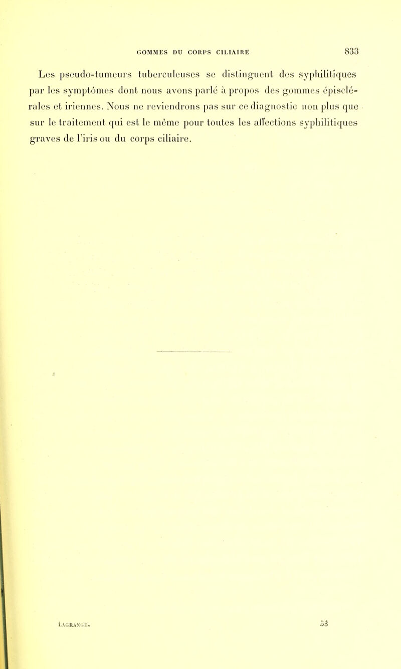 Les pseudo-tumeurs tuberculeuses se distinguent des syphilitiques par les symptômes dont nous avons parlé à propos des gommes épisclé- rales et iriennes. Nous ne reviendrons pas sur ce diagnostic non plus que sur le traitement qui est le môme pour toutes les alTections syphilitiques graves de l'iris ou du corps ciliaire. bAGRAKGEi