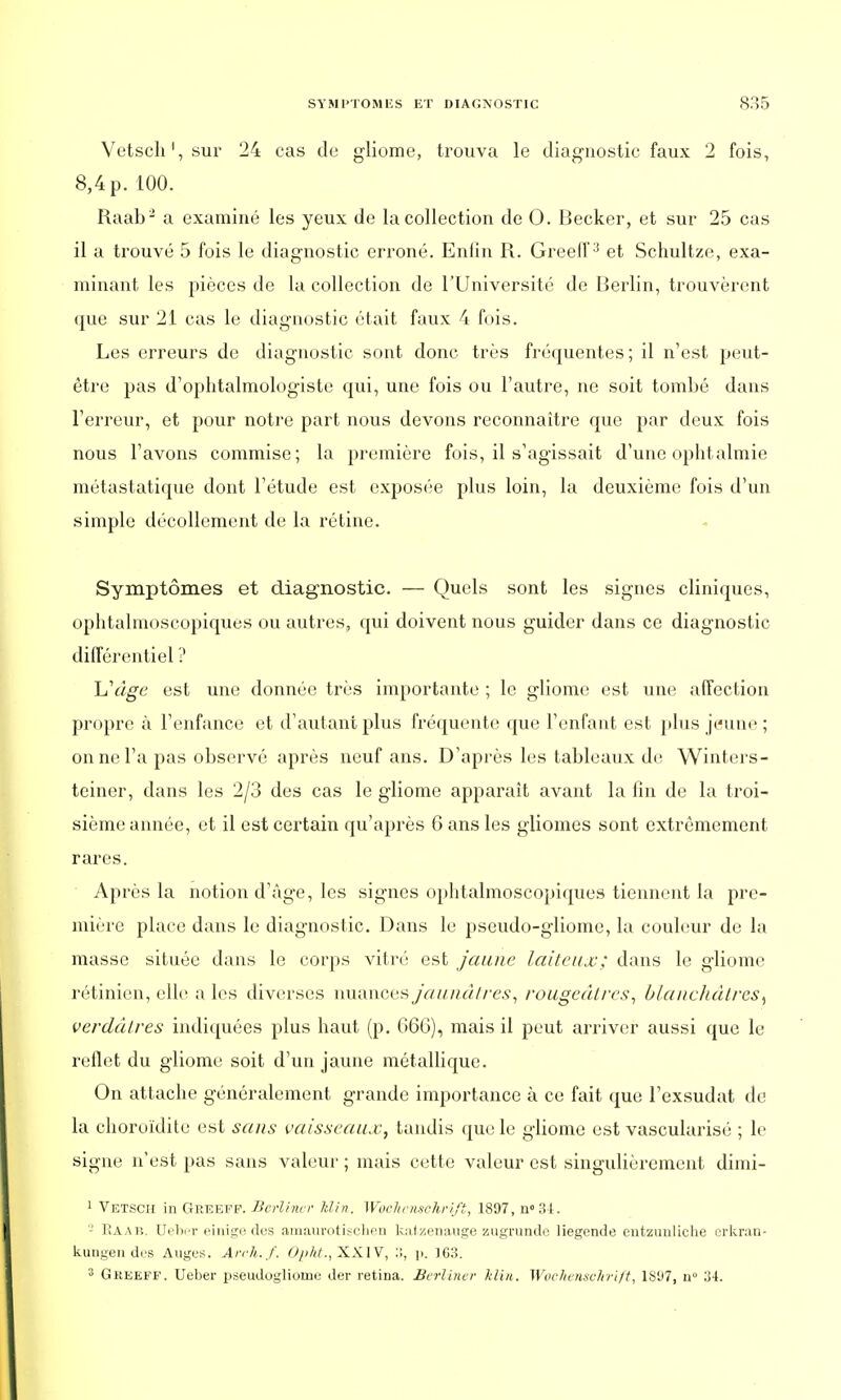 Vetsch1, sur 24 cas de gliome, trouva le diagnostic faux 2 fois, 8,4 p. 100. Raab2 a examiné les yeux de la collection de 0. Becker, et sur 25 cas il a trouvé 5 fois le diagnostic erroné. Enfin R. Greelf3 et Schultze, exa- minant les pièces de la collection de l'Université de Berlin, trouvèrent que sur 21 cas le diagnostic était faux 4 fois. Les erreurs de diagnostic sont donc très fréquentes ; il n'est peut- être pas d'ophtalmologiste qui, une fois ou l'autre, ne soit tombé dans l'erreur, et pour notre part nous devons reconnaître que par deux fois nous l'avons commise; la première fois, il s'agissait d'une ophtalmie métastatique dont l'étude est exposée plus loin, la deuxième fois d'un simple décollement de la rétine. Symptômes et diagnostic. — Quels sont les signes cliniques, ophtalmoscopiques ou autres, qui doivent nous guider dans ce diagnostic différentiel ? L'âge est une donnée très importante ; le gliome est une affection propre à l'enfance et d'autant plus fréquente que l'enfant est plus jeune ; on ne l'a pas observé après neuf ans. D'après les tableaux de Winters- teiner, dans les 2/3 des cas le gliome apparaît avant la fin de la troi- sième année, et il est certain qu'après 6 ans les gliomes sont extrêmement rares. Après la notion d'âge, les signes ophtalmoscopiques tiennent la pre- mière place dans le diagnostic. Dans le pseudo-gliome, la couleur de la masse située dans le corps vitré est Jaune laiteux; dans le gliome rétinien, elle a les diverses nuances jaunâtres, rougeâtres, blancliâlres^ verdâtres indiquées plus haut (p. 666), mais il peut arriver aussi que le reflet du gliome soit d'un jaune métallique. On attache généralement grande importance à ce fait que l'exsudat de la choroïdite est sans vaisseaux, tandis que le gliome est vascularisé ; le signe n'est pas sans valeur ; mais cette valeur est singulièrement dimi- 1 Vetsch in Greeff. Berliner Min. Wochensckrift, 1897, n°34. - Raab. Ueber einige des amaurotisehen katzenauge zugrunde liegende ent-zunliche erkran- kungend.es Auges. ArcJi.f. Opht.,XX.lV, 3, p. JG3. 3 Greeff, Ueber pseudogliomc der retina. Berliner Min. Wochensckrift, 1SU7, n° 34.