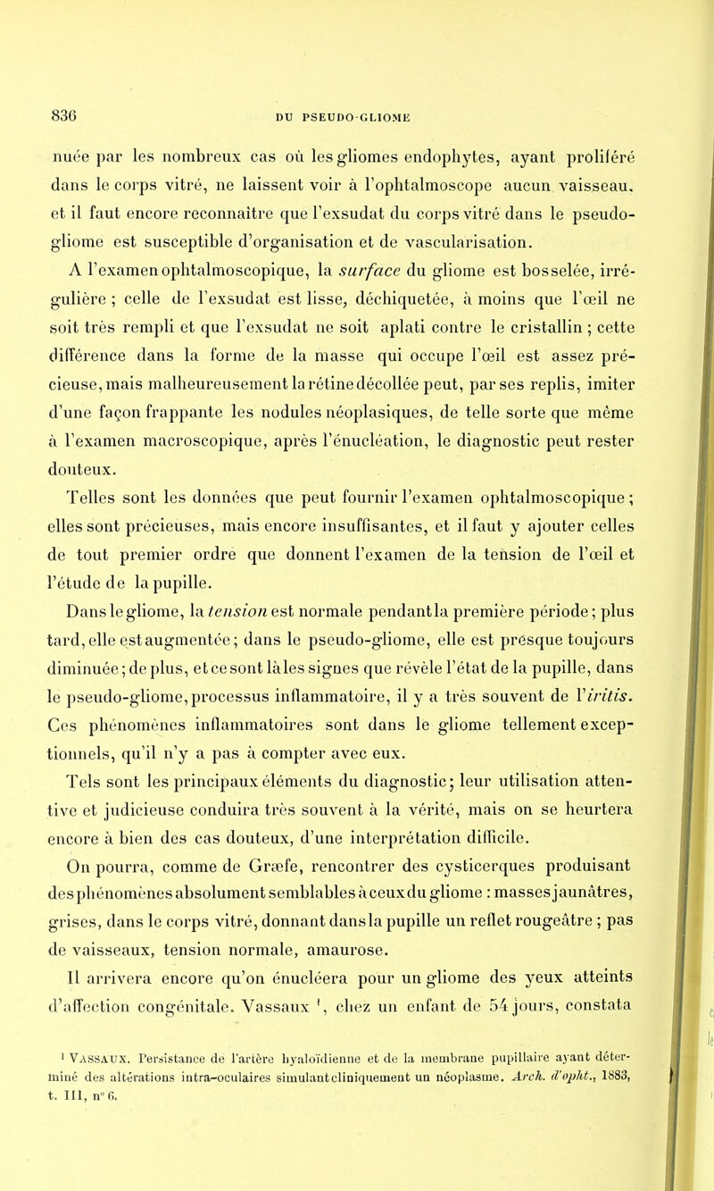 nuée par les nombreux cas où lesgliomes endophytes, ayant proliféré dans le corps vitré, ne laissent voir à l'ophtalmoscope aucun vaisseau, et il faut encore reconnaître que l'exsudat du corps vitré dans le pseudo- gliome est susceptible d'organisation et de vascularisation. A l'examenoplitalmoscopique, la surface du gliome est bosselée, irré- gulière ; celle de l'exsudat est lisse, déchiquetée, à moins que l'œil ne soit très rempli et que l'exsudat ne soit aplati contre le cristallin ; cette différence dans la forme de la masse qui occupe l'œil est assez pré- cieuse,mais malheureusement la rétine décollée peut, par ses replis, imiter d'une façon frappante les nodules néoplasiques, de telle sorte que même à l'examen macroscopique, après l'énucléation, le diagnostic peut rester douteux. Telles sont les données que peut fournir l'examen ophtalmoscopique ; elles sont précieuses, mais encore insuffisantes, et il faut y ajouter celles de tout premier ordre que donnent l'examen de la tension de l'œil et l'étude de la pupille. Danslegliome, la tensionest normale pendantla première période; plus tard, elle est augmentée ; dans le pseudo-gliome, elle est presque toujours diminuée ; de plus, et ce sont làles signes que révèle l'état de la pupille, dans le pseudo-gliome, processus inflammatoire, il y a très souvent de Viritis. Ces phénomènes inflammatoires sont dans le gliome tellement excep- tionnels, qu'il n'y a pas à compter avec eux. Tels sont les principaux éléments du diagnostic; leur utilisation atten- tive et judicieuse conduira très souvent à la vérité, mais on se heurtera encore à bien des cas douteux, d'une interprétation difficile. On pourra, comme de Grœfe, rencontrer des cysticerques produisant desphénomènes absolument semblables à ceuxdu gliome : masses jaunâtres, grises, dans le corps vitré, donnant dansla pupille un reflet rougeâtre ; pas de vaisseaux, tension normale, amaurose. Il arrivera encore qu'on énucléera pour un gliome des yeux atteints d'affection congénitale. Vassaux 1, chez un enfant de 54 jours, constata 1 Vassaux. Persistance de l'artère byaloïdienne et de la membrane pupillaire ayant déter- miné des altérations intra-oculaires simulantcliniquemeut un néoplasme. Arch. d'opht., 1883, t. III, n°6.