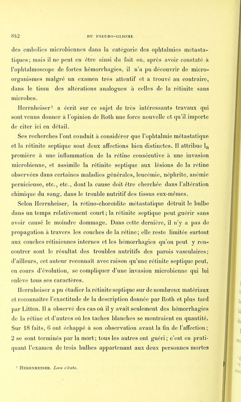 des embolies microbiennes dans la catégorie des ophtalmies métasta- tiques ; mais il ne peut en être ainsi du fait où, après avoir constaté à l'ophtalmoscope de fortes hémorrhagïes, il n'a pu découvrir de micro- organismes malgré un examen très attentif et a trouvé au contraire, dans le tissu des altérations analogues à celles de la rétinite sans microbes. Herrnheiser1 a écrit sur ce sujet de très intéressants travaux qui sont venus donner à l'opinion de Roth une force nouvelle et qu'il importe de citer ici en détail. Ses recherches l'ont conduit à considérer que l'ophtalmie métastatique et la rétinite septique sont deux affections bien distinctes. Il attribue la première à une inflammation de la rétine consécutive à une invasion microbienne, et assimile la rétinite septique aux lésions de la rétine observées dans certaines maladies générales, leucémie, néphrite, anémie pernicieuse, etc., etc., dont la cause doit être cherchée dans l'altération chimique du sang, dans le trouble nutritif des tissus eux-mêmes. Selon Herrnheiser, la rétino-choroïdite métastatique détruit le bulbe dans un temps relativement court ; la rétinite septique peut guérir sans avoir causé le moindre dommage. Dans cette dernière, il n'y a pas de propagation à travers les couches de la rétine ; elle reste limitée surtout aux couches rétiniennes internes et les hémorrhagies qu'on peut y ren- contrer sont le résultat des troubles nutritifs des parois vasculaires; d'ailleurs, cet auteur reconnaît avec raison qu'une rétinite septique peut, en cours d'évolution, se compliquer d'une invasion microbienne qui lui enlève tous ses caractères. Herrnheiser a pu étudier la rétinite septique sur de nombreux matériaux et reconnaître l'exactitude de la description donnée par Roth et plus tard par Litten. Il a observé des cas où il y avait seulement des hémorrhagies de la rétine et d'autres où les taches blanches se montraient en quantité. Sur 18 faits, 6 ont échappé à son observation avant la fin de l'affection ; 2 se sont terminés par la mort; tous les autres ont guéri; c'est en prati- quant l'examen de trois bulbes appartenant aux deux personnes mortes 1 Herrnheiser. Loco citato.