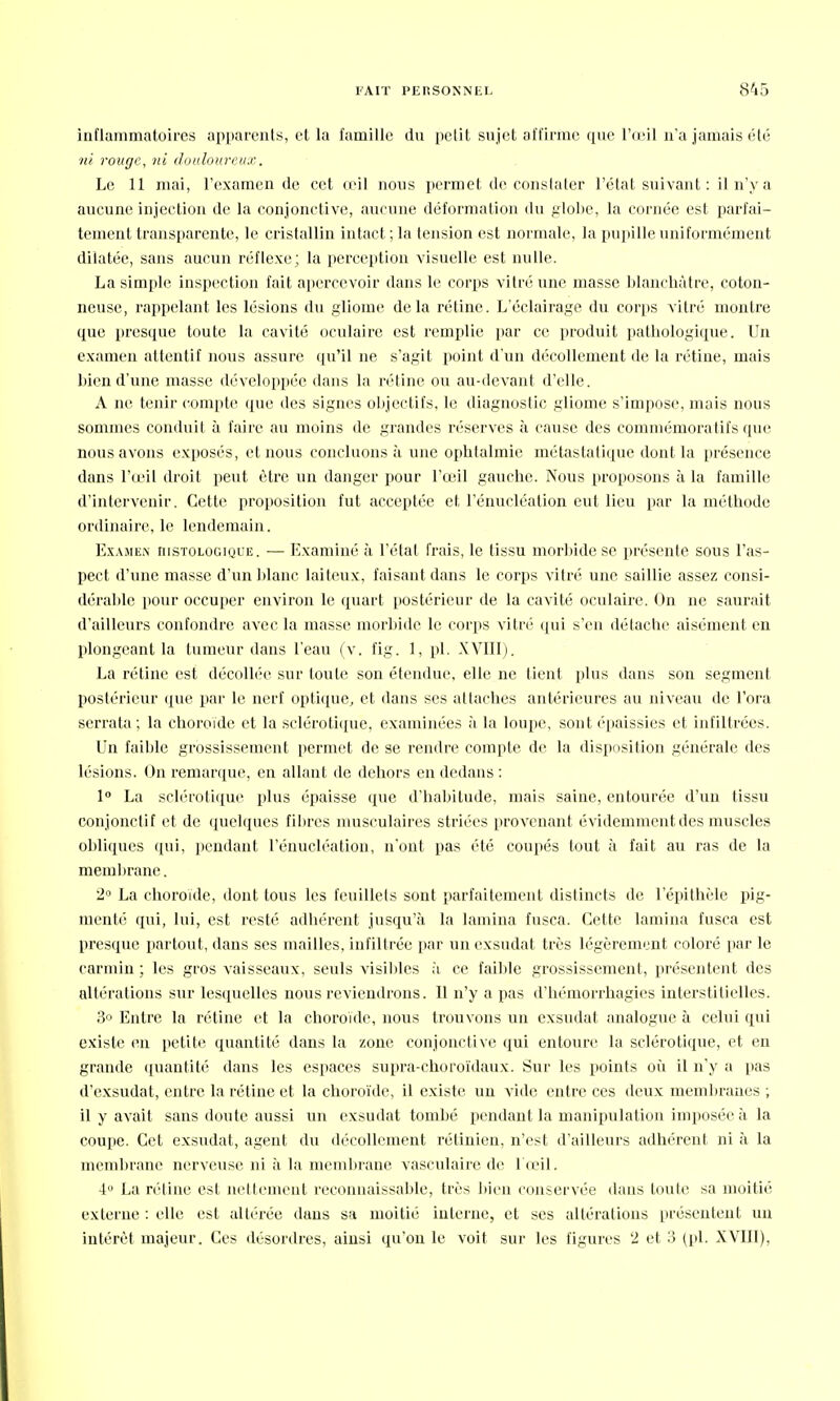 inflammatoires apparents, et la famille du petit sujet affirme que l'œil n'a jamais été ni rouge, ni douloureux. Le 11 mai, l'examen de cet œil nous permet de constater l'état suivant : il n'y a aucune injection de la conjonctive, aucune déformation du globe, la cornée est parfai- tement transparente, le cristallin intact ; la tension est normale, la pupille uniformément dilatée, sans aucun réflexe; la perception visuelle est nulle. La simple inspection fait apercevoir dans le corps vitré une masse blanchâtre, coton- neuse, rappelant les lésions du gliome delà rétine. L'éclairage du corps vitré montre que presque toute la cavité oculaire est remplie par ce produit pathologique. Un examen attentif nous assure qu'il ne s'agit point d'un décollement de la rétine, mais bien d'une masse développée dans la rétine ou au-devant d'elle. A ne tenir compte que des signes objectifs, le diagnostic gliome s'impose, mais nous sommes conduit à faire au moins de grandes réserves à cause des commémora tifs que nous avons exposés, et nous concluons à une ophtalmie métaslatique dont la présence dans l'œil droit peut être un danger pour l'œil gauche. Nous proposons à la famille d'intervenir. Cette proposition fut acceptée et l'énucléation eut lieu par la méthode ordinaire, le lendemain. Examen ristologique. — Examiné à l'état frais, le tissu morbide se présente sous l'as- pect d'une masse d'un blanc laiteux, faisant dans le corps vitré une saillie assez consi- dérai île pour occuper environ le quart postérieur de la cavité oculaire. On ne saurait d'ailleurs confondre avec la masse morbide le corps vitré qui s'en détache aisément en plongeant la tumeur dans l'eau (v. fig. 1, pl. XVIII). La rétine est décollée sur toute son étendue, elle ne tient plus dans son segment postérieur que par le nerf optique, et dans ses attaches antérieures au niveau de l'ora serrala ; la choroïde et la sclérotique, examinées à la loupe, sont épaissies et infiltrées. Un faible grossissement permet de se rendre compte de la disposition générale des lésions. On remarque, en allant de dehors en dedans : 1° La sclérotique plus épaisse que d'habitude, mais saine, entourée d'un tissu conjonctif et de quelques filircs musculaires striées provenant évidemment des muscles obliques qui, pendant l'énucléation, n'ont pas été coupés tout à fait au ras de la membrane. 2° La choroïde, dont tous les feuillets sont parfaitement distincts de l'épithèle pig- menté qui, lui, est resté adhérent jusqu'à la lamina fusca. Cette lamina fusca est presque partout, dans ses mailles, infiltrée par un exsudât très légèrement coloré par le carmin ; les gros vaisseaux, seuls visibles à ce faible grossissement, présentent des altérations sur lesquelles nous reviendrons. Il n'y a pas d'hémorrhagies interstitielles. 3° Entre la rétine et la choroïde, nous trouvons un exsudât analogue à celui qui existe en petite quantité dans la zone conjonctive qui entoure la sclérotique, et en grande quantité dans les espaces supra-choroïdaux. Sur les points où il n'y a pas d'exsudat, entre la rétine et la choroïde, il existe un vide entre ces deux membranes ; il y avait sans doute aussi un exsudât tombé pendant la manipulation imposée à la coupe. Cet exsudât, agent du décollement rétinien, n'est d'ailleurs adhérent ni à la membrane nerveuse ni à la membrane, vasculaire de 1 œil. 4° La rétine est nettement reconnaissante, très bien conservée dans toute sa moitié externe : elle est altérée dans sa moitié interne, et ses altérations présentent un intérêt majeur. Ces désordres, ainsi qu'on le voit sur les figures 2 et 3 (pl. XVIII),