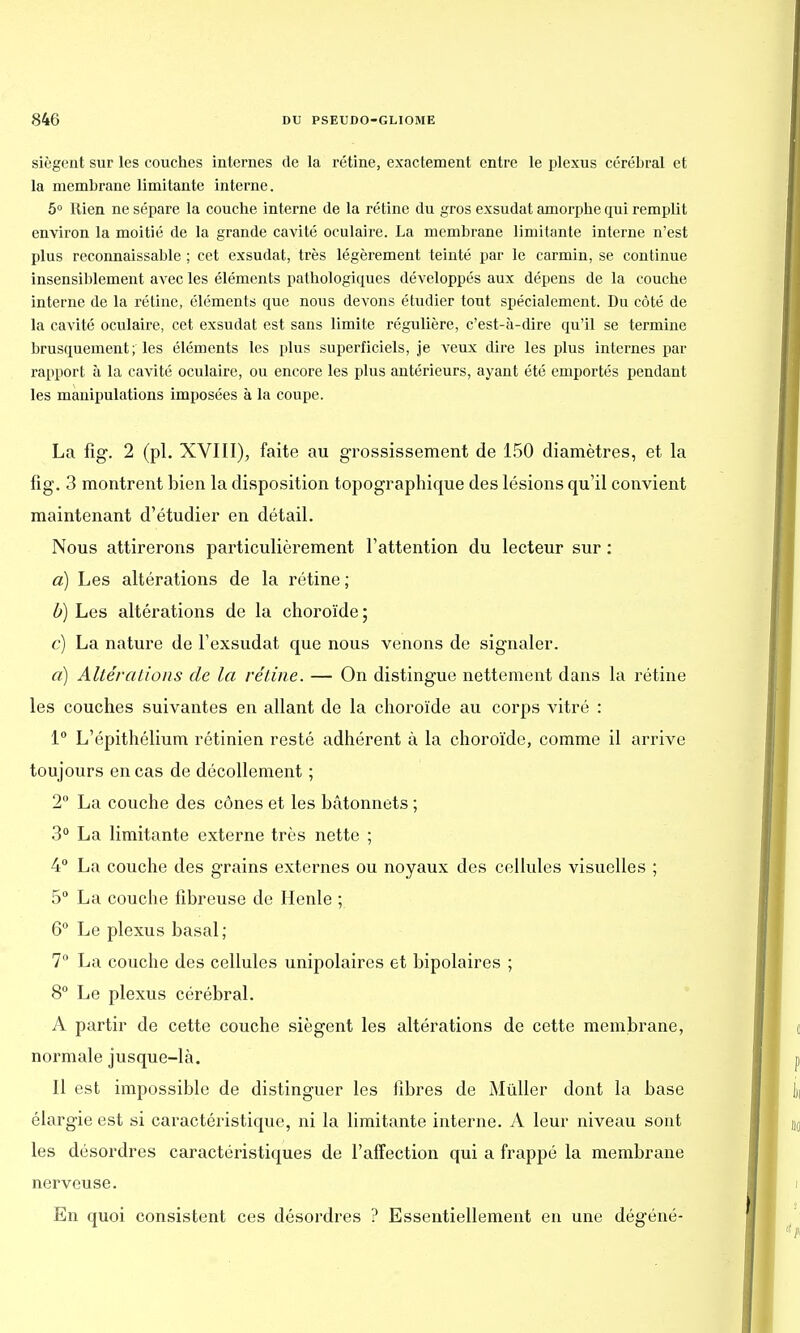 siègent sur les couches internes de la rétine, exactement entre le plexus cérébral et la membrane limitante interne. 5° Rien ne sépare la couche interne de la rétine du gros exsudât amorphe qui remplit environ la moitié de la grande cavité oculaire. La membrane limitante interne n'est plus reconnaissable ; cet exsudât, très légèrement teinté par le carmin, se continue insensiblement avec les éléments pathologiques développés aux dépens de la couche interne de la rétine, éléments que nous devons étudier tout spécialement. Du côté de la cavité oculaire, cet exsudât est sans limite régulière, c'est-à-dire qu'il se termine brusquement; les éléments les plus superficiels, je veux dire les plus internes par rapport à la cavité oculaire, ou encore les plus antérieurs, ayant été emportés pendant les manipulations imposées à la coupe. La fig. 2 (pl. XVIII), faite au grossissement de 150 diamètres, et la fîg. 3 montrent bien la disposition topographique des lésions qu'il convient maintenant d'étudier en détail. Nous attirerons particulièrement l'attention du lecteur sur : a) Les altérations de la rétine; b) Les altérations de la choroïde; c) La nature de l'exsudat que nous venons de signaler. a) Altérations de la rétine. — On distingue nettement dans la rétine les couches suivantes en allant de la choroïde au corps vitré : 1° L'épithélium rétinien resté adhérent à la choroïde, comme il arrive toujours en cas de décollement ; 2° La couche des cônes et les bâtonnets ; 3° La limitante externe très nette ; 4° La couche des grains externes ou noyaux des cellules visuelles ; 5° La couche fibreuse de Henle ; 6° Le plexus basai; 7° La couche des cellules unipolaires et bipolaires ; 8° Le plexus cérébral. A partir de cette couche siègent les altérations de cette membrane, normale jusque-là. Il est impossible de distinguer les fibres de Mûller dont la base élargie est si caractéristique, ni la limitante interne. A leur niveau sont les désordres caractéristiques de l'affection qui a frappé la membrane nerveuse. En quoi consistent ces désordres ? Essentiellement en une dégéné-