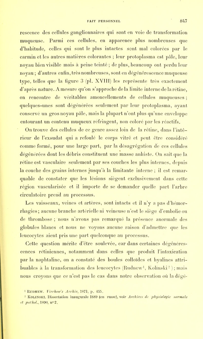 rescence des cellules ganglionnaires qui sont en voie de transformation muqueuse. Parmi ces cellules, en apparence plus nombreuses que d'habitude, celles qui sont le plus intactes sont mal colorées par le carmin et les autres matières colorantes ; leur protoplasma est pâle, leur noyau bien visible mais à peine teinté ; de plus, beaucoup ont perdu leur noyau ; d'autres enfin, très nombreuses, sont en dégénérescence muqueuse type, telles que la figure 3 (pl. XVIII) les représente très exactement d'après nature. A mesure qu'on s'approche delà limite interne de la rétine, on rencontre de véritables amoncellements de cellules muqueuses ; quelques-unes sont dégénérées seulement par leur protoplasma, ayant conservé un gros noyau pâle, mais la plupart n'ont plus qu'une enveloppe entourant un contenu muqueux réfringent, non coloré par les réactifs. On trouve des cellules de ce genre assez loin de la rétine, dans l'inté- rieur de l'exsudat cpii a refoulé le corps vitré et peut être considéré comme formé, pour une large part, par la désagrégation de ces cellules dégénérées dont les débris constituent une masse anhiste. On sait que la rétine est vasculaire seulement par ses couches les plus internes, depuis la couche des grains internes jusqu'à la limitante interne ; il est remar- quable de constater que les lésions siègent exclusivement dans cette région vascularisée et il importe de se demander quelle part l'arbre circulatoire prend au processus. Les vaisseaux, veines et artères, sont intacts et il n'y a pas d'hémor- rhagies; aucune branche artérielle ni veineuse n'est le siège d'embolie ou de thrombose ; nous n'avons pas remarqué la présence anormale des globules blancs et nous ne voyons aucune raison d'admettre que les leucocytes aient pris une part quelconque au processus. Cette question mérite d'être soulevée, car dans certaines dégénéres- cences rétiniennes, notamment dans celles que produit l'intoxication par la naphtaline, on a constaté des boules colloïdes et hyalines attri- buables à la transformation des leucocytes (Rudnew1, Kolinski2 ) ; mais nous croyons que ce n'est pas le cas dans notre observation où la dégé- 1 Rudnew. Virchoro's ArcMv, 1871, p. 455. 2 Kolinski. Dissertation inaugurale 1889 (en russe), voir Archives de physiologie normale et pat M., 1890, n°2.