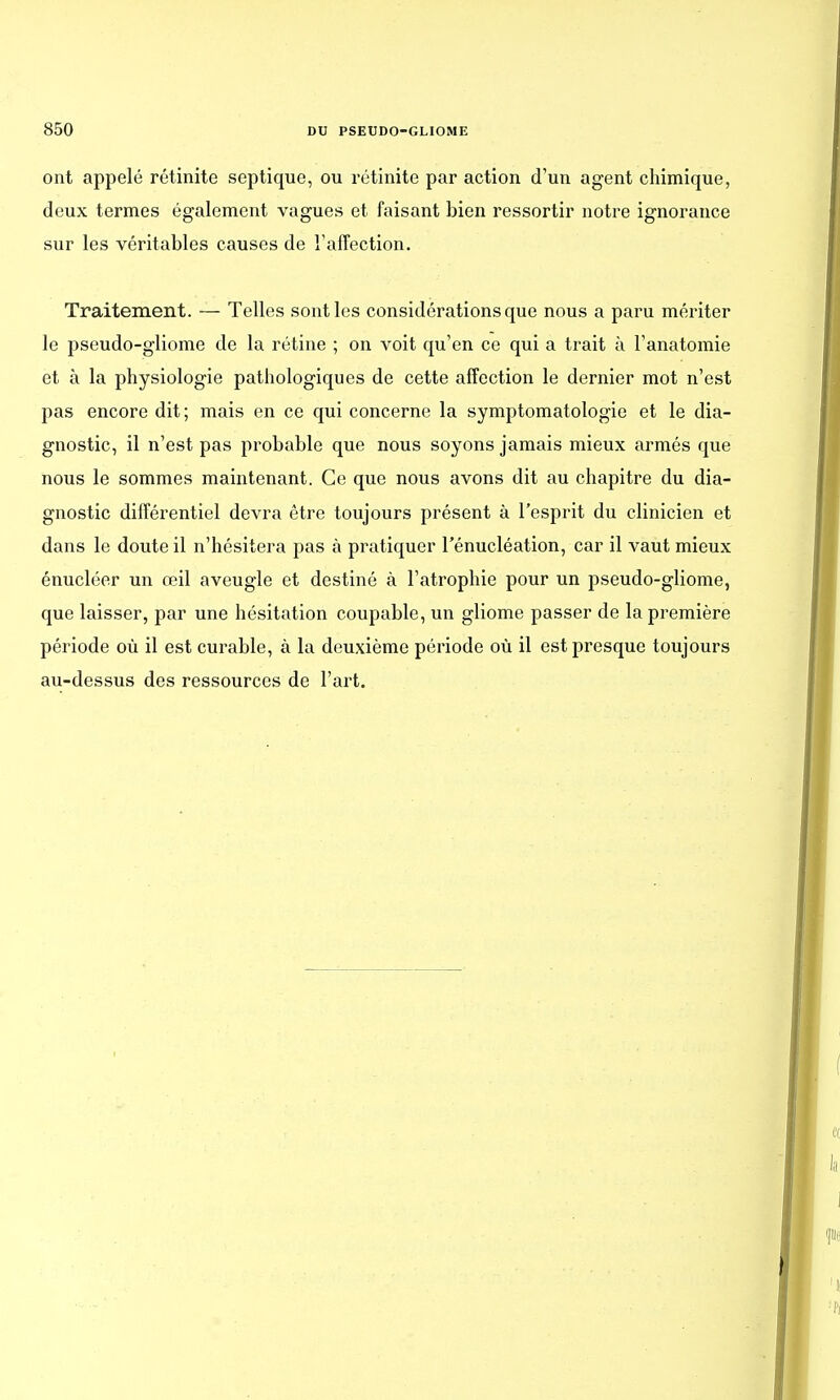 ont appelé rétinite septique, ou rétinite par action d'un agent chimique, deux termes également vagues et faisant bien ressortir notre ignorance sur les véritables causes de l'affection. Traitement. — Telles sont les considérations que nous a paru mériter le pseudo-gliome de la rétine ; on voit qu'en ce qui a trait à l'anatomie et à la physiologie pathologiques de cette affection le dernier mot n'est pas encore dit; mais en ce qui concerne la symptomatologie et le dia- gnostic, il n'est pas probable que nous soyons jamais mieux armés que nous le sommes maintenant. Ce que nous avons dit au chapitre du dia- gnostic différentiel devra être toujours présent à l'esprit du clinicien et dans le doute il n'hésitera pas à pratiquer l'énucléation, car il vaut mieux énucléer un œil aveugle et destiné à l'atrophie pour un pseudo-gliome, que laisser, par une hésitation coupable, un gliome passer de la première période où il est curable, à la deuxième période où il est presque toujours au-dessus des ressources de l'art.