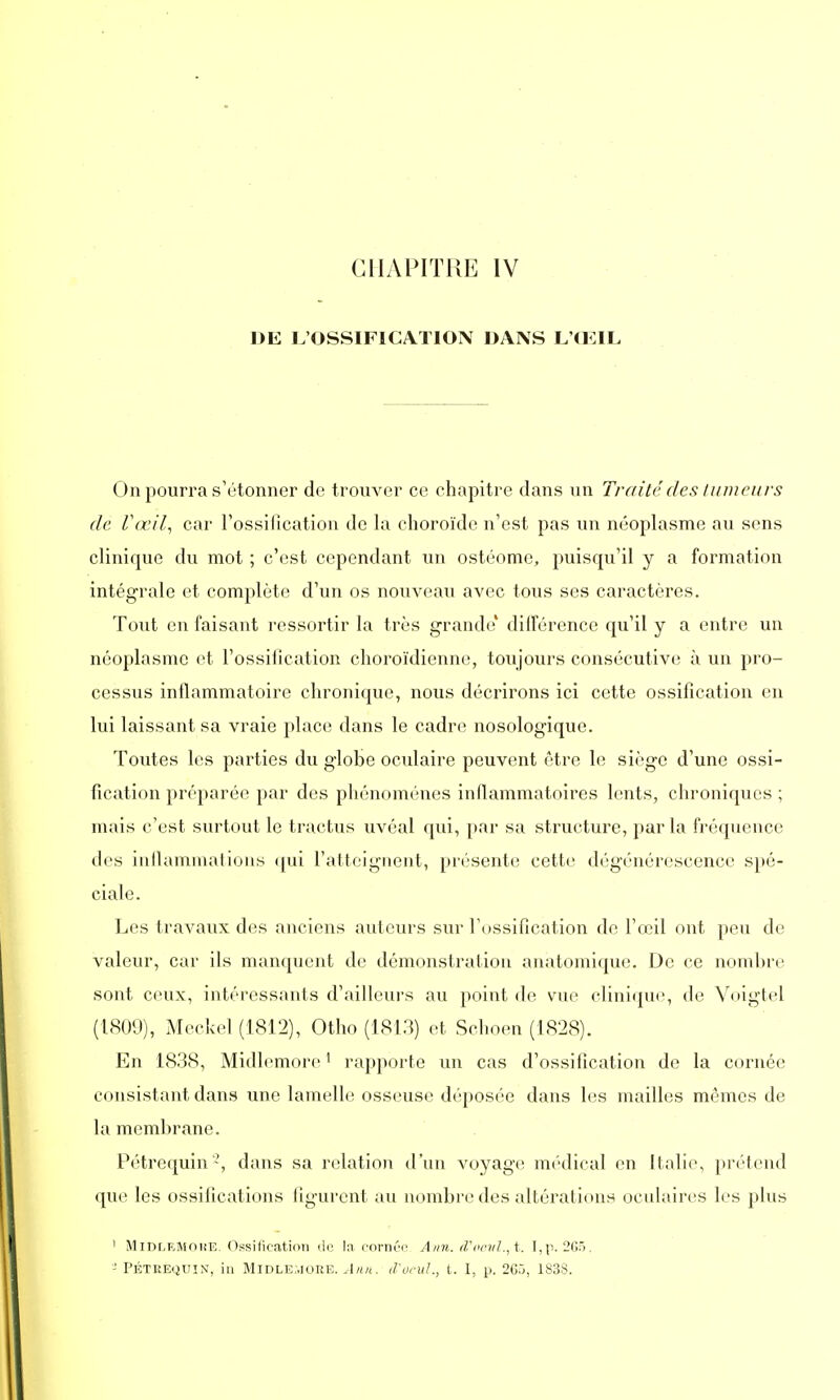 CHAPITRE IV DE L'OSSIFICATION DANS L'OEIL On pourra s'étonner de trouver ce chapitre dans un Traité des tumeurs de Vœil, car l'ossification de la choroïde n'est pas un néoplasme au sens clinique du mot ; c'est cependant un ostéome, puisqu'il y a formation intégrale et complète d'un os nouveau avec tous ses caractères. Tout en faisant ressortir la très grande' différence qu'il y a entre un néoplasme et l'ossification choroïdienne, toujours consécutive à un pro- cessus inflammatoire chronique, nous décrirons ici cette ossification en lui laissant sa vraie place dans le cadre nosologique. Toutes les parties du globe oculaire peuvent être le siège d'une ossi- fication préparée par des phénomènes inflammatoires lents, chroniques ; mais c'est surtout le tractus uvéal qui, par sa structure, parla fréquence des inflammations qui l'atteignent, présente cette dégénérescence spé- ciale. Les travaux des anciens auteurs sur l'ossification de l'œil ont peu de valeur, car ils manquent de démonstration anatomique. De ce nombre sont ceux, intéressants d'ailleurs au point de vue clinique, de Vpigtel (1809), Meckel (1812), Otho (1813) et Schoen (1828). En 1838, Midlemore1 rapporte un cas d'ossification de la cornée consistant dans une lamelle osseuse déposée dans les mailles mêmes de la membrane. Pétrequin2, dans sa relation d'un voyage médical en Italie, prétend que les ossifications figurent au nombre des altérations oculaires les plus ' MiDleMohe. Ossification de la cornée Ann. d'eau!., t. I,p. 265. - Pétrequin, ia Midlemore. Ann. d'ocul., t. I, p. 2C5, 1838.