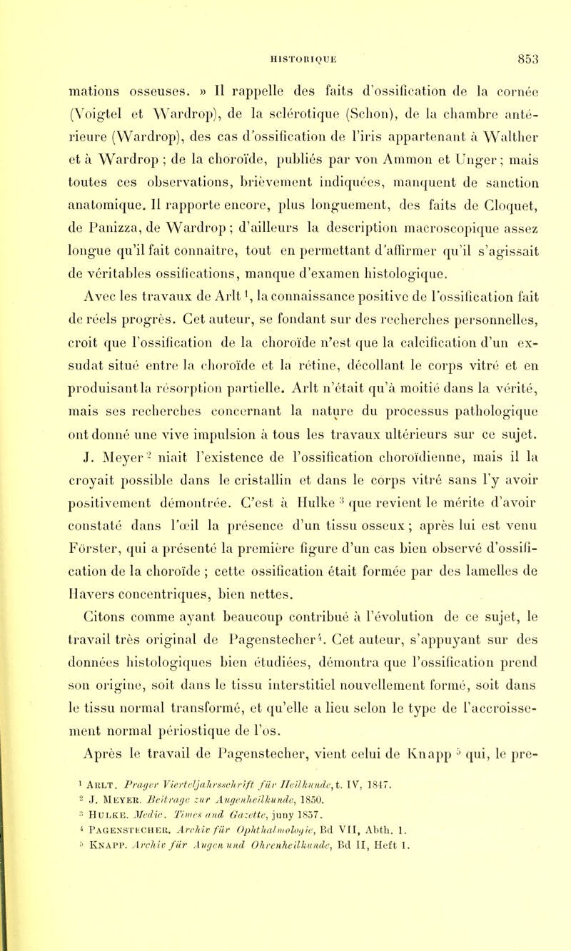 mations osseuses. » II rappelle des faits d'ossification de la cornée (Voigtel et Wardrop), de la sclérotique (Schôn), de la chambre anté- rieure (Wardrop), des cas d'ossification de l'iris appartenant à Walthcr et à Wardrop ; de la choroïde, publiés par von Ammon et Unger ; mais toutes ces observations, brièvement indiquées, manquent de sanction anatomique. Il rapporte encore, plus longuement, des faits de Gloquet, de Panizza, de Wardrop ; d'ailleurs la description macroscopique assez longue qu'il fait connaître, tout en permettant d'affirmer qu'il s'agissait de véritables ossifications, manque d'examen histologique. Avec les travaux de Arlt la connaissance positive de l'ossification fait de réels progrès. Cet auteur, se fondant sur des recherches personnelles, croit que l'ossification de la choroïde n'est que la calcification d'un ex- sudât situé entre la choroïde et la rétine, décollant le corps vitré et en produisant la résorption partielle. Arlt n'était qu'à moitié dans la vérité, mais ses recherches concernant la nature du processus pathologique ont donné une vive impulsion à tous les travaux ultérieurs sur ce sujet. J. Meyer- niait l'existence de l'ossification choroïdienne, mais il la croyait possible dans le cristallin et dans le corps vitré sans l'y avoir positivement démontrée. C'est à Hulke 3 que revient le mérite d'avoir constaté dans l'œil la présence d'un tissu osseux ; après lui est venu Forster, qui a présenté la première figure d'un cas bien observé d'ossifi- cation de la choroïde ; cette ossification était formée par des lamelles de Havers concentriques, bien nettes. Citons comme ayant beaucoup contribué à l'évolution de ce sujet, le travail très original de Pagenstecher4. Cet auteur, s'appuyant sur des données histologiques bien étudiées, démontra que l'ossification prend son origine, soit dans le tissu interstitiel nouvellement formé, soit dans le tissu normal transformé, et qu'elle a lieu selon le type de l'accroisse- ment normal péiïostique de l'os. Après le travail de Pagenstecher, vient celui de Knapp 5 qui, le prc- 1 Arlt. Praijer Vierteljalirssohrift fur lZeUJtunde,t. IV, 1847. 2 J. Meyer. Beitragc zur Augenheilkunde, 1850. ;; Hulke. Medic, Times and Gazette, juny 1857. 1 Page.nstkcher. Archivfûr Ophtlialmologie, Bd VII, Abth. 1. ;' Knapp. Archiv fur Avgenund Ohrenheilkunde, Bd II, Heft 1.