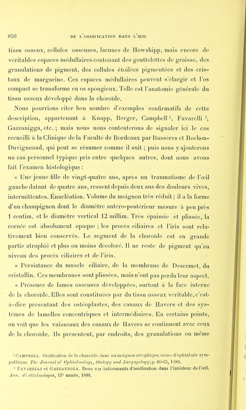 tissu osseux, cellules osseuses, lacunes de Howshipp, mais encore de véritables espaces médullaires contenant des gouttelettes de graisse, des granulations de pigment, des cellules étoilées pigmentées et des cris- taux de margarine. Ces espaces médullaires peuvent s'élargir et l'os compact se transforme en os spongieux. Telle est l'anatomie générale du tissu osseux développé dans la choroïde. Nous pourrions citer bon nombre d'exemples confirmatifs de cette description, appartenant à Knapp, Berger, Campbell *, Favarelli 2, Gazzanigga, etc. ; mais nous nous contenterons de signaler ici le cas recueilli à la Clinique de la Faculté de Bordeaux par Bassères et Rochon- Duvigneaud, qui peut se résumer comme il suit ; puis nous y ajouterons un cas personnel typique pris entre quelques autres, dont nous avons fait l'examen histologique : « Une jeune fille de vingt-quatre ans, après un traumatisme de l'œil gauche datant de quatre ans, ressent depuis deux ans des douleurs vives, intermittentes. Enucléation. Volume du moignon très réduit ; il a la forme d'un champignon dont le diamètre antéro-postérieur mesure à peu près 1 centim. et le diamètre vertical 12 millim. Très épaissie et plissée, la cornée est absolument opaque ; les procès ciliaires et l'iris sont rela- tivement bien conservés. Le segment de la choroïde est en grande partie atrophié et plus ou moins décoloré. Il ne reste de pigment qu'au niveau des procès ciliaires et de l'iris. « Persistance du muscle ciliaire, de la membrane de Descemet, du cristallin. Ces membranes sontplissées, mais n'ont pas perdu leur aspect. « Présence de lames osseuses développées, surtout à la face interne de la choroïde. Elles sont constituées par du tissu osseux véritable, c'est- à-dire présentant des ostéoplastes, des canaux de Havers et des sys- tèmes de lamelles concentriques et intermédiaires. En certains points, on voit que les vaisseaux des canaux de Havers se continuent avec ceux de la choroïde. Ils présentent, par endroits, des granulations ou même 1 Campbell. Ossification de la choroïde dans un moignon atrophique. cause d'ophtalmie sym- pathique. The Journal of OpMpUmology, Otology and Laryngology,p. G0-G3, 1S89. 2 Favarelli et Gazzanigga. Deux cas intéressants d'ossification dans l'intérieur de l'œil. Ami. di ottalmolagia, 17e année, 1888.