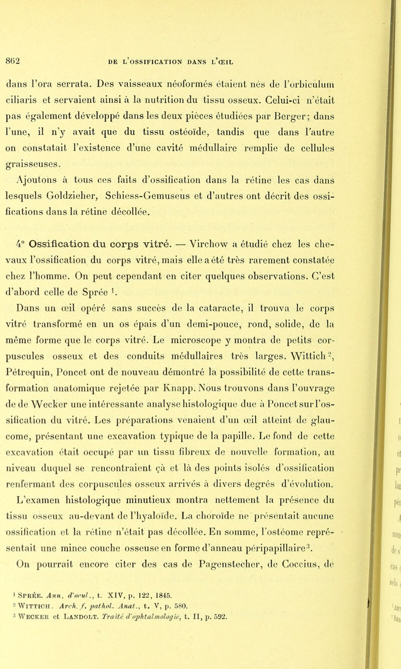 dans l'ora serrata. Des vaisseaux néoformés étaient nés de l'orbiculnm ciliaris et servaient ainsi à la nutrition du tissu osseux. Celui-ci n'était pas également développé dans les deux pièces étudiées par Berger; dans Tune, il n'y avait que du tissu ostéoïde, tandis que dans l'autre on constatait l'existence d'une cavité médullaire remplie de cellules graisseuses. Ajoutons à tous ces faits d'ossification dans la rétine les cas dans lesquels Goldzieher, Schiess-Gemuseus et d'autres ont décrit des ossi- fications dans la rétine décollée. 4° Ossification du corps vitré. — Virchow a étudié chez les che- vaux l'ossification du corps vitré, mais elle a été très rarement constatée chez l'homme. On peut cependant en citer quelques observations. C'est d'abord celle de Sprée K Dans un œil opéré sans succès de la cataracte, il trouva le corps vitré transformé en un os épais d'un demi-pouce, rond, solide, de la même forme que le corps vitré. Le microscope y montra de petits cor- puscules osseux et des conduits médullaires très larges. Wittich'2, Pétrequin, Poncet ont de nouveau démontré la possibilité de cette trans- formation anatomique rejetée par Knapp. Nous trouvons dans l'ouvrage de de Wecker une intéressante analyse histologique due à Poncet sur l'os- sification du vitré. Les préparations venaient d'un œil atteint de glau- come, présentant une excavation typique de la papille. Le fond de cette excavation était occupé par un tissu fibreux de nouvelle formation, au niveau duquel se rencontraient çà et là des points isolés d'ossification renfermant des corpuscules osseux arrivés à divers degrés d'évolution. L'examen histologique minutieux montra nettement la présence du tissu osseux au-devant de l'hyaloïde. La choroïde ne présentait aucune ossification et la rétine n'était pas décollée. En somme, l'ostéome repré- sentait une mince couche osseuse en forme d'anneau péripapillaire3. On pourrait encore citer des cas de Pagenstecher, de Coccius, de ' Sprée. Ann. d'ocul., t. XIV, p. 122. 1845. - Wittich. Aroh. f. pathul. Anat., t. V, p. 580. 3 Wecker et Landolt. Traité d'ophtalmologie, t. II, p. 592.