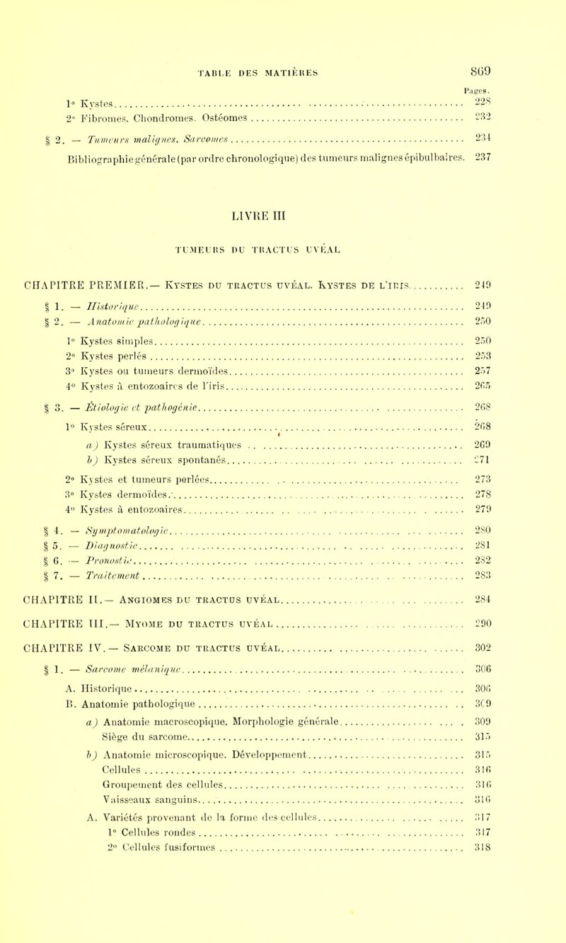 Pages. 1» Kystes 228 2° Fibromes. Chondromes. Ostéomes 232 | 2. — Tumeurs malignes. Sarcomes 234 Bibliographiegénérale(par ordre chronologique) des tumeurs malignesépibulbaires. 237 LIVRE III TUMEURS DU TRACTUS UVÉAL CHAPITRE PREMIER.— Kystes du tractus uvéal. Kystes de l'iris 210 § 1. — Historique 210 | 2. — Anatomie pathologique 250 1° Kystes simples 250 2° Kystes perlés 253 3° Kystes ou tumeurs dermoïdes 257 4° Kystes il entozoaircs de l'iris 265 | 3. — Étiologie et pathogénie 268 1° Kystes séreux 268 i a) Kystes séreux traumatiques 260 h) Kystes séreux spontanés 271 2° Kystes et tumeurs perlées 273 3° Kystes dermoïdes.' 278 4° Kystes à entozoaires 270 | 4. — Symptomatolog'ie 2S0 | 5. — Diagnostic 2S1 | 6. — Pronostic 2S2 | 7. — Traitement 283 CHAPITRE II.— Angiomes du tractos uvéal 284 CHAPITRE III.— Myome du tractus uvéal 290 CHAPITRE IV.— Sarcome du tractus uvéal 302 | 1. — Sarcome mèlanique 306 A. Historique 306 P>. Anatomie pathologique 3C0 a) Anatomie macroscopique. Morphologie générale 309 Siège du sarcome 315 h) Anatomie microscopique. Développement 315 Cellules 316 Groupement des cellules 316 Vaisseaux sanguins 316 A. Variétés provenant de la forme des cellules :!17 1° Cellules rondes 317 2° Cellules fusiformes 318