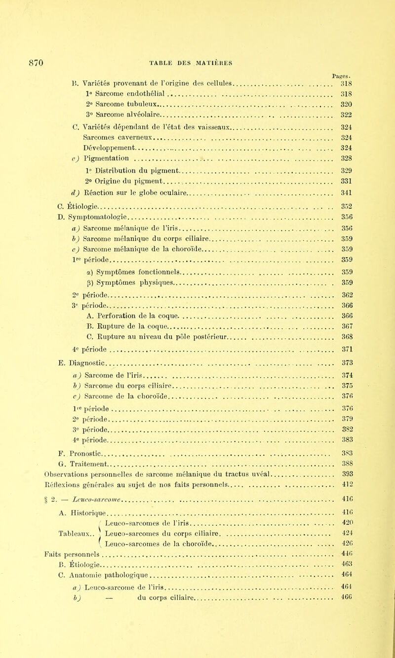 Pages. P>. Variétés provenant de l'origine des cellules 318 1° Sarcome endothélial 318 2° Sarcome tubuleux 320 3° Sarcome alvéolaire 322 C. Variétés dépendant de l'état des vaisseaux 324 Sarcomes caverneux 324 Développement 324 c) Pigmentation 328 1° Distribution du pigment 329 2° Origine du pigment 331 d) Réaction sur le globe oculaire 341 C. Êtiologie 352 D. Symptounatologie 356 a) Sarcome mélauique de l'iris 356 h) Sarcome mélanique du corps ciliaire 359 c) Sarcome mélanique de la choroïde 359 lre période 359 a) Symptômes fonctionnels 359 p) Symptômes physiques 359 2e période 362 3e période 366 A. Perforation de la coque 366 P). Rupture de la coque 367 C. Rupture au niveau du pôle postérieur 368 4e période 371 E. Diagnostic 373 a) Sarcome de l'iris 374 b ) Sarcome du corps ciliaire ... 375 c) Sarcome de la choroïde 376 l1'6 période 376 2e période 379 3e période 382 4e période 383 F. Pronostic 383 G. Traitement 388 Observations personnelles de sarcome mélanique du tractus uvéal 393 Réflexions générales au sujet de nos faits personnels 412 | 2. — Lcucu-sarcome 416 A. Historique 416 Leuco-sarcomes de l'iris 420 Tableaux.. Leuco-sarcomes du corps ciliaire 424 \ Leuco-sarcomes de la choroïde 426 Faits personnels 446 B. Êtiologie 463 C. Anatomie pathologique 464 a) Leuco-sarcome de l'iris 464 b) — du corps ciliaire 460