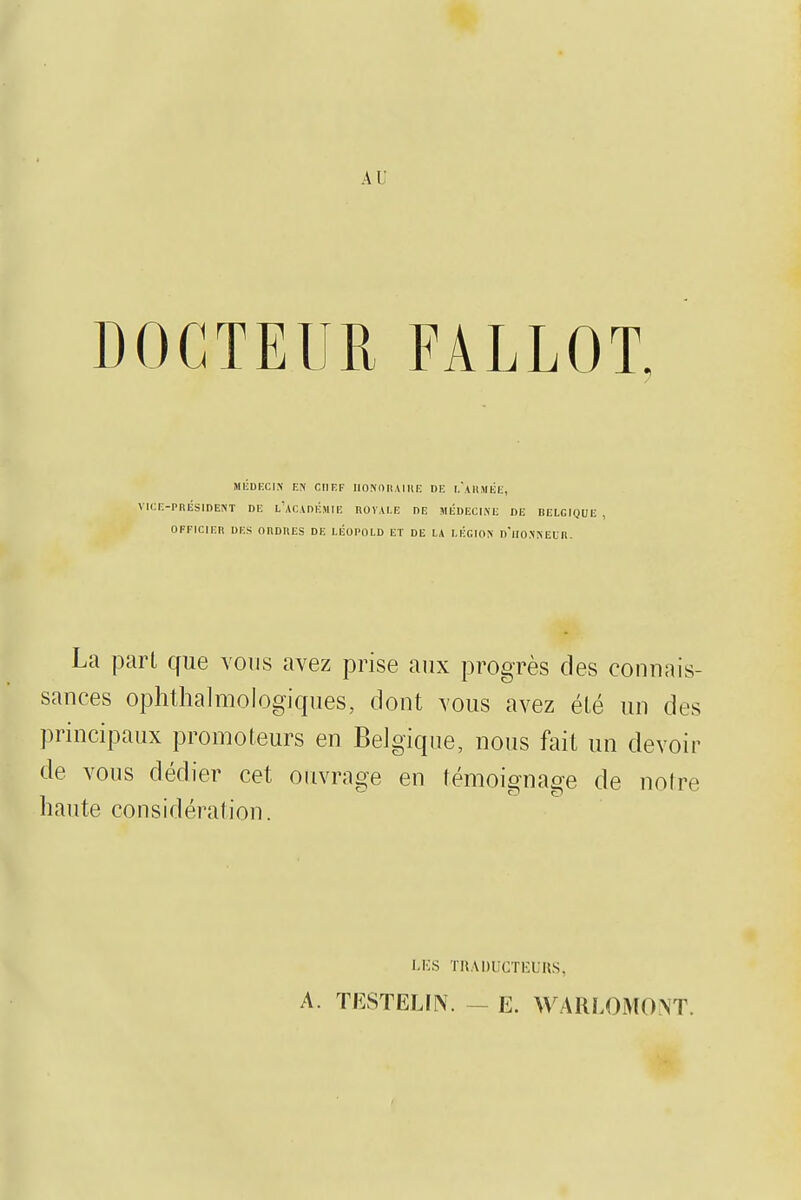 AI' DOCTEUR FALLOT, MÉDiccix r.y CHEF iionniiAiiu: de i/ahmék, VICi;-PRÉSIDE!\T DE l'acADKMIE nOVALE DE HÉDECliXE DE BELGIQUE , OFFICIEn DES ORDIIES DE LÉOPOLD ET DE LA LÉGIOK D'lIO^•^EL■^. La pari que vous avez prise aux progrès des connais- sances ophthalmologiques, dont vous avez élé un des principaux promoteurs en Belgique, nous fait un devoir de vous dédier cet ouvrage en témoignage de noire haute considération. I.KS THADUCTl'UnS, A. TESTELIN. - E. WARLOMONT.