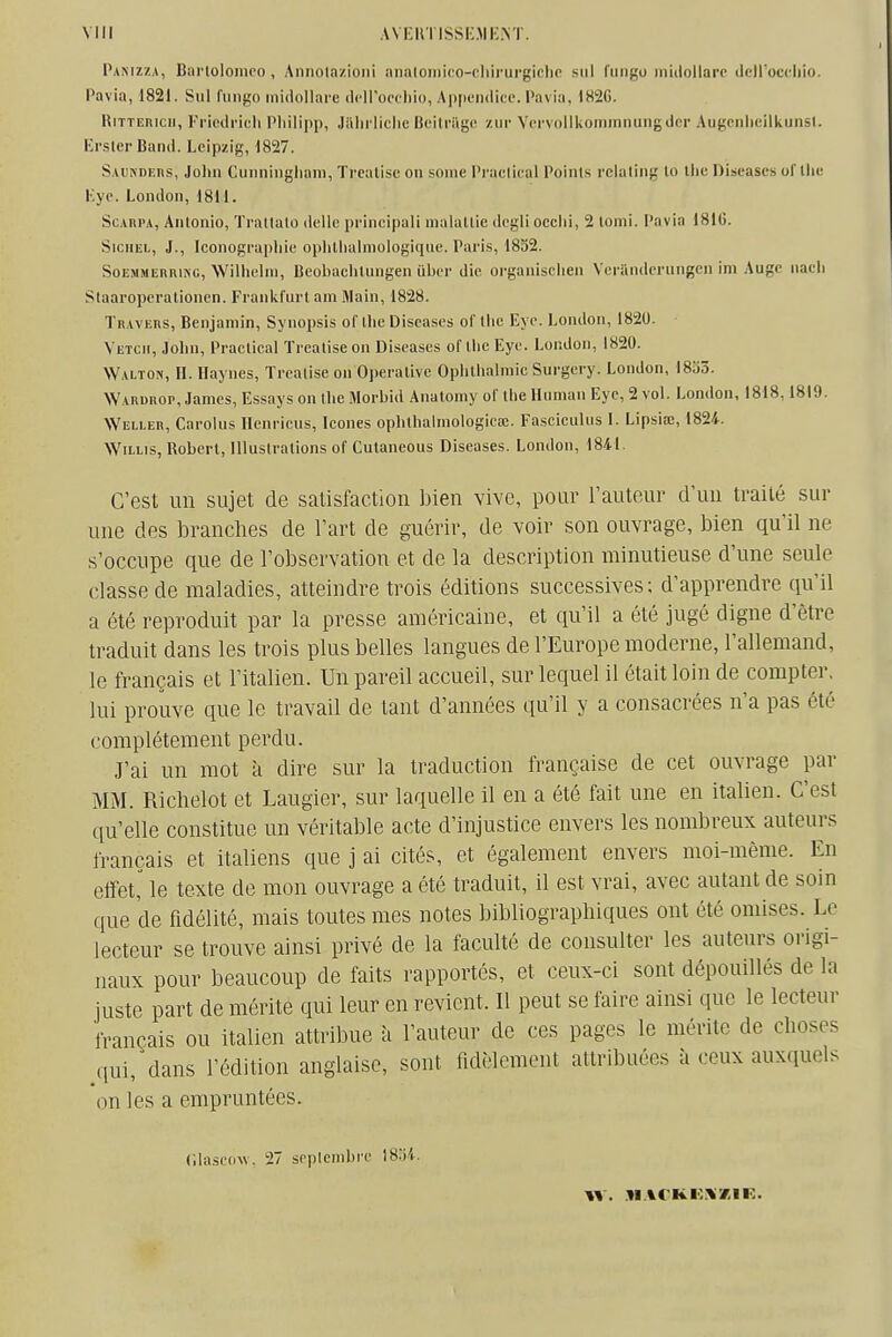 Pamzza, Barlolonico , Annola/.ioni îmaloniifo-eliirurgiclic siil fiingo inidollarc tlpiroccliio. Pavia, 1821. Sul fiingo inidollare dciroccliio, Ap[ieii(licc. Paviu, 182G. RiTTEnicii, Friedrich Pliiiipp, Jiiln'iiclie Beitrilge zur Vcrvollkommnungdcr Augenlicilkunsl. KrslerBand. Leipzig, 1827. S.vuNDEns, Joliii Ciiiiningliani, Trealisc on soiiic Praclical Points rcialing lo tlic Discases of llie Kye. London, 1811. ScARi-A, Anlonio, Trallalo <lelle principal! nialallic degli occlii, 2 lomi. Pavia 1816. SioiiEL, J., Iconographie oplilhalmoiogiqiie. Pari.s, 1832. SoEMMEnniNC, Willielni, Bcobachlungen uber die oi-ganischen Veriinderungcn im Auge nach Staaropcrationen. Frankfurt am Main, 1828. TnAVERS, Benjamin, Synopsis of Ihc Diseases of llic Eyc. London, 1820. Vetch, John, Praclical Trealise on Diseases of llic Eye. London, 1820. Walton, h. Ilaynes, Trealise on Operalivc Ophlhalniic Surgcry. London, 1833. Warurop, James, Essays on ihe Morbid Analomy of Ihe Uuman Eye, 2 vol. London, 1818,1819. Weller, Carolus Henriciis, Icônes ophlhaimoiogiea;. Fasciculus I. Lipsiœ, 1824. WiLLis, Roberl, lUuslralions of Culaneous Diseases. London, 184-1. C'est un sujet de satisfaction bien vive, poar l'auteur d'un traité sur une des branches de l'art de guérir, de voir son ouvrage, bien qu'il ne s'occupe que de l'observation et de la description minutieuse d'une seule classe de maladies, atteindre trois éditions successives; d'apprendre qu'il a été reproduit par la presse américaine, et qu'il a été jugé digne d'être traduit dans les trois plus belles langues de l'Europe moderne, l'allemand, le français et l'italien. Un pareil accueil, sur lequel il était loin de compter, lui prouve que le travail de tant d'années qu'il y a consacrées n'a pas été complètement perdu. J'ai un mot à dire sur la traduction française de cet ouvrage par MM. Richelot et Laugier, sur laquelle il en a été fait une en italien. C'est qu'elle constitue un véritable acte d'injustice envers les nombreux auteurs français et italiens que j ai cités, et également envers moi-même. En effet,^ le texte de mon ouvrage a été traduit, il est vrai, avec autant de soin que de fidélité, mais toutes mes notes bibliographiques ont été omises. Le lecteur se trouve ainsi privé de la faculté de consulter les auteurs origi- naux pour beaucoup de faits rapportés, et ceux-ci sont dépouillés de la juste part de mérite qui leur en revient. Il peut se faire ainsi que le lecteur français ou italien attribue h l'auteur de ces pages le mérite de choses qui,^dans l'édition anglaise, sont fidèlement attribuées à ceux auxquels on les a empruntées. Clascdw. 27 scplcnibre IS.'ii.