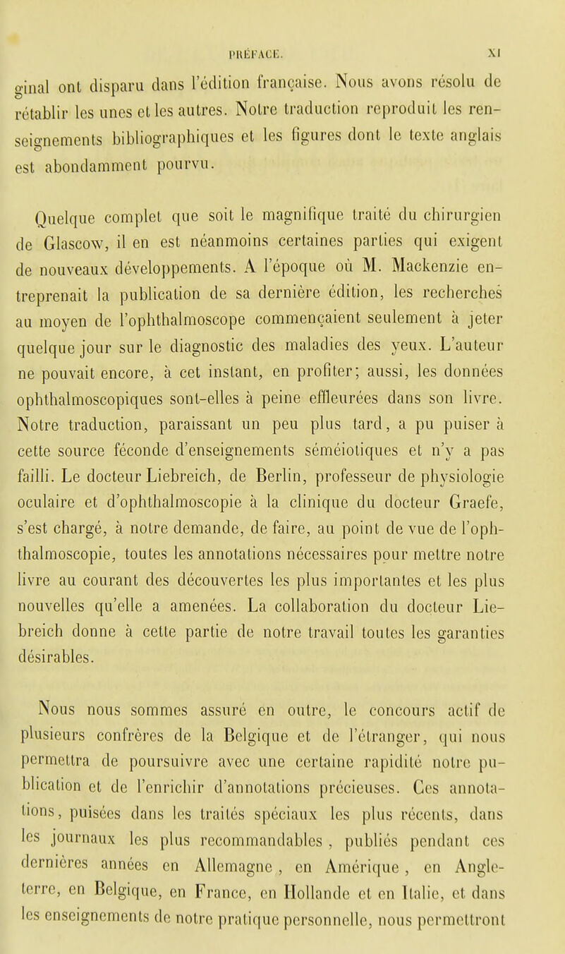 ginal ont disparu dans l'édition française. Nous avons résolu de rétablir les unes et les autres. Notre traduction reproduit les ren- seignements bibliographiques et les figures dont le texte anglais est abondamment pourvu. Quelque complet que soit le magnifique traité du chirurgien de Glascow, il en est néanmoins certaines parties qui exigent de nouveaux développements. A l'époque où M. Mackenzie en- treprenait la publication de sa dernière édition, les recherches au moyen de l'ophthalmoscope commençaient seulement à jeter quelque jour sur le diagnostic des maladies des yeux. L'auteur ne pouvait encore, à cet instant, en profiler; aussi, les données ophthalmoscopiques sont-elles à peine effleurées dans son livre. Notre traduction, paraissant un peu plus tard, a pu puisera cette source féconde d'enseignements séméioliques et n'y a pas failli. Le docteur Liebreich, de Berlin, professeur de physiologie oculaire et d'ophthalmoscopie à la clinique du docteur Graefe, s'est chargé, à notre demande, de faire, au point de vue de l'oph- thalmoscopie, toutes les annotations nécessaires pour mettre notre livre au courant des découvertes les plus importantes et les plus nouvelles qu'elle a amenées. La collaboration du docteur Lie- breich donne à cette partie de notre travail toutes les garanties désirables. Nous nous sommes assuré en outre, le concours actif de plusieurs confrères de la Belgique et de l'étranger, qui nous permettra de poursuivre avec une certaine rapidité notre pu- blication et de l'enrichir d'annotations précieuses. Ces annota- tions, puisées dans les traités spéciaux les plus récents, dans les journaux les plus recommandables , publiés pendant ces dernières années en Allemagne, en Amérique, en Angle- terre, en Belgique, en France, en Hollande et en Italie, et dans les enseignements de notre pratique personnelle, nous permettront