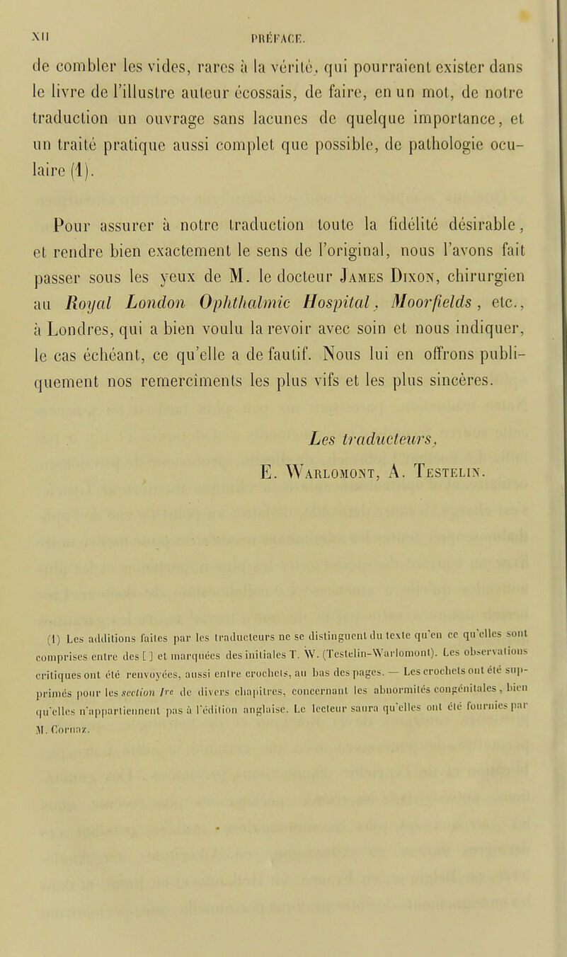 de combler les vides, rares à la vérilè,. qui pourraient exister dans le livre de l'illustre auteur écossais, de faire, en un mot, de notre traduction un ouvrage sans lacunes de quelque importance, et un traité pratique aussi complet que possible, de pathologie ocu- laire (1). Pour assurer à notre traduction toute la fidélité désirable, et rendre bien exactement le sens de l'original, nous l'avons fait passer sous les yeux de M. le docteur James Dixon, chirurgien au Royal Lonclon Ophthalmic HospitalMoorfields, etc., à Londres, qui a bien voulu la revoir avec soin et nous indiquer, le cas échéant, ce qu'elle a de fautif. Nous lui en offrons publi- quement nos remercîments les plus vifs et les plus sincères. Les traducteurs, E. Warlomoint, a. Testelix. (1) Les additions lailes par les Iradiiclcurs ne se distinguenl du texte qu'en ce qu'elles sont comprises entre des [ ] et marquées des initiales T. Sv. (Testelin-WarlomonI). Les observations critiques ont été renvoyées, aussi euire croclieis, au bas des pages. — Les crocbcts ont été sup- primés pour les.wi/oH /« de divers cliapitrcs, concernant les abiiormitcs congénitales, bien qu'elles n'appartiennent pas à l'édilion anglaise. Le lecteur saura qu'elles ont été fournies par M. Coriiaz.