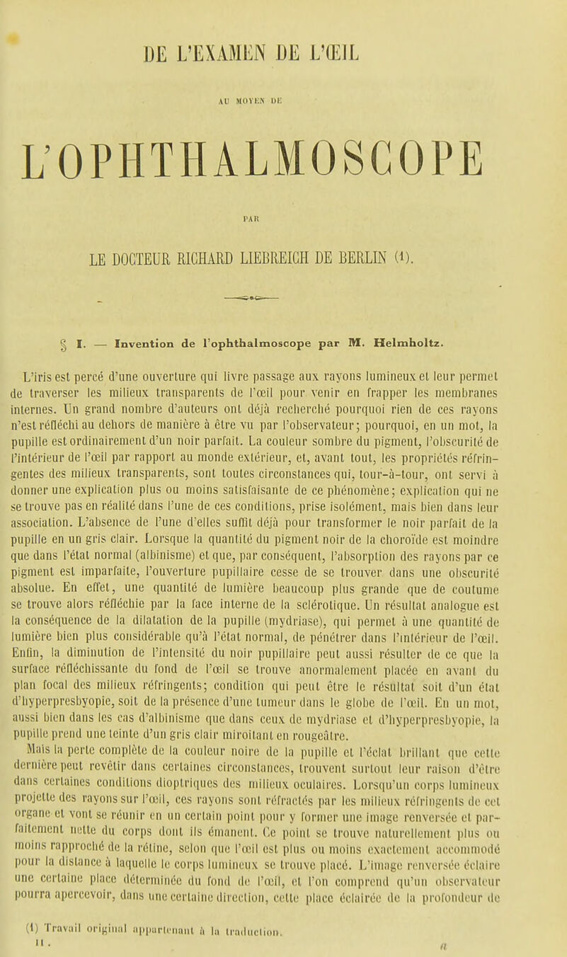 DE L'EXAMEN DE L'ŒIL AU MOYICN Ui; L'OPHTHALMOSCOPE PAR LE DOCTEUR RICHARD LIEBREICH DE BERLIN (i). g I. — Invention de l'ophthalmoscope par M. Helmholtz. L'iris est percé d'une ouverture qui livre passage aux rayons lumineux el leur permet de traverser les milieux transparents de l'œil pour venir en frapper les membranes internes. Un grand nombre d'auteurs ont déjà recherché pourquoi rien de ces rayons n'est réfléchi au dehors de manière à être vu par l'observateur; pourquoi, en un mot, la pupille est ordinairement d'un noir parfait. La couleur sombre du pigment, l'obscurité de l'intérieur de l'œil par rapport au monde extérieur, et, avant tout, les propriétés réfrin- gentes des milieux transparents, sont toutes circonstances qui, tour-à-tour, ont servi à donner une explication plus ou moins satisfaisante de ce phénomène; explication qui ne se trouve pas en réalité dans l'une de ces conditions, prise isolément, mais bien dans leur association. L'absence de l'une d'elles sufQl déjà pour transformer le noir parfait de la pupille en un gris clair. Lorsque la quantité du pigment noir de la choroïde est moindre que dans l'état normal (albinisme) et que, par conséquent, l'absorption des rayons par ce pigment est imparfaite, l'ouverture puplllaire cesse de se trouver dans une obscurité absolue. En effet, une quantité de lumière beaucoup plus grande que de coutume se trouve alors réfléchie par la face interne de la sclérotique. Un résultat analogue est la conséquence de la dilatation de la pupille (mydriase), qui permet à une quantité de lumière bien plus considérable qu'à l'étal normal, de pénétrer dans l'mlérieur de l'œil. Enhn, la diminution de l'inlensité du noir puplllaire peut aussi résulter de ce que la surface rélléchissante du fond de l'œil se trouve anormalement placée en avant du plan focal des milieux réfringents; condition qui peut être le résultat soit d'un état d'hyperpresbyopic, soit de la présence d'une tumeur dans le globe de l'œil. En un mot, aussi bien dans les cas d'albinisme que dans ceux de mydriase cl d'hyperpresbyopic, la pupille prend une leinle d'un gris clair miroitanl en rougeâlre. Mais la perte complète de la couleur noire de la pupille el l'éclat brillant que cette dernière peut revêtir dans certaines circonstances, trouvent surtout leur raison d'être dans certaines conditions dioplriques des milieux oculaires. Lorsqu'un corps lumineux projette des rayons sur l'œil, ces rayons sont réfractés par les milieux réfringents de cet organe et vont se réunir en un certain point pour y former une image renversée el par- faitement nette du corps dont ils émanent. Ce poinl se trouve nalurellenicnl plus ou moins rapproché de la réline, selon que l'œil esl plus ou moins exactcmenl accommodé pour la distance à laquelle le corps lumineux se trouve placé. L'image renversée éclaire une certaine place déterminée du foiul de l'œil, et l'on comprend qu'un observateur pourra apercevoir, dans une cerlaine dircclion, cette place éclairée de In profondeur de