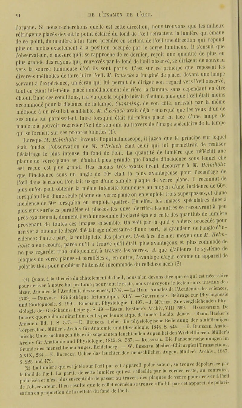 l'organe. Si nous recherchons quelle est cette direction, nous trouvons que les milieux réfringents placés devant le point éclairé du fond de l'œil réfractent la lumière qui émane de ce point, de manière à lui l'aire prendre en sortant de l'œil une direction qui répond plus ou moins exactement ù la position occupée par le corps lumineux. Il s'ensuit que l'observateur, à mesure qu'il se rapproche de ce dernier, reçoit une quantité de plus en plus grande des rayons qui, renvoyés par le fond de l'œil observé, se dirigent de nouveau vers la source lumineuse d'où ils sont partis. C'est sur ce principe que reposent les diverses méthodes de faire luire l'œil. M. Brueclie a imaginé de placer devant une lampe servant à l'expérience, un écran qui lui permit de diriger son regard vers l'œil observé, tout en étant lui-même placé immédiatement derrière la flamme, sans cependant en êire ébloui. Dans ces conditions, il a vu que la pupille luisait d'autant plus que l'œil était moins accommodé pour la distance de la lampe. Cumming, de son côté, arrivait par la même méthode à un résultat semblable. M. d'Erlach avait déjà remarqué que les yeux d'un de ses amis lui paraissaient luire lorsqu'il était lui-même placé en face d'une lampe de manière à pouvoir regarder l'œil de son ami au travers de l'image spéculaire de la lampe qui se formait sur ses propres lunettes (1). Lorsque M. Helmhollz inventa l'ophthalmoscope, il jugea que le principe sur lequel était fondée l'observation de M. d'Erlach était celui qui lui permettrait de réaliser l'éclairage le plus intense du fond de l'œil. La quantité de lumière que réHéchit une plaque de verre plane est d'autant plus grande que l'angle d'incidence sous lequel elle est reçue est plus grand. Des calculs très-exacts Urent découvrir à M. Helmhollz- que l'incidence sous un angle de 70° était la plus avantageuse pour l'éclairage de l'œil dans le cas où l'on fait usage d'une simple plaque de verre plane. Il reconnut de plus qu'on peut obtenir la même intensité lumineuse au moyen d'une incidence de bO», lorsqu'au lieu d'une seule plaque de verre plane on en emploie trois superposées,et d'une incidence de 50» lorsqu'on en emploie quatre. En effet, les images spéculaires dues a plusieurs surfaces parallèles et placées les unes derrière les autres se recouvrant a peu près exactement, donnent lieu à une somme de clarté égale à celle des quantités de lumière provenant de toutes ces images ensemble. On voit par là qu'il y a deux procèdes pour arriver à obtenir le degré d'éclairage nécessaire: d'une part, la grandeur de 1 angle d in- cidence: d'autre part, la multiplicité des plaques. C'est à ce dernier moyen que il/. Eelm- hoUz a eu recours, parce qu'il a trouvé qu'il était plus avantageux et plus commode de ne pas regarder trop obliquement à travers les verres, et que d'ailleurs le système de plaques de verre planes et parallèles a, en outre, l'avantage d'agir comme un appareil de polarisation pour modérer l'intensité incommode du refiel cornéen (2). fl) Quant à la Ibéoi-ie du cliàloiemcnt de l'œil, nous n'en devons dire que ce qui est nécessaire nour arriver h notre but pratique ; pour lout le reste, nous renvoyons le lecteur aux travaux de : Mery Annales de l'Académie des sciences, 1704. - La Hiue. Annales de TAcadémie des sciences, 1709 -PuEVOST. Bibliothèque brilannique, XLV. - Gnu.Ti.uiSEr,-. Beilrage zur Phys.ognos.e und Eaulognosic.S. 199.-HiiDOLru,. Physiologie. I. 197.-J. JliiL,.En. Zur verglcichenden Phy- siologie dcr Gesiehlsins. Lei,..ig. S 49.-EssEn. Kas.ner's Archiv, VIIl. 599.- H.ssE^•STE.^^ De luce rx quorundam aninialium ocuHs prodeunle atque de lapelo lueido. Jenae. - Be.ir Uccker s Annalen Bd I S. 575.-E. Buuecke. Ueber die physiologische Bedeulung der slabforniigeu kôrnerehen.'Mûll<.--s Archiv fur Anatomic und Physiologie, 1844. S. 444. - E. Buuecke. Anato- mische Unlersuchungen ûber die sogenanU n leuehienden Augen bei den Wirbellhieren. Muller s Archiv fur Analomie und Physiologie, im. S. 587- - Kl-ssmaul. Die Farbenersehe.nungen .m Grunde des menschlichen Auges, lleidelberg. - W. Cumn.c Med.eo-Ch.rurg.eal Transactions. XXIX, 284.-E. BuuKCKE. Ueber das leuchlendcr menschlichen Augen. Muller s Archiv, 184/. ^'fS'utnive qui est jetée sur l'œil par cet appareil polarisateur, se trouve dépolarisée par le fond de lœil. La partie de celle lumière qui est réllécliie par la cornée reste, au contraire 0 arisée el n'est ,.lus susceptible de passer au travers des plaques de verre pour arriver à œil !lc l'observateur. Il en résuUe que le rede. cornéen se trouve affaibli par cet appareil de polari- sation en proportion de la netteté du fond de l'œil.