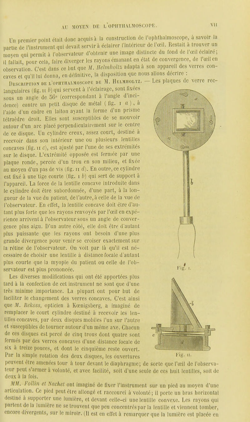 Un premier point était donc acquis îi in construction de l'oplUliaimoscope, à savoir la partie de l'instrument qui devait servir h éclairer l'intérieur de l'œil. Restait à trouver un moyen qui permît à l'observateur d'ol)tenir une image disliiicle du fond de l'œil éclaire; il fallait, pour cela, faire diverger les rayons émanant en état de convergence, de l'œil en ob<^ervation. C'est dans ce but que M. lldmhoUz adapta à son appareil des verres con- caves et qu'il lui donna, en délinitive, la disposition que nous allons décrire : Descuiption ue L oruniALsioscopi-: un M. Helmiioltz. - Les plaques de verre rec- tangulaires (lig. Il b) qui servent à l'éclairage, sont fixées sous un angle de 56 (correspondant à l'angle d'inci- dence) contre un pelit disque de métal ( lig. i « ), à l'aide d'un cadre en laiton ayant la forme d'un prisme tétraèdre droit. Elles sont susceptibles de se mouvoir autour d'un arc placé perpendiculairement sur le centre de ce disque. Un cylindre creux, assez court, destiné à recevoir dans son intérieur une ou plusieurs lentilles concaves (lig. ii c), est ajusté par l'une de ses extrémités sur le disque. L'extrémité opposée est fermée par une plaque ronde, percée d'un trou en son milieu, et fixée au moyen d'un pas de vis (fig. ii cl). En outre, ce cylindre est fixé à une lige courte (fig. i h) qui sert de support à l'appareil. La force de la lentille concave introduite dans le cylindre doit être suljordonnée, d'une part, à la lon- gueur de la vue du patient, de l'autre, à celle de la vue de l'observateur. En effet, la lentille concave doit être d'au- tant plus forte que les rayons renvoyés par l'œil en expé- rience arrivent à l'observateur sous un angle de conver- gence plus aigu. D'un autre côté, elle doit être d'autant plus puissante que les rayons ont besoin d'une plus grande divergence pour venir se croiser exactement sur la rétine de l'observateur. On voit par là qu'il est né- cessaire de choisir une lentille à dislance focale d'autant plus courte que la myopie du patient ou celle de l'ob- servateur est plus prononcée. Les diverses modifications qui ont été apportées plus tard à la confection de cet instrument ne sont que d'une très minime importance. La plupart ont pour but de faciliter le cbangement des verres concaves. C'est ainsi que M. Rehoss, opticien à Kœnigsberg, a imaginé de remplacer le court cylindre destiné à recevoir les len- tiUes concaves, par deux disques mobiles l'un sur l'autre et susceptibles de tourner autour d'un même axe. Chacun de ces disques est percé de cinq trous dont quatre sont fermés par des verres concaves d'une dislance focale de six à treize pouces, et dont le cinquième reste ouvert. Par la simple rotation des deux disques, les ouvertures peuvent être amenées tour il tour devant le diaphragme; de sorte que l'œil de l'observa- teur peut s'armer à volonté, et avec facilité, soit d'une seule de ces huit lentilles, soit de deux à la fois. MM. Follin et Nachet ont imaginé de fixer l'instrument sur un pied au moyen d'une articulation. Ce pied peut être allongé et raccourci à volonté; il porte un bras horizontal destiné h supporter une lumière, et devant celle-ci une lentille convexe. Les rayons qui parlent de la lumière ne se trouvent que peu concentrés par la lentille cl viennent tomber, encore divergents, sur le miroir. (Il est en effel à remarquer que la lumière est placée en Fis