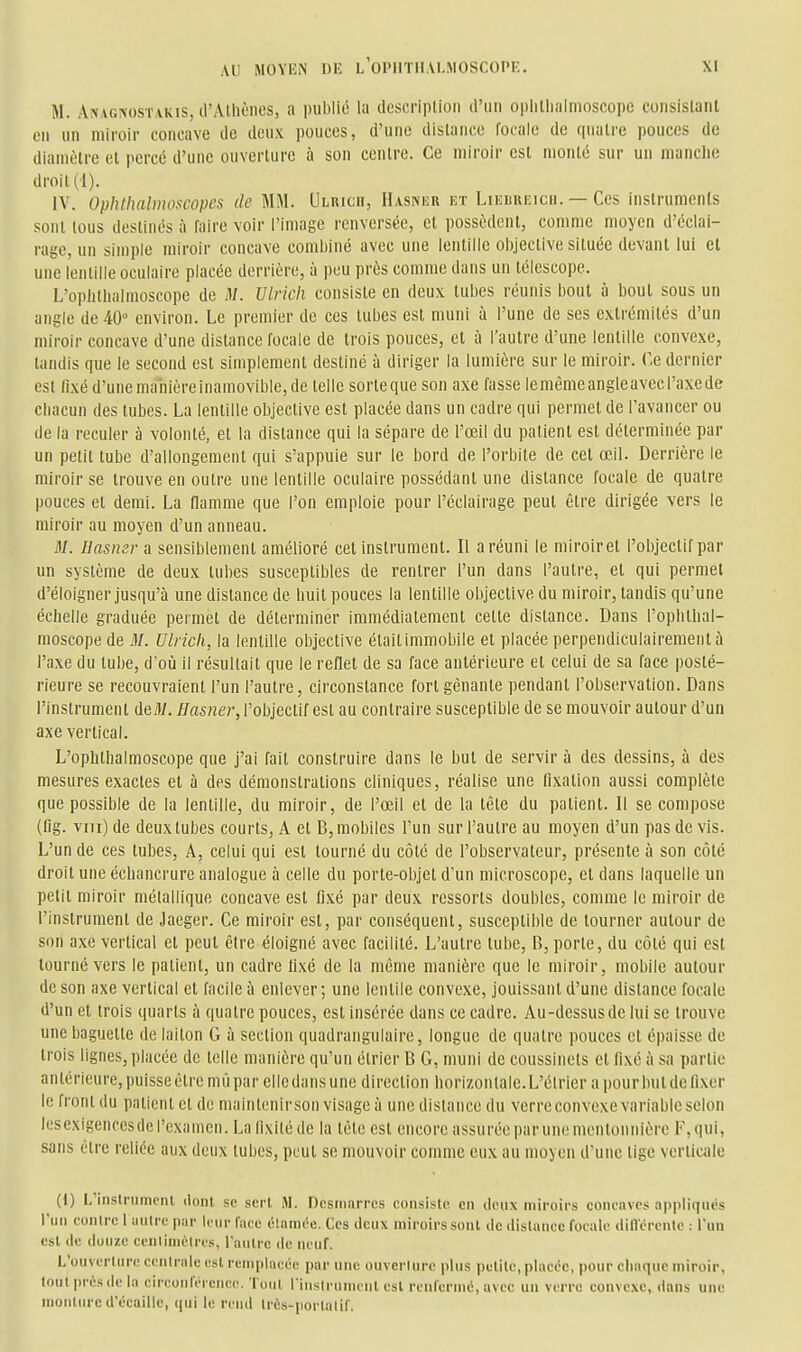 M. Anagnostakis, trAlliôiies, a luiblié la desoriplioii d'un oplillialmoscope coiisislanl en un miroir concave de doux pouces, d'une dislance focale de quatre pouces de diamètre et percé d'une ouverture à son centre. Ce miroir est monté sur un manche droit (1). IV. Ophthalmoscopes de MM. Ulrich, Hasniîr et LinuREicn. — Ces inslrumenls sont tous destinés à faire voir l'image renversée, et possèdent, comme moyen d'éclai- rage, un simple miroir concave combiné avec une lentille objective située devant lui el une lentille oculaire placée derrière, à peu près comme dans un télescope. L'ophtlialnioscope de M. Ulrich consiste en deux tubes réunis bout à bout sous un angle de 40° environ. Le premier de ces tubes est muni à l'une de ses extrémités d'un miroir concave d'une distance focale de trois pouces, et à l'autre d'une lentille convexe, tandis que le second est simplement destiné à diriger la lumière sur le miroir. Ce dernier est fixé d'une manière inamovible, de telle sorteque son axe fasse lemêmeangleavecl'axede chacun des tubes. La lentille objective est placée dans un cadre qui permet de l'avancer ou de la reculer à volonté, et la distance qui la sépare de l'œil du patient est déterminée par un petit tube d'allongement qui s'appuie sur le bord de l'orbite de cet œil. Derrière le miroir se trouve en outre une lentille oculaire possédant une distance focale de quatre pouces et demi. La flamme que l'on emploie pour l'éclairage peut être dirigée vers le miroir au moyen d'un anneau. M. Hasnsr a sensiblement amélioré cet instrument. Il a réuni le miroir et l'objectif par un système de deux tubes susceptibles de rentrer l'un dans l'autre, et qui permet d'éloigner jusqu'à une distance de huit pouces la lentille objective du miroir, tandis qu'une échelle graduée permet de déterminer immédiatement cette distance. Dans l'ophthal- moscope de M. Ulrich, la lentille objective étaitimmobile et placée perpendiculairement à l'axe du tube, doù il résultait que le reflet de sa face antérieure el celui de sa face posté- rieure se recouvraient l'un l'autre, circonstance fort gênante pendant l'observation. Dans l'instrument deiU. Hasner, l'objectif est au contraire susceptible de se mouvoir autour d'un axe vertical. L'ophthalmoscope que j'ai fait construire dans le but de servir à des dessins, à des mesures exactes et à des démonstrations cliniques, réalise une fixation aussi complète que possible de la lentille, du miroir, de l'œil et de la tête du patient. 11 se compose (fig. viii)de deux tubes courts, A et B, mobiles l'un sur l'autre au moyen d'un pas de vis. L'un de ces tubes. A, celui qui est tourné du côté de l'observateur, présente à son côté droit une échancrure analogue à celle du porte-objet d'un microscope, et dans laquelle un petit miroir métallique concave est fixé par deux ressorts doubles, comme le miroir de l'instrument de Jaeger. Ce miroir est, par conséquent, susceptible de tourner autour de son axe vertical et peut être éloigné avec facilité. L'autre tube, B, porte, du côté qui est tourné vers le patient, un cadre fixé de la môme manière que le miroir, mobile autour de son axe vertical el facile à enlever; une lentile convexe, jouissant d'une distance focale d'un el trois quarts à quatre pouces, est insérée dans ce cadre. Au-dessus de lui se trouve une baguette de laiton G à section quadrangulaire, longue de quatre pouces el épaisse de trois lignes, placée de telle manière qu'un élrier B G, muni de coussinets et lixé à sa partie antérieure, puisse être mù par elle dans une direction horizontale. L'élrier a pour but de fixer le front du patient et de maintenirson visage à une distance du verre convexe variable selon lesexigencesdel'examen. Lafixitéde la tête est encore assuréeparunomentonnière F,qui, sans être reliée aux deux IuIjcs, peut se mouvoir comme eux au moyen d'une tige verticale (1) L'inslrumenl dont se sert M. Dcsiiiarres conslslc en deux miroirs concaves appliqués riiii conirc 1 autre par leur face élamée. Ces deux miroirs sont de dislance focale dill'érente : l'un est de douze ccnlimèlres, raiilrc de neuf. L'ouverliire ceiiiralc esl remplacée par une ouvcrlure plus pclilc, placée, pour chaque miroir, tout prés de la circonférence. Tout l iiislrumcnl esl renfermé, avec un verre convexe, dans une monture d'écaillé, qui le rend Irès-porlalif.