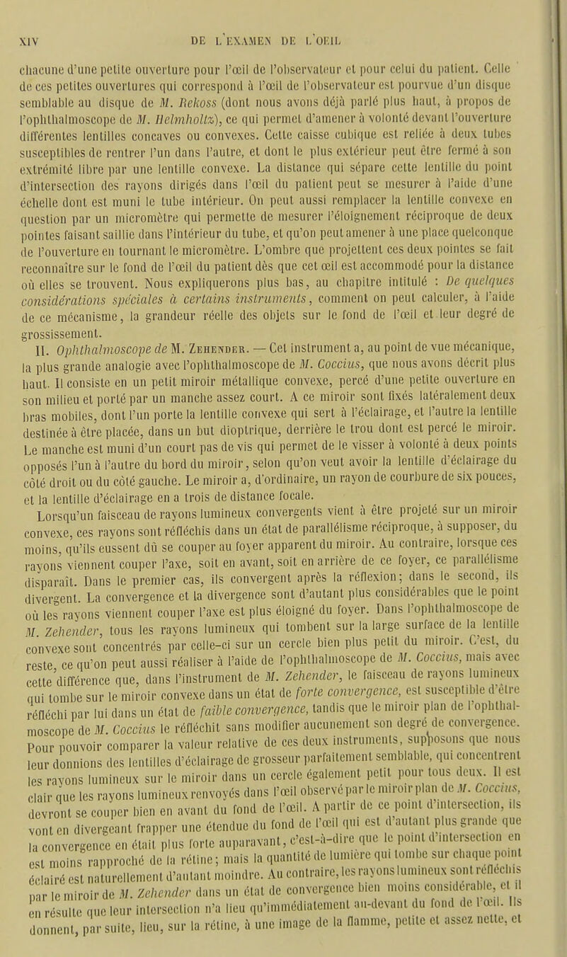 chacune d'une pelile ouverture pour l'œil de l'oliservalifur cl pour celui du palienl. Celle de ces pclites ouvertures qui correspond à l'œil de l'oliservateur est pourvue d'un disque semblable au disque de M. Rekoss (dont nous avons déjà parlé plus haut, à propos de rophthalnioscope de M. Uelmhollz), ce qui permet d'amener à volonté devant l'ouverture dilTérenles lentilles concaves ou convexes. Cette caisse cubique est reliée à deux tubes susceptibles de rentrer l'un dans l'autre, et dont le plus extérieur peut être fermé à son extrémité libre par une lentille convexe. La distance qui sépare cette lentille du point d'intersection des rayons dirigés dans l'œil du patient peut se mesurer à l'aide d'une échelle dont est muni le tube intérieur. On peut aussi remplacer la lentille convexe en question par un micromètre qui permette de mesurer l'éloignemenl réciproque de deux pointes faisant saillie dans l'intérieur du tube, et qu'on peut amener à une place quelconque de l'ouverture en tournant le micromètre. L'ombre que projettent ces deux pointes se fait reconnaître sur le fond de l'œil du patient dès que cet œil est accommodé pour la distance où elles se trouvent. Nous expliquerons plus bas, au chapitre intitulé : De quelques considérations spéciales à certains instruments, comment on peut calculer, à l'aide de ce mécanisme, la grandeur réelle des objels sur le fond de l'œil et leur degré de grossissement. IL Ophthalmoscope de M. Zehender. — Cet instrument a, au point de vue mécanique, la plus grande analogie avec l'ophthalmoscope de M. Coccius, que nous avons décrit plus haut. Il consiste en un petit miroir métallique convexe, percé d'une petite ouverture en son milieu et porté par un manche assez court. A ce miroir sont fixés latéralement deux bras mobiles, dont l'un porte la lentille convexe qui sert à l'éclairage, et l'autre la lentille destinée à être placée, dans un but dioplrique, derrière le trou dont est percé le miroir. Le manche est muni d'un court pas de vis qui permet de le visser à volonté à deux points opposés l'un à l'autre du bord du miroir, selon qu'on veut avoir la lentille d'éclairage du côté droit ou du côté gauche. Le miroir a, d'ordinaire, un rayon de courbure de six pouces, et la lentille d'éclairage en a trois de distance focale. Lorsqu'un faisceau de rayons lumineux convergents vient à être projeté sur un miroir convexe, ces rayons sont réfléchis dans un état de parallélisme réciproque, à supposer, du moins, qu'ils eussent dù se couper au foyer apparent du miroir. Au contraire, lorsque ces rayons viennent couper l'axe, soit en avant, soit en arrière de ce foyer, ce parallélisme disparaît Dans le premier cas, ils convergent après la réflexion; dans le second, ils diver-ent La convergence et la divergence sont d'autant plus considérables que le point où les rayons viennent couper l'axe est plus éloigné du foyer. Dans l'ophthalmoscope de M Zehender, tous les rayons lumineux qui tombent sur la large surface de la lentille convexe sont concentrés par celle-ci sur un cercle bien plus petit du miroir. C'est, du reste ce qu'on peut aussi réaliser à l'aide de l'ophthalmoscope de M. Coccius, mais avec cette'différence que, dans l'instrument de M. Zehender, le faisceau de rayons lumineux oui tombe sur le miroir convexe dans un état de forte convergence, est susceptible d'être réfléchi par lui dans un état de (aihle converçjence, tandis que le miroir plan de l'ophllial- moscope de M. Coccius le réfléchit sans modifier aucunement son degré de convergence. Pour pouvoir comparer la valeur relative de ces deux instruments, supposons que nous leur donnions des lentilles d'éclairage de grosseur ,,arfaitement semblable, qui concentrent les rayons lumineux sur le miroir dans un cercle également petit pour tous deux. Il est clair que les rayons lumineux renvoyés dans l'œil observé par le miroir plan de M. Coccius devront se couper bien en avant du fond de l'œil. A partir de ce point d'intersection, ils vont en divergeant frapper une étendue du fond de l'œil qui est d'autant plus grande que la nvergence en étal! plus forte auparavant, c'est-à-dire que le point d'nUersect.on en est moins rapproché de la rétine ; mais la quantité de lumière qu. tombe sur chaque point éclairé est naturellement d'autant moindre. Au contraire, les rayons lumineux sont reneclus nar le miroir de M. Zehender dans un état de convergence bien moins considérable cl il en r sil que leur intersection n'a lieu qu'immédiatement au-devant du fond de 1 œ.. Ils do. nent, par suite, lieu, sur la rétine, à une image de la flamme, petite et assez nette, et