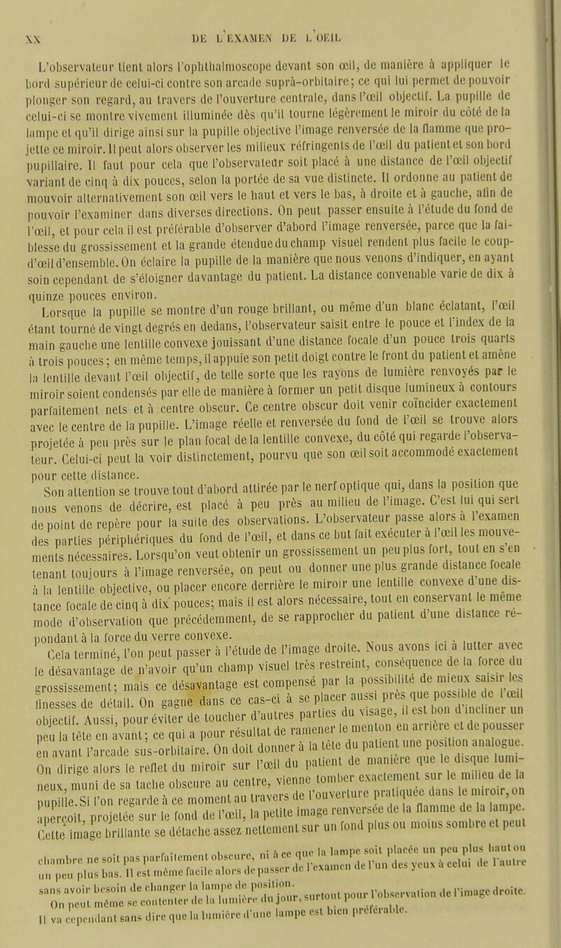 L'observateur tient alors l'ophtlialmoscope devant son œil, de manière à appliquer le bord supérieur de celui-ci contre son arcade suprà-orbitaire ; ce qui lui permet de pouvoii' plonger son regard, au travers de l'ouverture centrale, dans l'œil objectif. La pupille de celui-ci se montre vivement illuminée dès qu'il tourne légèrement le miroir du côté de la lampe et qu'il dirige ainsi sur la pupille objective l'image renversée de la narame que pro- jette ce miroir. Il peut alors observer les milieux réfringents de l'œil du palientet son bord pupillaire. Il faut pour cela que l'observateur soit placé à une distance de l'œil objectif variant de cinq à dix pouces, selon la portée de sa vue distincte. 11 ordonne au patient de mouvoir alternativement son œil vers le haut et vers le bas, à droite et à gauche, alin de pouvoir l'examiner dans diverses directions. On peut passer ensuite à l'étude du fond de l'œil, et pour cela il est préférable d'observer d'abord l'image renversée, parce que la fai- blesse du grossissement et la grande étendue du champ visuel rendent plus facile le coup- d'œil d'ensemble. On éclaire la pupille de la manière que nous venons d'indiquer, en ayant soin cependant de s'éloigner davantage du patient. La distance convenable varie de dix à quinze pouces environ. _ Lorsque la pupille se montre d'un rouge brillant, ou même d'un blanc éclatant, I œil étant tourné de vingt degrés en dedans, l'observateur saisit entre le pouce et l'index de la main gauche une lentille convexe jouissant d'une distance focale d'un pouce trois quarts à trois pouces ; en même temps, il appuie son petit doigt contre le front du patient et amené la lentille devant l'œil objectif, de telle sorte que les rayons de lumière renvoyés par le miroir soient condensés par elle de manière à former un petit disque lumineux à contours parfaitement nets et à centre obscur. Ce centre obscur doit venir coïncider exactement avec le centre de la pupille. L'image réelle et renversée du fond de l'œil se trouve alors projetée à peu près sur le plan focal de la lentille convexe, du côté qui regarde l'observa- teur. Celui-ci peut la voir distinctement, pourvu que son œil soit accommodé exactement pour cette dislance. . , , Son attention se trouve tout d'abord attirée par le nerf optique qm, dans la position que nous venons de décrire, est placé à peu près au milieu de l'image. C est Im qui sert de point de repère pour la suite des observations. L'observateur passe alors a 1 examen des parties périphériques du fond de l'œil, et dans ce but fait exécuter a l'œil les mouve- ments nécessaires. Lorsqu'on veut obtenir un grossissement un peuplus for , tout en s en tenant toujours à l'image renversée, on peut ou donner une plus grande distance focale à la lentille objective, ou placer encore derrière le miroir une lentille convexe d une dis- tance focale de cinq à dix pouces; mais il est alors nécessaire, tout en conservant le même mode d'observation que précédemment, de se rapprocher du patient dune distance re- pondant à la force du verre convexe. • Cela terminé, l'on peut passer à l'étude de l'image droite. Nous avons ici a ut ter avec le désavantage de n'avoir qu'un champ visuel très restreint, conséquence de la force du grossissement; mais ce désavantage est compensé par la possibilité de ^-eux saisir le nessesde déûil. On gagne dans ce cas-ci à ■ . 1 „„ ,ii.,iiinûc mi'i OS du visaiie. Il esi non a intimer un obiectif Aussi nourév ter de toucher daulies paiiits uu Ms.ia , .. , , p u tête e van ; ce qui a pour résultat de ramener le menton en arrière et de pousser va l'arcade sus-or Itaire. On doit donner à la tète du patient une position analogue. 0 diiî e alors le reQet du miroir sur l'œil du patient de manière que le d.sque lumi- un uii.oo < .u.o . tonihcr exactement sur le milieu de la lieux muni de sa tac le obscure au cenlie, vitiiiiL lui^' . , , , • •„ .1 „; ro nue la lampe soit placée un peu plus haut ou