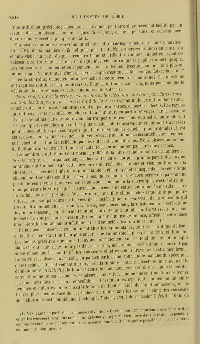 d'une ulililc iiinpprcciable; cependanl, cet examen peut êlre singulièrement facilité par un résumé des connaissances acquises jusqu'à ce jour, et nous pensons, en conséquence, devoir nous y arrêter quelques instants. Supposons que nous observions un œil normal tourné légèrement en dedans (d'environ IS à 20»), de la manière déjà iiuliquée plus haut. Nous apercevons alors au centre du champ visuel un petit disque circulaire blanc et brillant, du milieu duquel émergent les vaisseaux centraux de la réline. Ce disque n'est rien autre que la papille du nerf optique. Les vaisseaux se ramifient et se répandent dans toutes les directions sur un fond plus ou moins rouge. Avant tout, il s'agit de savoir ce que c'est que ce fond rouge. Est-ce la rétine. est-ce la choroïde, ou seulement une couche de celte dernière membrane? Ces questions ont reçu les solutions les plus diverses. Pour ce qui nous concerne, nous pensons que le véritable état des choses est celui que nous allons décrire : Le nerf optique et la rétine, la choroïde et la sclérotique ont leur part dans la pro- duction des images que présente le fond de l'œil. Les rayons lumineux qui tombent sur la couche antérieure de ces membranes sont en partie absorbés, en partie réfiéchis. Les rayons qui ont traversé la première couche sont, à leur tour, en partie renvoyés par la seconde et en partie admis par elle pour venir en frapper une troisième, et ainsi de suite. Mais il est clair que les couches qui sont les plus voisines de l'observateur et qui sont traversées pour la seconde fois par ces rayons que leur renvoient les couches plus profondes, i est clair disons-nous, que ces couches doivent exercer une influence essentielle sur la couleur et la'clarté de la lumière réfléchie par les différentes membranes. Nous observons le fond de l'œil pour ainsi dire à la lumière Incidente et, en même temps, par transparence. La membrane qui, dans l'état normal, réfléchit la plus grande quantité de lumière est la sclérotique, et, en particulier, sa face antérieure. La plus grande partie des rayons mmineux qui lombenl sur cette dernière sont réfléchis par elle et viennent Ulummer la choroïde et la réline ; il n'y en a qu'une faible partie qui pénètre jusque dans la sclérotique elle-même. Dans des conditions favorables, nous pourrons encore percevoir parfois une partie de ces rayons renvoyés par la substance même de la sclérotique, c esl-à-dire que nous pourrons la voir jusqu'à la surface postérieure de celle membrane. Je me suis assure de ce fait pour la première fois sur une jeune fllle albinos chez laquelle je pus pour- suivre, dans son parcours au travers de la sclérotique, un vaisseau de la choroïde qui r ver ail obliqu ment la première. Je vis, par conséquent, la substance de la sclérotique devit le vaisseau, lequel formait pour ainsi dire le fond du tableau. L-^-^ - le reste de son parcours, présentait une couleur d'un rouge intense, offra. a cette place une coloration notablement affaiblie par le tissu scléroUcal qui le recouvrait Ce f U peut s'observer constamment chez les lapins blancs, dont la sclerotiqu dehca e en ai' la constatation bien plus encore que l'albinisme le P'-^ 1 P. fiches CTisàtres que nous trouvons normalement sur le fond de 1 œil d un lapin Wan on l^^^^^^^ pas dans la réline, mais dans la sclérotique, et ne sont pas uTe Cl os que es poi its où les vaisseaux ciliaires courts traversent cette membrane. 0 squ'r e otserv avec soin, en particulier lorsque, lournant le manche du specu um ^ n^^ire alternativement a^ moyen de la lumière centrale ^ ^ demi-lumière illaiblicht), la lumière cenlrale étant tournée de cote, on acquieil bientôt la lac niiiï fnrK des vai«seaux choro diens. Loisquun i^ahm^ • les plus ions acs v.ii.staux l'ophthalmoscope, on ne de la clioi-oîde s'csl compiacmeiil ictappé. Sl«ls si, uvanl de procMer a I exUrpalion, o,> comme palhologiqucs. »