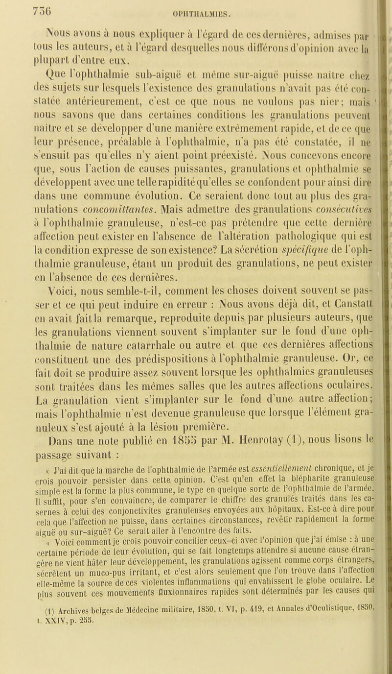 INous avons à nous expliquer à l'égard de ces dernières, admises par lous les auteurs, el à l'égard desquelles nous dillérons d'opinion avee la plupart d'enli'e eux. Que l'ophtlialniie sub-aiguë et même sur-aiguc puisse naître eliez des sujets sur lesquels l'existence des granulations n'avait pas été con- statée antérieurement, c'est ce que nous ne voulons pas nier; mais ' nous savons que dans certaines conditions les granulations peuvent naitre et se développer d'une manière extrêmement rapide, et de ce ((ue leur présence, préalable à l'ophtbalmie, n'a pas été constatée, il ne s'ensuit pas qu'elles n'y aient point préexisté. Nous concevons encore que, sous l'action de causes puissantes, granulations et opbtbalmie se développent avec une telle rapidité qu'elles se conlondcnt pour ainsi dire dans une commune évolution. Ce seraient donc tout au plus des gra- nulations concomittanles. Mais admettre des granulations consécutives à l'ophtbalmie granuleuse, n'est-ce pas prétendre que cette dernière aflection peut exister en l'absence de l'altération pathologique qui est la condition expresse de son existence? La sécrétion spécifique de l'oph- tbalmie granuleuse, étant un produit des granulations, ne peut exister en l'absence de ces dernières. Voici, nous semble-t-il, comment les choses doivent souvent se pas- ser et ce qui peut induire en erreur : Nous avons déjà dit, et Canstatl en avait fait la remarque, reproduite depuis par plusieurs auteurs, que les granulations viennent souvent s'implanter sur le fond d'une opb- tbalmie de nature catarrhale ou autre et que ces dernières affections constituent une des prédispositions à l'ophtbalmie granuleuse. Or, ce fait doit se produire assez souvent lorsque les ophthalmies granuleuses sont traitées dans les mêmes salles que les autres affections oculaires. La granulation vient s'implanter sur le fond d'une autre affection; mais l'ophtbalmie n'est devenue granuleuse que lorsque l'élément gra- nuleux s'est ajouté à la lésion première. Dans une note publié en 1855 par M. Henrotay (1), nous lisons le passage suivant : « J'ai dit que la marche de l'oplillialmie de l'armée est essentiellement cLronique, el je (M-ois pouvoir persister dans ceUe opinion. C'est qu'en effet la blépharile granuleuse simple est la forme la plus commune, le type en quelque sorte de l'ophllialmie de l'armée. Il suffit, pour s'en convaincre, de comparer le chiffre des granulés traités dans les ca- sernes à celui des conjonctivites granuleuses envoyées aux hôpitaux. Est-ce à dire pour cela que l'affection ne puisse, dans certaines circonstances, revêtir rapidement la forme aiguë ou sur-aiguë? Ce serait aller à l'encontre des faits. « Voici comment je crois pouvoir concilier ceux-ci avec l'opinion que j'ai émise : à une certaine période de leur évolution, qui se fait longtemps attendre si aucune cause étran- gère ne vient hâter leur développement, les granulations agissent comme corps étrangers, sécrètent un muco-pus irritant, et c'est alors seulement que l'on trouve dans l'affection elle-même la source de ces violentes inflammations qui envahissent le glohe oculaire. Le plus souvent ces mouvements fluxionnaires rapides sont déterminés par les causes qui (1) Archives belges Je Médecine militaire, 1850, l. VI, p. 419, cl Annales d'Oculislique, 1830, t. XXIV, p. 255.