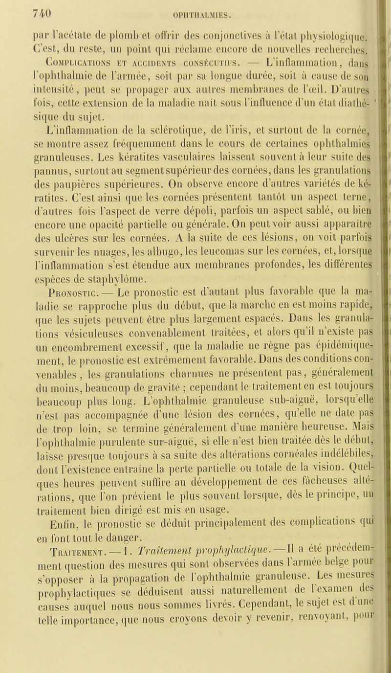 par racc'laU' do plomb cl ollVii- des coiijoiiclives à l'élal physiologique. C'est, du l'cslc, uu poiul (jui roclanie eucore de nouvelles recliei'ches. Complications i:t accidknts coNSiiciiTirs. — L'iiinainiualioii, dans ro|)htlialniie de Tarinée, soil par sa longue durée, soit à eausedeson intensité, peut se propager aux autres membranes de l'œil. D'autres lois, cette extension de la maladie nait sous l'inlluence d'un étaldialhé- ' si que du sujet. L'inllammation de la sclérotique, de l'iris, et surtout de la cornée, se montre assez fréquemment dans le cours de certaines ophthalniies granuleuses. Les kératites vasculaires laissent souvent à leur suite des pannus, surtout au segment supérieur des cornées, dans les granulations des paupières supérieures. On observe encore d'autres variétés de ké- ratites. C'est ainsi que les cornées présentent tantôt un aspect terne, d'autres fois l'aspect de verre dépoli, parfois un aspect sablé, ou bien encore une opacité partielle ou générale. On peut voir aussi apparaître des ulcères sur les cornées. A la suite de ces lésions, on voit parfois survenir les nuages, les albugo, les leucomas sur les cornées, et, lorsque l'inflammation s'est étendue aux membranes profondes, les différentes espèces de staphylôme. Pronostic — Le pronostic est d'autant plus favorable que la ma- ladie se rapproche plus du début, que la marche en est moins rapide, que les sujets peuvent être plus largement espacés. Dans les granula- tions vésiculeuses convenablement traitées, et alors qu'il n'existe pas un encombrement excessif, que la maladie ne règne pas épidémique- ment, le pronostic est extrêmement favorable. Dans des conditions con- venables , les granulations charnues ne présentent pas, généralement du moins, beaucoup de gravité ; cependant le traitement en est toujours beaucoup plus long. L'ophthalmie granuleuse sub-aiguë, lorsqu'elle n'est pas accompagnée d'une lésion des cornées, qu'elle ne date pas de trop loin, se termine généralement d'une manière heureuse. Mais l'ophlbalmie purulente sur-aiguë, si elle n'est bien traitée dès le début, laisse presque toujours à sa suite des altérations cornéales indélébiles, dont l'existence entraine la perle partielle ou totale de la vision. Quel- ques heures peuvent suffire au développement de ces fâcheuses alté- rations, que l'on prévient le plus souvent lorsque, dès le principe, uu traitement bien dirigé est mis en usage. Enfin, le pronostic se déduit principalement des complications qui en font tout le danger. Traitement. —1. Traitement prophylactique.— W a été précédem- ment question des mesures qui sont observées dans l'armée belge pour s'opposer à la propagation de rophthalmie granuleuse. Les mesures prophylactiques se déduisent aussi naturellement de l'examen des causes auquel nous nous sommes livrés. Cependant, le sujet est d une telle importance, que nous croyons devoir y revenir, renvoyant, pour