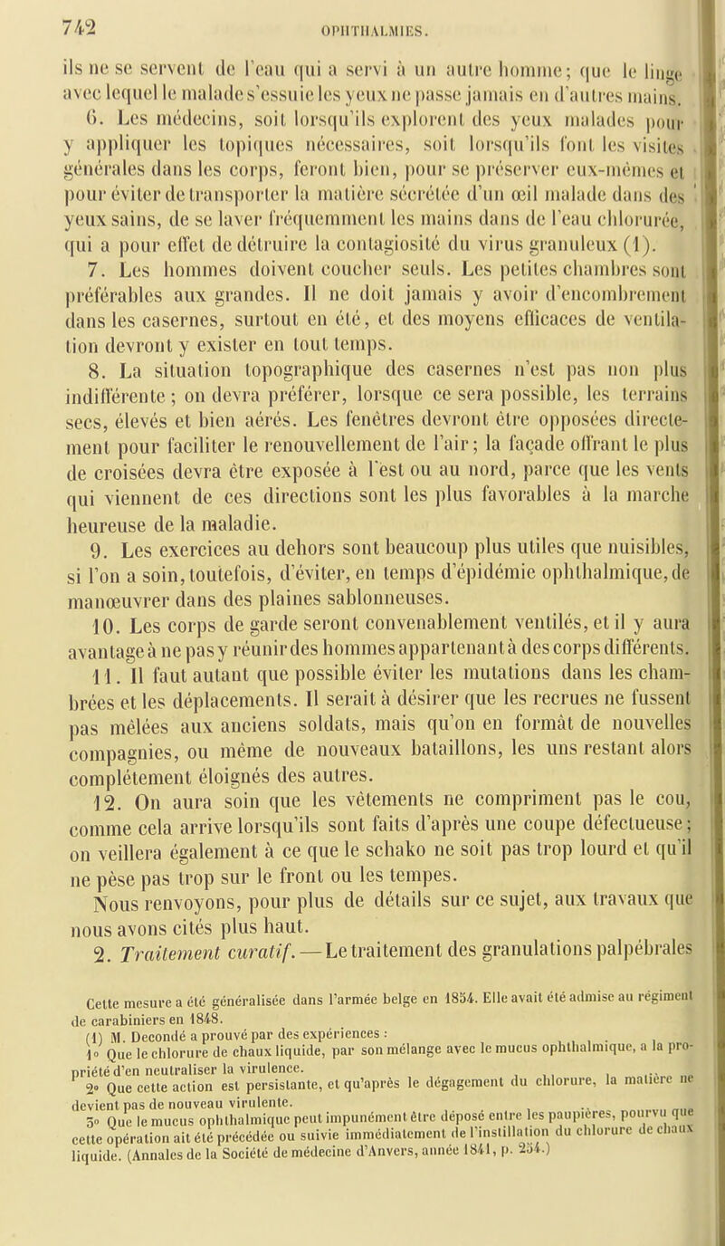 ils ne se servent de Teau qui a servi à un autre homme; que le linge • avec lequel le malades'essuic les yeux ne passe jamais en d'autres mains. 0. Les médecins, soit lors(|u'ils ex|)loreiit des yeux malades |)our y appliquer les lopicpies nécessaires, soit lorsqu'ils font les visites générales dans les corps, feront bien, pour se préserver eux-mêmes et pour éviter de transporter la matière sécrétée d'un œil malade dans des yeux sains, de se laver fréquemment les mains dans de l'eau chlorurée, qui a pour elfet de détruire la contagiosité du virus granuleux (1). 7. Les hommes doivent coucher seuls. Les petites chambres sont préférables aux grandes. Il ne doit jamais y avoir d'encombrement dans les casernes, surtout en été, et des moyens eflicaces de ventila- tion devront y exister en tout temps. 8. La situation lopographique des casernes n'est pas non plus indilférente ; on devra préférer, lorsque ce sera possible, les terrains secs, élevés et bien aérés. Les fenêtres devront être opposées directe- ment pour faciliter le renouvellement de l'air; la façade olfrant le plus de croisées devra être exposée à 1 est ou au nord, parce que les vents qui viennent de ces directions sont les plus favorables à la marche heureuse de la maladie. 9. Les exercices au dehors sont beaucoup plus utiles que nuisibles, si l'on a soin, toutefois, d'éviter, en temps d'épidémie ophthalmique,de manœuvrer dans des plaines sablonneuses. 10. Les corps de garde seront convenablement ventilés, et il y aura avantagea ne pasy réunir des hommes appartenant à des corps différents. 11. Il faut autant que possible éviter les mutations dans les cham- brées et les déplacements. Il serait à désirer que les recrues ne fussent pas mêlées aux anciens soldats, mais qu'on en formât de nouvelles compagnies, ou même de nouveaux bataillons, les uns restant alors complètement éloignés des autres. 12. On aura soin que les vêtements ne compriment pas le cou, comme cela arrive lorsqu'ils sont faits d'après une coupe défectueuse ; on veillera également à ce que le schako ne soit pas trop lourd et qu'il ne pèse pas trop sur le front ou les tempes. Nous renvoyons, pour plus de détails sur ce sujet, aux travaux que nous avons cités plus haut. 2. Trailement atra^ï/.—Le traitement des granulations palpébrales Celte mesure a été généralisée dans l'armée belge en 1854. Elle avait été admise au régiment de carabiniers en 1848. (1) M. Decondé a prouvé par des expériences : , , , . , 1» Que le chlorure de chaux liquide, par son mélange avec le mucus ophthalmique, a la pro- priété d'en neutraliser la virulence. , , .•- „„ 2° Que cette action est persistante, et qu'après le dégagement du chlorure, la matière ne devient pas de nouveau virulente. 5 Que le mucus ophthalmique peut impunément être déposé entre les paupières, pourvu que cette opération ait été précédée ou suivie immédiatement «le rinstillal.on du chlorure de chaux liquide. (Annales de la Société de médecine d'Anvers, auaee 1841, p. iji.)