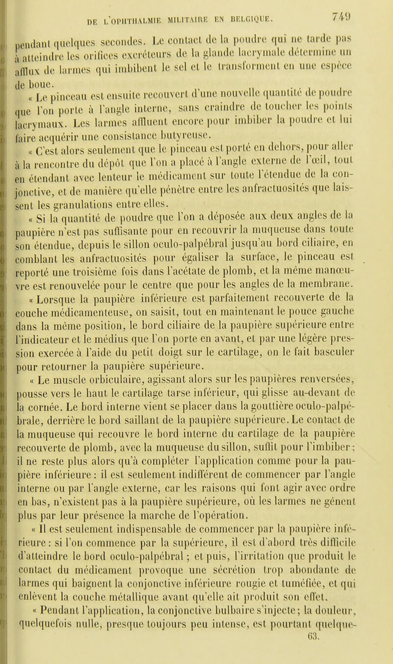 pendanl quelques secondes. Le coiilact de la poudre qui ne tarde pas à atteindre les orifices excréteurs de la glande lacrymale détermine un afflux de larmes qui imbibenl le sel et le transforment en une espèce de boue. . « Le pinceau est ensuite recouvert d une nouvelle quantité de poudre que Ton porte à l'angle iiiterne, sans craindre de loucber les points lacrymaux. Les larmes aniucnt encore pour imbiber la poudre cl lui faire acquérir une consistance butyreuse. « C'est alors seulement que le pinceau est porté en dehors, pour aller à la rencontre du dépôt que l'on a placé à l'angle externe de l'œil, tout en étendant avec lenteur le médicament sur toute l'étendue de la con- jonclive, et de manière qu'elle pénètre entre les anfractuosités que lais- sent les granulations entre elles. « Si la quantité de poudre que l'on a déposée aux deux angles de la paupière n'est pas suilisanle pour en recouvrir la muqueuse dans toute son étendue, depuis le sillon oculo-palpébral jusqu'au bord ciliaire, en comblant les anfractuosités pour égaliser la surface, le pinceau est reporté une troisième fois dans l'acélate de plomb, et la même manœu- vre est renouvelée pour le centre que pour les angles de la membrane. « Lorsque la paupière inférieure est parfaitement recouverte de la couche médicamenteuse, ou saisit, tout en maintenant le pouce gauche dans la même position, le bord ciliaire de la paupière supérieure entre l'indicateur et le médius que l'on porte en avant, et par une légère pres- sion exercée à l'aide du petit doigt sur le cartilage, on le fait basculer pour retourner la paupière supérieure. « Le muscle orbiculaire, agissant alors sur les paupières renversées, pousse vers le haut le cartilage tarse inférieur, qui glisse au-devant de la cornée. Le bord interne vient se placer dans la gouttière oculo-palpé- brale, derrière le bord saillant de la paupière supérieure. Le contact de la muqueuse qui recouvre le bord interne du cartilage de la paupière recouverte de plomb, avec la muqueuse du sillon, suffit pour l'imbiber; il ne reste plus alors qu'à compléter l'application comme pour la pau- pière inférieure : il est seulement indifférent de commencer par l'angle interne ou par l'angle externe, car les raisons qui font agir avec ordre en bas, n'existent pas à la paupière supérieure, où les larmes ne gênent plus par leur présence la marche de l'opération. « Il est seulement indispensable de commencer par la paupière infé- rieure : si l'on commence par la supérieure, il est d'abord très diiïicile d'atteindre le bord oculo-palpébral ; et puis, l'irritation que produit le contact du médicament provoque une sécrétion trop abondante de larmes qui baignent la conjonctive inférieure rougie et tuméfiée, cl qui enlèvent la couche métallique avant qu'elle ait produit son effet. « Pendant l'application, la conjonctive bulbaire s'injecte; la douleur, quelquefois nulle, presque toujours peu intense, est pourlanl quelque- 63.