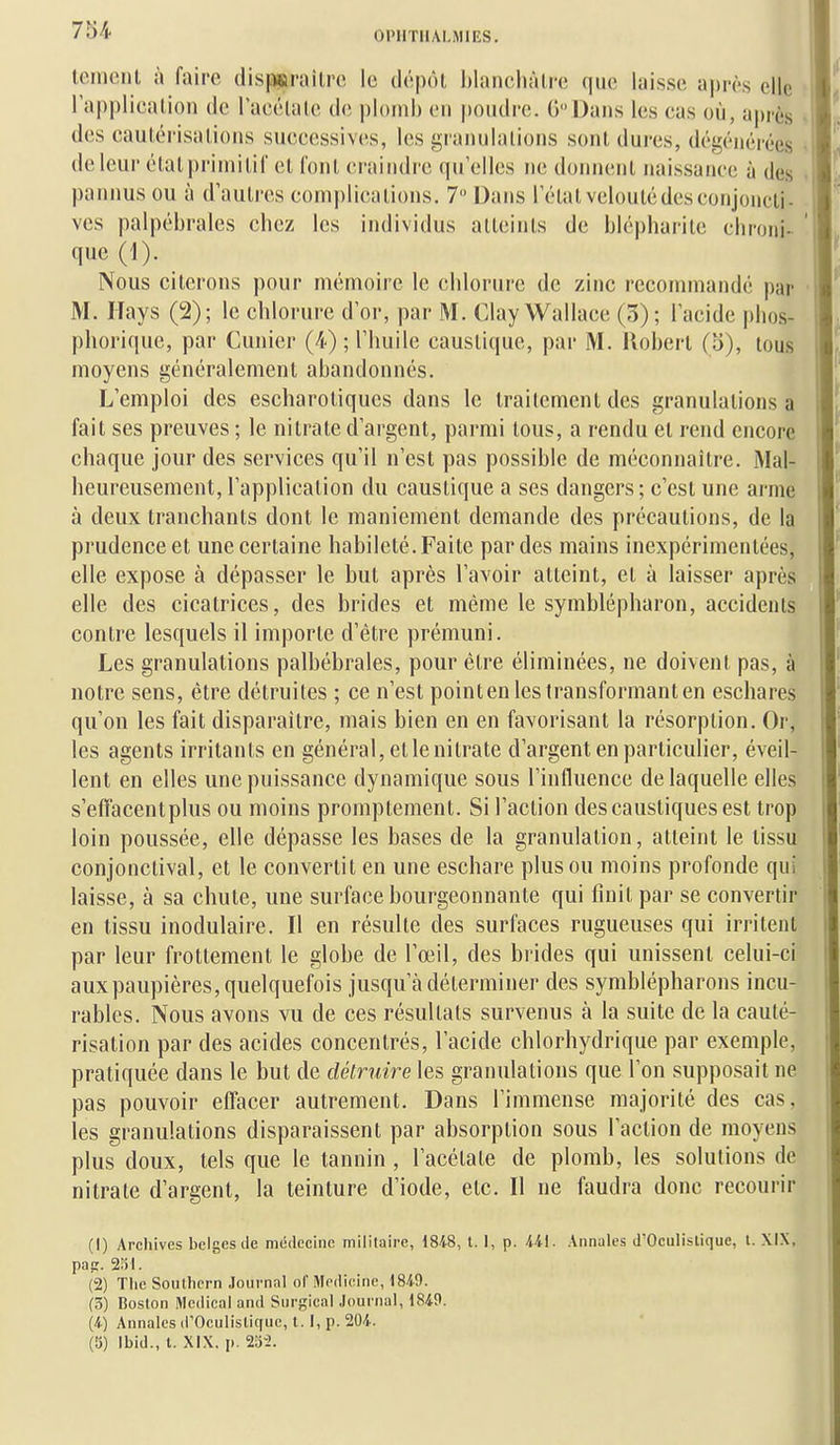 lo.mcnl à faire disp«inHlrc le dépôt Mancliâlre que laisse après elle l'applicaiion de racélale de i)l()ml) en pondre. (V'Dans les eas où, a])rès des caulérisations siieeessives, les graiiulalions sont dures, dégénérées de leur étatprimilif el loiil eraiiidre qu elles ne domieiil naissance à des pannus ou à d'aulres complications. 7 Dans 1 état veloutédesconjoncti- ves palpébrales chez les individus atteints de blépharite chroni- que (1). Nous citerons pour mémoire le chlorure de zinc recommandé par M. ITays (2); le chlorure d'or, par M. Clay Wallace (3); lacide phos- phorique, par Cunier (4) ; Thuile caustique, par M. Robert (5), tous moyens généralement abandonnés. L'emploi des escharotiques dans le traitement des granulations a fait ses preuves ; le nitrate d'argent, parmi tous, a rendu el rend encore chaque jour des services qu'il n'est pas possible de méconnaître. Mal- heureusement, l'application du caustique a ses dangers; c'est une arme à deux tranchants dont le maniement demande des précautions, de la prudence et une certaine habileté. Faite par des mains inexpérimentées, elle expose à dépasser le but après l'avoir atteint, et à laisser après elle des cicatrices, des brides et même le symblépharon, accidents contre lesquels il importe d'être prémuni. Les granulations palbébrales, pour être éliminées, ne doivent pas, à notre sens, être détruites ; ce n'est pointen les transformant en eschares qu'on les fait disparaître, mais bien en en favorisant la résorption. Or, les agents irritants en général, etlenitrate d'argent en particulier, éveil- lent en elles une puissance dynamique sous l'influence de laquelle elles s'efTacentplus ou moins promptement. Si l'action des caustiques est trop loin poussée, elle dépasse les bases de la granulation, atteint le tissu conjonclival, et le convertit en une eschare plus ou moins profonde qui laisse, à sa chute, une surface bourgeonnante qui finit par se convertir en tissu inodulaire. Il en résulte des surfaces rugueuses qui irritent par leur frottement le globe de l'œil, des brides qui unissent celui-ci aux paupières, quelquefois jusqu'à déterminer des symblépharons incu- rables. Nous avons vu de ces résultats survenus à la suite de la cauté- risation par des acides concentrés, l'acide chlorhydrique par exemple, pratiquée dans le but de détruire les granulations que l'on supposait ne pas pouvoir effacer autrement. Dans l'immense majorité des cas, les granulations disparaissent par absorption sous l'action de moyens plus doux, tels que le tannin , l'acétate de plomb, les solutions de nitrate d'argent, la teinture d'iode, etc. Il ne faudra donc recourir (1) Archives belges de médecine militaire, \8i8, l. I, p. AU- Annales d'Oeulislique, t. pap:. 231. (2) Tlie Southern Journal of Medicine, 1849. (3) Boston Médical and Surgical Journal, 1849. (4.) Annales d'Oculistiquc, t. I, p. 204. (Î5) Ibid., t. XIX, p. 23-2.