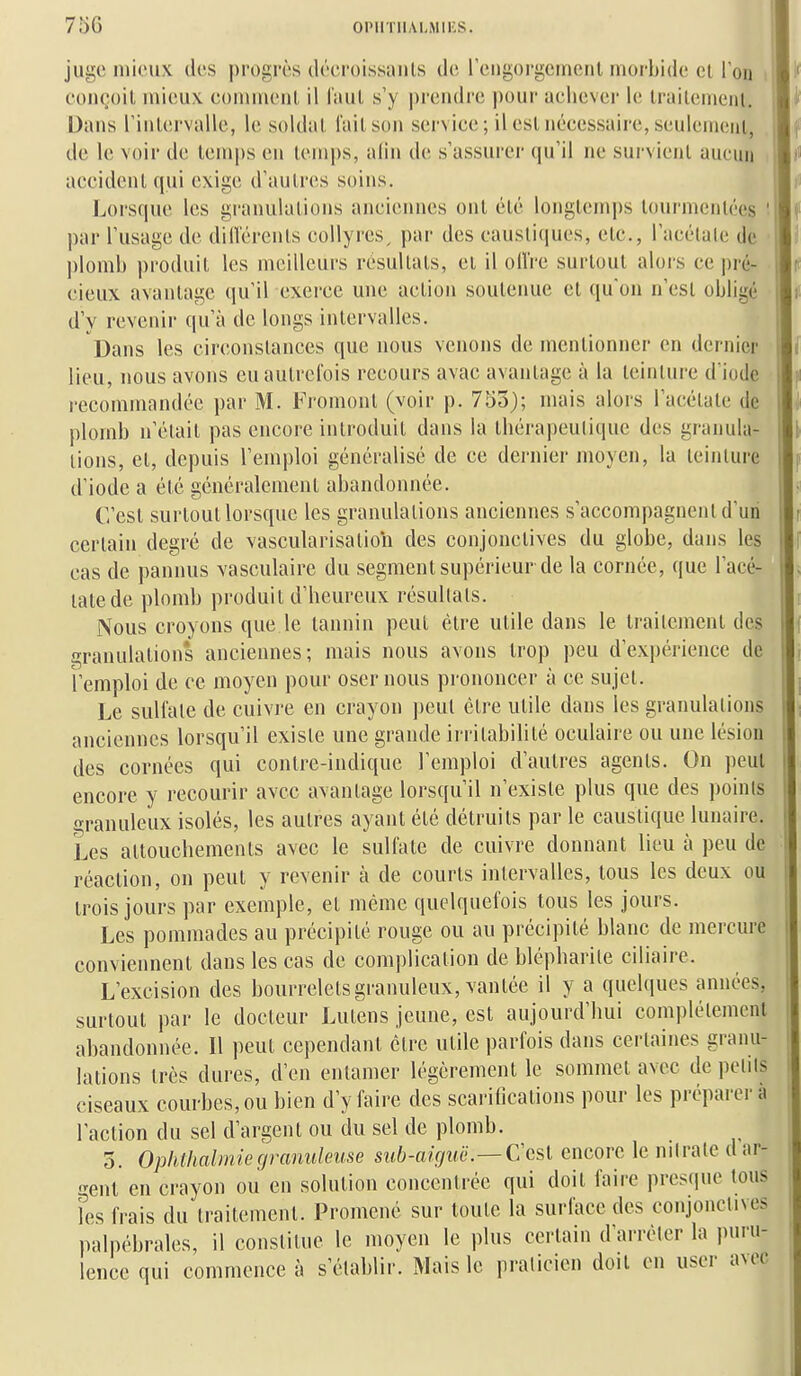 juge mieux des progrès déei'oissanls de reiigorgcinenl morbide cl Ton eoneoil uiieuv comment, il laul s'y prendre pour achever le Irailemcnl, Dans rinlervalle, le soldai, l'ail son service; il eslnécessaire, seulemenl, de le voir de lemps en lemps, alin de s'assurer qu'il ne survienl aucun accidenl qui exige d'aulrcs soins. Lorsque les granulalions anciennes onl élé longlem])s lourmenlées par l'usage de dill'érenls collyres^ par des causli(|ues, elc, l'acélale de plond» ))roduil les meilleurs résultais, cl il oiVre surloul aloi-s ce pré- cieux avantage qu'il exerce une aclion soutenue el qu'on n'esl obligé d'y revenir qu'à de longs inlervalles. Dans les circonslances que nous venons de mentionner en dernier lieu, nous avons eu autrefois recours avac avantage à la teinture d iode recommandée par M. Froment (voir p. 755); mais alors l'acétate de plomb n'élail pas encore introduit dans la thérapeutique des granula- lions, el, depuis l'emploi généralisé de ce dernier moyen, la leinlure d'iode a élé généralement abandonnée. C'esl surloul lorsque les granulalions anciennes s'accompagnent d'un certain degré de vascularisalion des conjonclives du globe, dans les cas de pannus vasculaire du segment supérieur de la cornée, que l'acé- lale de plomb produit d'heureux résultats. Nous croyons que le lannin peut èlre utile dans le Irailemenl des granulalions anciennes; mais nous avons Irop peu d'expérience de l'emploi de ce moyen pour oser nous prononcer à ce sujet. Le sulfate de cuivi'c en crayon peut èlre utile dans les granulalions anciennes lorsqu'il existe une grande irritabilité oculaire ou une lésion des cornées qui contre-indique l'emploi d'autres agents. On peut encore y recourir avec avantage lorsqu'il n'existe plus que des points granuleux isolés, les autres ayant élé détruits par le caustique lunaire. Les altouchemenls avec le sulfate de cuivre donnant lieu à peu de réaction, on peut y revenir à de courts inlervalles, tous les deux ou trois jours par exemple, et même quelquefois tous les jours. Les pommades au précipité rouge ou au précipité blanc de mercure conviennent dans les cas de complication de blépharite ciliaire. L'excision des bourrelets granuleux, vantée il y a quelques années, surtout par le docteur Lulens jeune, est aujourd'hui complètement abandonnée. Il peut cependant être utile parfois dans certaines granu- lations très dures, d'en entamer légèrement le sommet avec de petits ciseaux courbes, ou bien d'y faire des scarifications pour les préparera l'action du sel d'argent ou du sel de plomb. 3. Ophthalmiegranuleuse sub-aiguë.—Ccsi encore le nitrate dar- j-ent en crayon ou en solution concentrée qui doit faire prescpie tous Fes frais du traitement. Promené sur toute la surface des conjonctives palpèbrales, il constitue le moyen le plus certain d'arrêter la puru- lence qui commence à s'établir. Mais le praticien doit en user avec