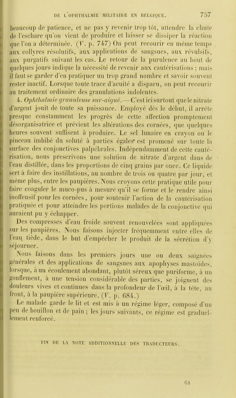 beaucoup de patience, el ne pas y revenir trop tôt, atlendrc la chute de leschare qu'on vient de produire et laisser se dissiper la réaction que l'on a déterminée. (V. p. 747) On peut recourir en même temps aux collyres résolutifs, aux applications de sangsues, aux révulsifs, aux i)ui'gatifs suivant les cas. Le retour de la jiuruience au hout de quelques jours in(Ii([ue la nécessité de revenir aux cautérisations ; mais il faut se garder d'en i)ratiquer un trop grand nombre et savoir souvent rester inactif. Lorsque toute trace d'acuité a disi)aru, on peut recourir au traitement ordinaire des granulations indolentes. 4. Ophthalmie fjyanuleuso sur-aiguë.—C'est icisurtout quele nitrate d'argent jouit de toute sa puissance. Employé dès le début, il arrête presque constamment les progrès de cette aflcction promptement désorganisatrice et prévient les altérations des cornées, que quelques heures souvent sulllisent à produire. Le sel lunaire en crayon ou le pinceau imbibé du soluté à parties égales' est promené sur toute la surlace des conjonctives palpébrales. Indépendamment de cette cauté- risation, nous prescrivons une solution de nitrate d'argent dans de l'eau distillée, dans les proportions de cinq grains par once. Ce liquide sert à faire des instillations, au nombre de trois ou quatre par jour, et même plus, entre les paupières. Nous croyons cette pratique utile pour faire coaguler le muco-pus à mesure qu'il se forme et le rendre ainsi inoffensif pour les cornées, pour soutenir l'action de la cautérisation pratiquée et pour atteindre les portions malades de la conjonctive qui auraient pu y échapper. Des compresses d'eau froide souvent renouvelées sont appliquées sur les paupières. Nous faisons injecter fréquemment entre elles de l'eau tiède, dans le but d'empêcher le produit de la sécrétion d'y séjourner. Nous faisons dans les premiers jours une ou deux saignées générales et des applications de sangsues aux apophyses masloïdes, lorsque, à un écoulement abondant, plutôt séreux que puriforme, à un gonflement, à une tension considérable des parties, se joignent des douleurs vives et continues dans la profondeur de l'œil, à la tête, au front, à la paupière supérieure. (F. p. 684.) Le malade garde le lit et est mis à un régime léger, composé d'un peu de bouillon et de pain ; les jours suivants, ce régime est graduel- lement renforcé. FIN DE LA NOTE ADDITIONNELLE DES TRADUCTEURS. 6i