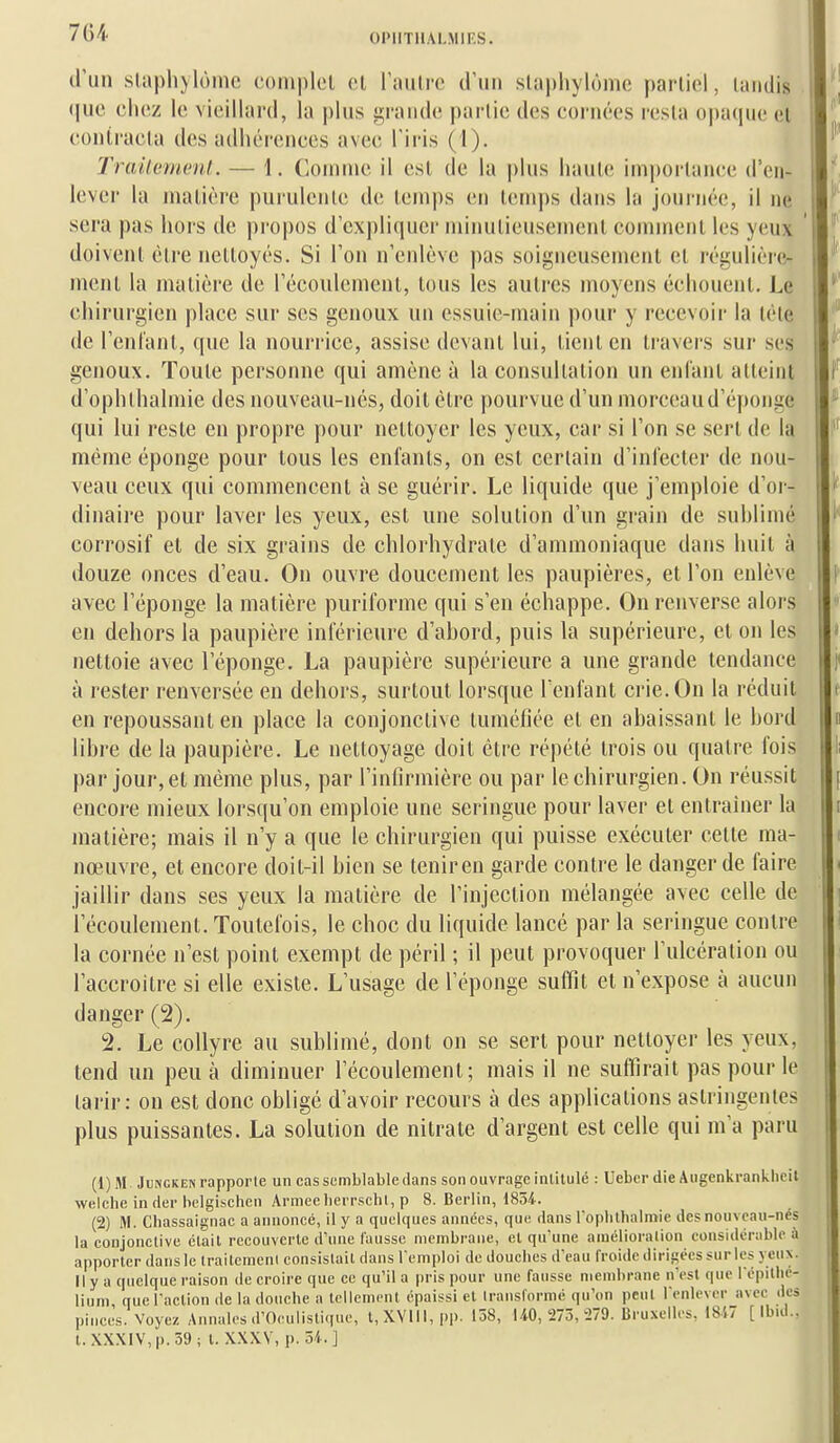 OIMITllAl.MIF.S. cPun slaplijlomc coniplcl et riiulre d'un slaphylômc partiel, tandis (|uc chez le, vieillard, la plus jurande partie des cornées resta opaque et coniracla des adhérences avec l'iris (I). Trailement.. — 1, Connue il est de la plus haute importance d'cn- lever la matière purulente de temps en temps dans la journée, il ne sera pas hors de propos d'expliquer minutieusement comment les yeux doivent être nettoyés. Si l'on n'enlève pas soigneusement et régulière- ment la matière de l'écoulement, tous les autres moyens échouent. Le chirurgien place sur ses genoux un essuie-main pour y recevoir la léte de l'enlant, que la nourrice, assise devant lui, tient en travers sur ses genoux. Toute personne qui amène à la consultation un enfant atteint d'ophlhalmie des nouveau-nés, doit être pourvue d'un morceau d'éponge qui lui reste en propre pour nettoyer les yeux, car si l'on se sert de la même éponge pour tous les enfants, on est certain d'infecter de nou- veau ceux qui commencent à se guérir. Le liquide que j'emploie d'or- dinaire pour laver les yeux, est une solution d'un grain de sublimé corrosif et de six grains de chlorhydrate d'ammoniaque dans huit à douze onces d'eau. On ouvre doucement les paupières, et l'on enlève avec l'éponge la matière puriformc qui s'en échappe. On renverse alors en dehors la paupière inférieure d'abord, puis la supérieure, et on les nettoie avec l'éponge. La paupière supérieure a une grande tendance à rester renversée en dehors, surtout lorsque l'enfant crie. On la réduit en repoussant en place la conjonctive tuméfiée et en abaissant le bord libre de la paupière. Le nettoyage doit être répété trois ou quatre fois par jour, et même plus, par l'infirmière ou par le chirurgien. On réussit encore mieux lorsqu'on emploie une seringue pour laver et entranier la matière; mais il n'y a que le chirurgien qui puisse exécuter cette ma- nœuvre, et encore doit-il bien se teniren garde contre le danger de faire jaillir dans ses yeux la matière de l'injection mélangée avec celle de l'écoulement. Toutefois, le choc du liquide lancé par la seringue contre la cornée n'est point exempt de péril ; il peut provoquer l'ulcération ou l'accroître si elle existe. L'usage de l'éponge suffit et n'expose à aucun danger (2). 2. Le collyre au sublimé, dont on se sert pour nettoyer les yeux, tend un peu à diminuer l'écoulement; mais il ne suffirait pas pour le tai'ir: on est donc obligé d'avoir recours à des applications astringentes plus puissantes. La solution de nitrate d'argent est celle qui m'a paru (1) M JuNCKEN rapporte un cas semblable dans son ouvrage inlilulc : Ueber die Augenkrankiieit Avelche in der bclgisehen Armée lierrsehl, p 8. Berlin, ISoi. (2) M. Chassaignac a annoncé, il y a quelques années, que dans l'ophlbalmie des nouveau-nés la conjonctive était recouverte d'une fausse membrane, et qu'une amélioration considérable à apporter dans le Iraitcmeni consistait dansl emploi de douches d'eau froide dirigées sur les yeux, n y a quelque raison de croire que ce qu'il a pris pour une fausse mend)rane n'est que i'épillie- lium que l'action de la douche a tellement épaissi et transformé qu'on peut l'enlever avec des pinces. Voyez. Annales d'Oculistique, t,XVlll,pp. 158, LiO, 275, 279. Bruxelles, 1847 [Ibul.. t. XXXlV,p.59; t. XXXV, p. 51.]