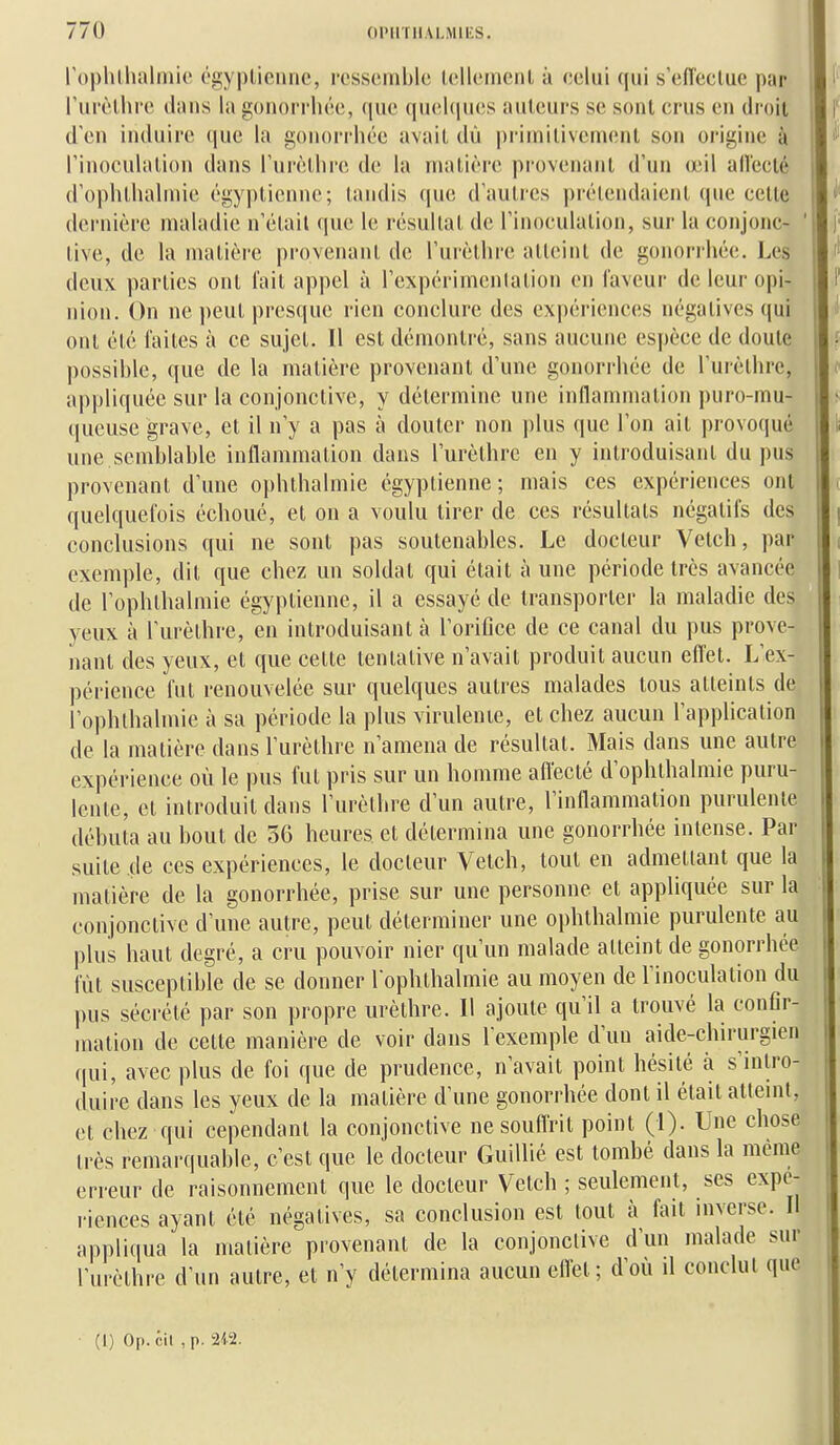 rophlhalmic ('piyplionnc, rcssoinblc Icllcinonl à celui qui s'eiïeclue par rui'èlliro «iîuis la gonorrlu'o, (jue quoliiucs auteurs se sont crus en droit d'en induire (|ue la gonoi-rhée avait dû priinitiveni(!nt son origine à rinoculalion dans rurèllirc de la matière provenant d'un œil aiïecté d'oplitlialniie éi|;y|)tienne; tandis que d'autres prétendaient que cette dernière maladie n'était que le résultat de l'inoculation, sur la conjonc- ' tive, de la matière provenant de l'urèthre atteint de gonorrhée. Les deux parties ont l'ait appel à l'expérimenlation en laveur de leur opi- nion. On ne peut presque rien conclure des expériences négatives qui ont été faites à ce sujet. Il est démontré, sans aucune espèce de doute possible, que de la matière provenant d'une gonorrhée de l'urèthre, appliquée sur la conjonctive, y détermine une inflammation puro-mu- queuse grave, et il n'y a pas à douter non plus que l'on ait provoqué une semblable inflammation dans l'urèthre en y introduisant du pus provenant d'une ophthalmie égyptienne; mais ces expériences ont quelquefois échoué, et on a voulu tirer de ces résultats négatifs des conclusions qui ne sont pas soutenables. Le docteur Velch, par exemple, dit que chez un soldat qui était à une période très avancée de l'ophthalmie égyptienne, il a essayé de transporter la maladie des yeux à l'urèthre, en introduisant à l'orifice de ce canal du pus prove- nant des yeux, et que cette tentative n'avait produit aucun eflet. L'ex- périence fut renouvelée sur quelques autres malades tous atteints de l'ophthalmie à sa période la plus virulente, et chez aucun l'application de la matière dans l'urèthre n'amena de résultat. Mais dans une autre expérience où le pus fut pris sur un homme aflecté d'ophthalmie puru- lente, et introduit dans l'urèthre d'un autre, l'inflammation purulente débuta au bout de 56 heures et détermina une gonorrhée intense. Par suite de ces expériences, le docteur Vetch, tout en admettant que la matière de la gonorrhée, prise sur une personne et appliquée sur la conjonctive d'une autre, peut déterminer une ophthalmie purulente au plus haut degré, a cru pouvoir nier qu'un malade atteint de gonorrhée fût susceptible de se donner l ophthalmie au moyen de l'inoculation du pus sécrété par son propre urèthre. Il ajoute qu'il a trouvé la confir- mation de cette manière de voir dans l'exemple d'un aide-chirurgien qui, avec plus de foi que de prudence, n'avait point hésité à s'intro- duire dans les yeux de la matière d'une gonorrhée dont il était atteint, et chez qui cependant la conjonctive nesouflrit point (1). Une chose très remarquable, c'est que le docteur Guillié est tombé dans la même erreur de raisonnement que le docteur Vetch ; seulement, ses expé- riences ayant été négatives, sa conclusion est tout à fait inverse. Il appliqua la matière provenant de la conjonctive d'un malade sur l'urèthre d'un autre, et n'y détermina aucun eflet; d'où il conclut que (1) Op. cil ,p. 212.