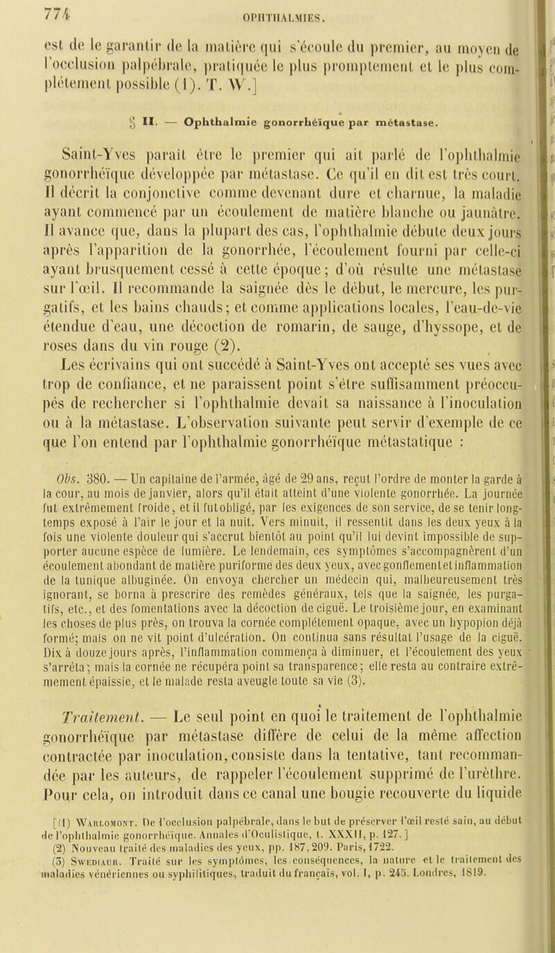 Ol'IlTIIALMIES. est do le ji;ai'anl,ir do la maliôrc qui s'ocoiilo du preniior, au moyen de rocclusion |)al|)ol)i'alo, praliciucc le plus pronipleniciil el le plus eom- plôtenieul possible (1). T. W.] § II. — Ophthalmîe gonorrhéïque par métastase. Saint-Yves parail èlre le premier qui ail parlé de roplillialmie gonorrhéïque développée par mélaslase. Ce qu'il en dilesl très court, 11 décrit la conjonclive comme devenant dure et charnue, la maladie ayant commencé par un écoulement de matière blanche ou jaunâtre. Il avance que, dans la plupart des cas, rophthalmie débute deux jours après l'apparition de la gonorrhée, l'écoulement fourni par celle-ci ayant brusquement cessé à cette époque; d'où résulte une métastase sur l'œil. Il recommande la saignée dès le début, le mercure, les pur- gatifs, et les bains chauds; et comme applications locales, l'eau-de-vie étendue d'eau, une décoction de romarin, de sauge, d'hyssope, et de roses dans du vin rouge (2). Les écrivains qui ont succédé à Saint-Yves ont accepté ses vues avec trop de confiance, et ne paraissent point s'être suffisamment jjréoccu- pés de rechercher si l'ophlhalmie devait sa naissance à l'inoculation ou à la métastase. L'observation suivante peut servir d'exemple de ce que l'on entend par l'ophthalmie gonorrhéïque métastatique : Obs. 380. — Un capitaine de l'armée, âgé de 29 ans, reçut l'ordre de monter la garde à la cour, au mois de janvier, alors qu'il était atteint d'une violente gonorrliée. La journée fui extrêmement froide, et il futobligé, par les exigences de son service, de se tenir long- temps exposé à l'air le jour et la nuit. Vers minuit, il ressentit dans les deux yeux à la fois une violente douleur qui s'accrut bientôt au point qu'il lui devint impossible de sup- porter aucune espèce de lumière. Le lendemain, ces symptômes s'accompagnèrent d'un écoulement abondant de matière puriforme des deux yeux, avccgonflementetinilammation de la tunique albuginée. On envoya chercher un médecin qui, malheureusement très ignorant, se borna à prescrire des remèdes généraux, tels que la saignée, les purga- tifs, etc., et des fomentations avec la décoction de ciguë. Le troisième jour, en examinant les choses de plus près, on trouva la cornée complètement opaque, avec un hypopion déjà formé; mais on ne vit point d'ulcération. On continua sans résultat l'usage de la ciguë. Dix à douze jours après, l'inflammation commença à diminuer, et l'écoulement des yeux s'arrêta; mais la cornée ne récupéra point sa transparence; elle resta au contraire extrê- mement épaissie, et le malade resta aveugle toute sa vie (3). ■ Traitement. — Le seul point en quoi le traitement de l'ophthalmie gonorrhéïque par métastase diffère de celui de la même affection contractée par inoculation, consiste dans la tentative, tant recomman- dée par les auteurs, de rappeler l'écoulement supprimé de l'urèthre. Pour cela, on introduit dansée canal une bougie recouverte du liquide [(1) WAni.0M0NT. Oe rocclusion palpt-brale, dans le but de préserver rœil resté sain, au début de l'ophthalmie gonorrhéiqtie. Annales (POculistique, I. XXXII, p. 127. ] (2) Nouveau Irailé des maladies des yeux, pp. 187,209. Paris, 1722. (3) SwEDiAun. Traité sur U-s symptômes, les conséquences, la nalure elle Irailemcnl des maladies vénériennes où syphilitiques, traduit du français, vol. I, p. 243. Londres, 1819.