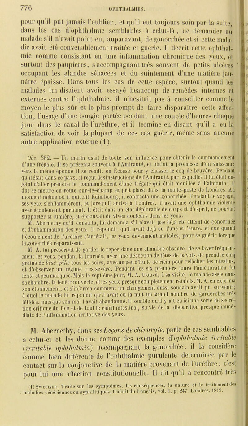 770 pour qu'il pût jamais Toublioi', ol qu'il eut toujours soin par la suite, dans les cas (roplitlialniic semblables à celui-là , de demander au malade s'il n'avait point eu, auparavant, degonorrhée et si cette mala- die avait été convenablement traitée et guérie. 11 décrit celle oplithal- luie comme consistant en une inllammation clironique des yeux, et surtout des paupières, s'accompagnanl très souvent de petits ulcères ' occupant les glandes sébacées et du suintement d'une matière jau- nâtre épaisse. Dans tous les cas de cette espèce, surtout (juand les malades lui disaient avoir essayé beaucoup de remèdes internes et externes contre l'opbllialmie, il n'bésilait pas à conseiller comme le moyen le plus sûr et le plus prompt de faire disparaître cette ailec- tion, l'usage d'une bougie portée pendant une couple d'beures cbaque jour dans le canal de l'urètbre, et il termine en disant qu'il a eu la satisfaction de voir la plupart de ces cas guérir, même sans aucune autre application externe (1). Obs. 385Î. — Un marin usait de toute son iniluence pour obtenir le commandement d'une frégate. 1! se présenta souvent à l'Amirauté, et obtint la promesse d'un vaisseau; vers la même époque il se rendit en Écosse pour y chasser le coq de bruyère, l^endant qu'il était dans ce pays, il reçut desinslructions de l'Amiraulé, par lesquelles il lui était en- joint d'aller prendre le comiiiandement d'une frégate qui clail mouillée à Falmoulh; il dut se mettre en roule sur-le-champ et prit place dans la malle-poste de Londres. Au moment même où il quittait Èdiml)ourg, il contracta une gonorrhée. Pendant le voyage, ses yeux s'enflammèrent, et lorsqu'il arriva à Londres, il avait une ophlhalmie violente avec écoulement purulent. Il était dans un état déplorable de corps et d'esprit, ne pouvait supporter la lumière, et éprouvait de vives douleurs dans les yeux. M. Abernelhy qu'il consulta, lui demanda s'il n'avait pas déjà été atteint de gonorrhée et d'inflammation des yeux. Il répondit qu'il avait déjà eu l'une et l'autre, et que quand l'écoulement de l'urètbre s'arrêtait, les yeux devenaient malades, pour se guérir lorsque la gonorrhée reparaissait. M. A. lui prescrivit de garder le repos dans une chambre obscure, de se laver fréquem- ment les yeux pendant la journée, avec une décoction de tètes de pavots, de prendre cinq grains de bliie-pills tous les soirs, avecun peu d'huile de ricin pour relâcher les intestins, et d'observer un régime très sévère. Pendant les six premiers jours l'amélioration fut lente etpeu marquée. Mais le septième jour, M. A. trouva, à sa visite, le malade assis dans sa chambre, la fenêtre ouverte, et les yeux presque complètement rétablis. M. A. en exprima son élonnement, et s'informa comment un changement aussi soudain avait pu survenir; à quoi le malade lui répondit qu'il avait eu la nuit un grand nombre de garderobes très fétides, puisque son mal l'avait abandonné. Il semble qu'il y ail eu ici une sorte de sécré- tion critique du foie et de tout le canal intestinal, suivie de la disparition presque immé- diate de l'inflammation irrilalive des yeux. . M. Abernetby, dans sesLeçons de chirurgie, parle de cas semblables à celui-ci et les donne comme des exemples d'oplithalmie irritable (irritable ophthalmia) accompagnant la gonorrhée: il la considère comme bien différente de l'ophthalmie purulente déterminée par le contact sur la conjonctive de la matière provenant de l'urèthre ; c'est pour lui une affection constitutionnelle. Il dit qu'il a rencontré très (i)SwF.Duun. Traité sur les symptômes, les conséquences, la nalurc et te Irailemenldcs maladies vénériennes ou syphilitiques, traduit du français, vol. I, p. 247. Londres, 1819.