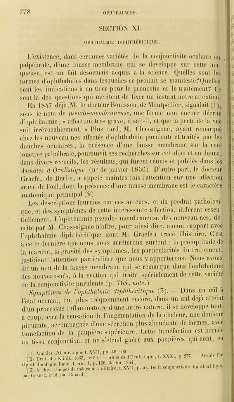 SECTION XI. [OIMITIIALMIE DIPIITHÉRITIQUE. L'existence, dans certaines variétés de la conjonctivite oculaire ou palpébrale, d'une fausse membrane qui se développe sur celle mu- queuse, est un fait désormais acquis à la science. Quelles sont les formes d'oplithalmies dans lesquelles ce produit se nianifesle?()uclles sont les indications à en tirer pour le pronostic et le traitement? Ce sont là des questions qui méritent de lixer un instant notre alteiilioii. En 184-7 déjà, M. le docteur Bouisson, de Montpellier, signalait (1), sous le nom de pseudo-membraneuse, une forme non encore décrite d'ophthalmie ; « affection très grave, disait-il, et que la perte de la vue suit irrévocablement. » Plus tard, M. Chassaignac, ayant reniar(iuc chez les nouveau-nés affectés d'ophtbalmie purulente et traités par les douches oculaires, la présence d'une fausse membrane sur la con- jonctive palpébrale, poursuivit ses recherches sur cet objet et en donna, dans divers recueils, les résultats, qui furent réunis et publiés dans les Annales cl'Oculistique (n de janvier 1856). D'autre part, le docteur Graefe, de Berlin, a appelé maintes fois l'attention sur une affection grave de l'œil, dont la présence d'une fausse membrane est le caractère anatomique principal (2). Les descriptions fournies par ces auteurs, et du produit pathologi- que, et des symptômes de cette intéressante affection, diffèrent essen- tiellement. L'ophthalmie pseudo- membraneuse des nouveau-nés, dé- crite par M. Chassaignac n'offre, pour ainsi dire, aucun rapport avec l'ophthalmie diphthéritique dont M. Graefe a tracé l'histoire. C'est à cette dernière que nous nous arrêterons surtout : la promptitude de la marche, la gravité des symptômes, les particularités du traitement, justifient l'attention particulière que nous y apporterons. Nous avons dit un mot de la fausse membrane qui se remarque dans l'ophthalmie des nouveau-nés, à la section qui traite spécialement de cette variété de la conjonctivite purulente (p. 764, note.) Symptômes de l'ophthalmie diphthéritique (5). —Dans un œil à l'état normal, ou, plus fréquemment encore, dans un œil déjà atteint d'un processus inflammatoire d'une autre nature, il se développe tout- à-coup, avec la sensation de l'augmentation de la chaleur, une douleur piquante, accompagnée d'une sécrétion plus abondante de larmes, avec tuméfaction de la paupière supérieure. Cette tuméfaction est bornée au tissu conjonctival et ne s'étend guère aux paupières qui sont, en r(1) Annales d'Octilisliqiie, t. XVII, pp.-iO, 100.] S Deulsohe Kiinlk, m5, n» 55. - Annales d Oculis.iquo, t. XXXI, p. 2o7. - Arcluv fu. nnlillialmolnie Band. 1, Abl. I, p. 168. Berlin, 1834.] ÏS) AichW^^^^^ de médeeiiie niLlilaire, l. XVII, p. -52. De la conjonclivile d.phll.cnuque, par GiiAEFiî, Irad. par Binard.]