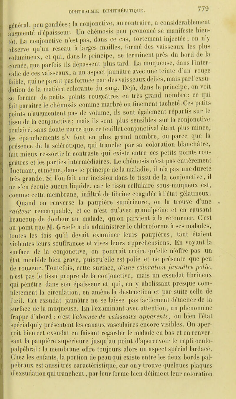 général, peu gonflées; lu eonjonclivc, auconlraire, a consitlérahlcinenl augmenté d'épaisseui'. Un cliémosis peu prononcé se inanilesle bien- tôl. La conjonclive n'est pas, dans ce cas, roi lenienl injectée ; on n'y observe qu'un réseau à larges mailles, l'ormé des vaisseaux les plus volumineux, et qui, dans le principe, se terminent i)rès du bord de la cornée,que parfois ils dépassent plus lard. La muqueuse, dans l'inter- valle de ces vaisseaux, a un aspect jaunâtre avec une teinte d'un rouge faible, qui ne parait pas formée par des vaisseaux déliés, mais par l'exsu- dation de la matière colorante du sang. Déjà, dans le principe, on voit se foi-nier de petits points rougcàlres en très grand nombre; ce qui foit paraître le cliémosis comme marbré ou finement tacheté. Ces petits points n'augmentent pas de volume, ils sont également répartis sur le tissu de la conjonctive; mais ils sont plus sensibles sur la conjonctive oculaire, sans doute parce que ce feuillet conjonctival étant plus mince, les épancbements s'y fout eu plus grand nombre, ou parce que la présence de la sclérotique, qui tranche par sa coloration blanchâtre, fait mieux ressortir le contraste qui existe entre ces petits points rou- geàtres et les parties intermédiaires. Le chémosis n'est pas entièrement fluctuant, et même, dans le principe de la maladie, il n'a pas une dureté très grande. Si l'on fait une incision dans le tissu de la conjonctive, il ne s'en écoule aucun liquide, car le tissu cellulaire sous-muqueux est, comme cette membrane, infiltré de fibrine coagulée à l'état gélatineux. Quand on renverse la paupière supérieure, on la trouve d'une raideur remarquable, et ce n'est qu'avec grand'peine et en causant beaucoup de douleur au malade, qu'on parvient à la retourner. C'est au point que M. Graefe a dù administrer le chloroforme à ses malades, toutes les fois qu'il devait examiner leurs paupières, tant étaient violentes leurs soufl'rances et vives leurs appréhensions. En voyant la surface de la conjonctive, on pourrait croire qu'elle n'oflre pas un état morbide bien grave, puisqu'elle est polie et ne présente que peu de rongeur. Toutefois, cette surface, d'une coloration jaunâtre polie, n'est pas le tissu propre de la conjonctive, mais un exsudât fibrineux qui pénétre dans son épaisseur et qui, en y abolissant presque com- plètement la circulation, en amène la destruction et par suite celle de l'œil. Cet exsudât jaunâtre ne se laisse pas facilement détacher de la surface de la muqueuse. En l'examinant avec attention, un phénomène frappe d'abord : c'est Vabsence de vaisseaux apparents, ou bien l'étal spécial qu'y présentent les canaux vasculaires encore visibles. Ou aper- çoit bien cet exsudai en faisant regarder le malade en bas et en renver- sant la paupière supérieure jusqu'au point d'apercevoir le repli oculo- |)alpébral : la membrane offre toujours alors un aspect spécial lardacé. Chez les enfants, la portion de peau qui existe entre les deux bords pal- pébraux est aussi très caractéristique, car on y trouve quelques plaques d'exsudation qui tranchent, par leur forme bien définie et leur coloration